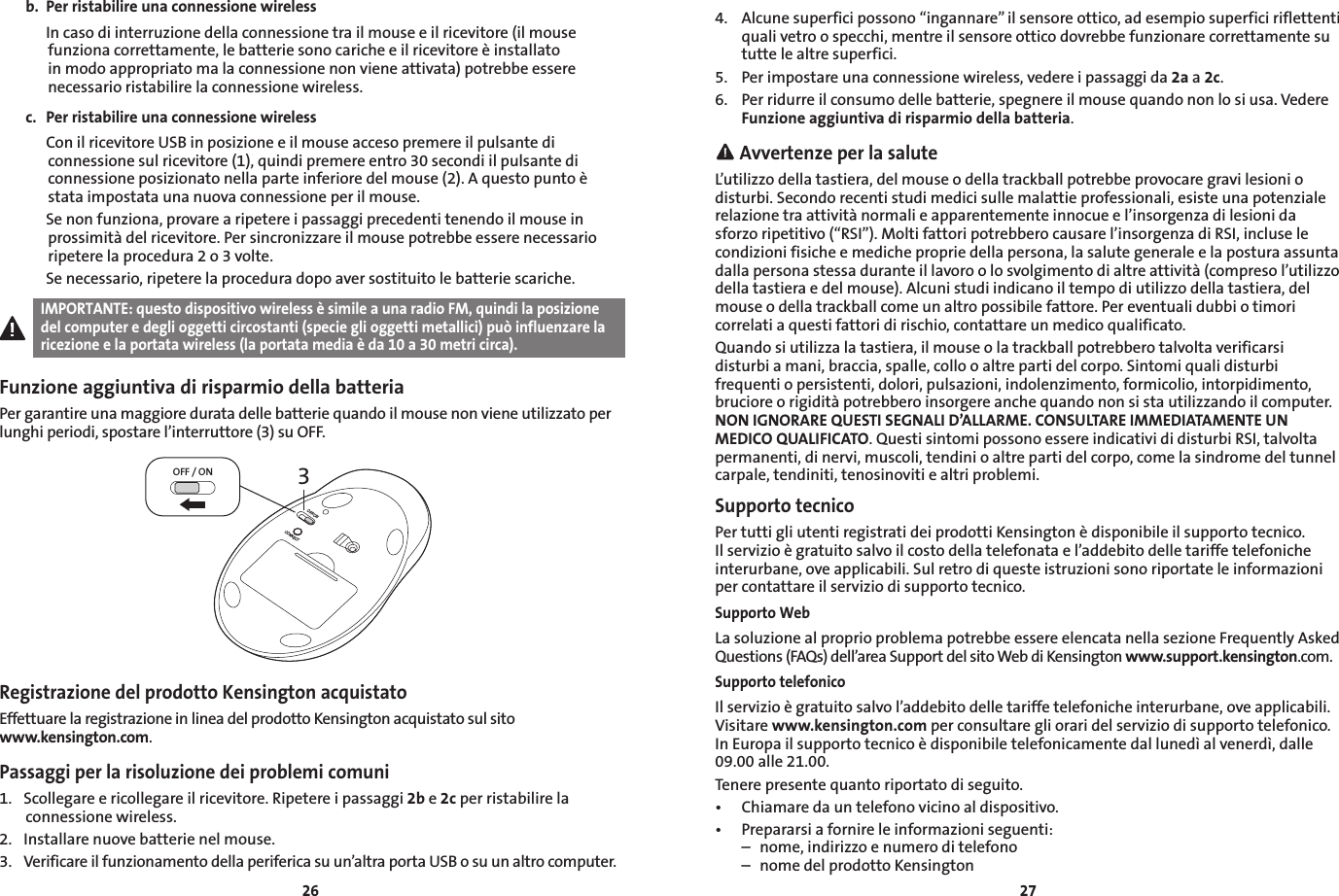2627b.  Per ristabilire una connessione wireless  In caso di interruzione della connessione tra il mouse e il ricevitore (il mouse funziona correttamente, le batterie sono cariche e il ricevitore è installato in modo appropriato ma la connessione non viene attivata) potrebbe essere necessario ristabilire la connessione wireless.c.  Per ristabilire una connessione wireless  Con il ricevitore USB in posizione e il mouse acceso premere il pulsante di connessione sul ricevitore (1), quindi premere entro 30 secondi il pulsante di connessione posizionato nella parte inferiore del mouse (2). A questo punto è stata impostata una nuova connessione per il mouse.  Se non funziona, provare a ripetere i passaggi precedenti tenendo il mouse in prossimità del ricevitore. Per sincronizzare il mouse potrebbe essere necessario ripetere la procedura 2 o 3 volte.  Se necessario, ripetere la procedura dopo aver sostituito le batterie scariche.IMPORTANTE: questo dispositivo wireless è simile a una radio FM, quindi la posizione del computer e degli oggetti circostanti (specie gli oggetti metallici) può influenzare la ricezione e la portata wireless (la portata media è da 10 a 30 metri circa).Funzione aggiuntiva di risparmio della batteriaPer garantire una maggiore durata delle batterie quando il mouse non viene utilizzato per lunghi periodi, spostare l’interruttore (3) su OFF.3OFF / ONOFF/ONCONNECTRegistrazione del prodotto Kensington acquistatoEffettuare la registrazione in linea del prodotto Kensington acquistato sul sito  www.kensington.com.Passaggi per la risoluzione dei problemi comuni1.  Scollegare e ricollegare il ricevitore. Ripetere i passaggi 2b e 2c per ristabilire la connessione wireless.2.  Installare nuove batterie nel mouse.3.  Verificare il funzionamento della periferica su un’altra porta USB o su un altro computer.4.  Alcune superfici possono “ingannare” il sensore ottico, ad esempio superfici riflettenti quali vetro o specchi, mentre il sensore ottico dovrebbe funzionare correttamente su tutte le altre superfici.5.  Per impostare una connessione wireless, vedere i passaggi da 2a a 2c.6.  Per ridurre il consumo delle batterie, spegnere il mouse quando non lo si usa. Vedere Funzione aggiuntiva di risparmio della batteria. Avvertenze per la saluteL’utilizzo della tastiera, del mouse o della trackball potrebbe provocare gravi lesioni o disturbi. Secondo recenti studi medici sulle malattie professionali, esiste una potenziale relazione tra attività normali e apparentemente innocue e l’insorgenza di lesioni da sforzo ripetitivo (“RSI”). Molti fattori potrebbero causare l’insorgenza di RSI, incluse le condizioni fisiche e mediche proprie della persona, la salute generale e la postura assunta dalla persona stessa durante il lavoro o lo svolgimento di altre attività (compreso l’utilizzo della tastiera e del mouse). Alcuni studi indicano il tempo di utilizzo della tastiera, del mouse o della trackball come un altro possibile fattore. Per eventuali dubbi o timori correlati a questi fattori di rischio, contattare un medico qualificato.Quando si utilizza la tastiera, il mouse o la trackball potrebbero talvolta verificarsi disturbi a mani, braccia, spalle, collo o altre parti del corpo. Sintomi quali disturbi frequenti o persistenti, dolori, pulsazioni, indolenzimento, formicolio, intorpidimento, bruciore o rigidità potrebbero insorgere anche quando non si sta utilizzando il computer. NON IGNORARE QUESTI SEGNALI D’ALLARME. CONSULTARE IMMEDIATAMENTE UN MEDICO QUALIFICATO. Questi sintomi possono essere indicativi di disturbi RSI, talvolta permanenti, di nervi, muscoli, tendini o altre parti del corpo, come la sindrome del tunnel carpale, tendiniti, tenosinoviti e altri problemi.Supporto tecnicoPer tutti gli utenti registrati dei prodotti Kensington è disponibile il supporto tecnico. Il servizio è gratuito salvo il costo della telefonata e l’addebito delle tariffe telefoniche interurbane, ove applicabili. Sul retro di queste istruzioni sono riportate le informazioni per contattare il servizio di supporto tecnico.Supporto WebLa soluzione al proprio problema potrebbe essere elencata nella sezione Frequently Asked Questions (FAQs) dell’area Support del sito Web di Kensington www.support.kensington.com.Supporto telefonicoIl servizio è gratuito salvo l’addebito delle tariffe telefoniche interurbane, ove applicabili. Visitare www.kensington.com per consultare gli orari del servizio di supporto telefonico. In Europa il supporto tecnico è disponibile telefonicamente dal lunedì al venerdì, dalle 09.00 alle 21.00.Tenere presente quanto riportato di seguito.• Chiamaredauntelefonovicinoaldispositivo.• Prepararsiafornireleinformazioniseguenti:  –  nome, indirizzo e numero di telefono  –  nome del prodotto Kensington