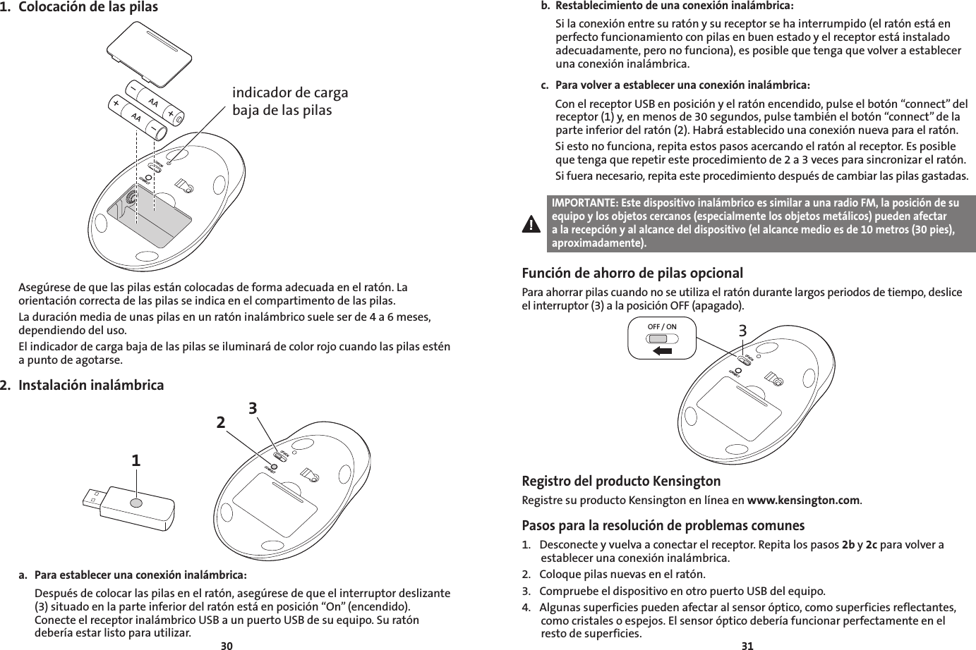 30311.  Colocación de las pilasOFF/ONCONNECTindicador de carga baja de las pilasAsegúrese de que las pilas están colocadas de forma adecuada en el ratón. La orientación correcta de las pilas se indica en el compartimento de las pilas.La duración media de unas pilas en un ratón inalámbrico suele ser de 4 a 6 meses, dependiendo del uso.El indicador de carga baja de las pilas se iluminará de color rojo cuando las pilas estén a punto de agotarse.2.  Instalación inalámbrica13OFF/ONCONNECT2a.  Para establecer una conexión inalámbrica:  Después de colocar las pilas en el ratón, asegúrese de que el interruptor deslizante (3) situado en la parte inferior del ratón está en posición “On” (encendido). Conecte el receptor inalámbrico USB a un puerto USB de su equipo. Su ratón debería estar listo para utilizar. b.  Restablecimiento de una conexión inalámbrica:   Si la conexión entre su ratón y su receptor se ha interrumpido (el ratón está en perfecto funcionamiento con pilas en buen estado y el receptor está instalado adecuadamente, pero no funciona), es posible que tenga que volver a establecer una conexión inalámbrica.c.  Para volver a establecer una conexión inalámbrica:   Con el receptor USB en posición y el ratón encendido, pulse el botón “connect” del receptor (1) y, en menos de 30 segundos, pulse también el botón “connect” de la parte inferior del ratón (2). Habrá establecido una conexión nueva para el ratón.   Si esto no funciona, repita estos pasos acercando el ratón al receptor. Es posible que tenga que repetir este procedimiento de 2 a 3 veces para sincronizar el ratón.   Si fuera necesario, repita este procedimiento después de cambiar las pilas gastadas.IMPORTANTE: Este dispositivo inalámbrico es similar a una radio FM, la posición de su equipo y los objetos cercanos (especialmente los objetos metálicos) pueden afectar a la recepción y al alcance del dispositivo (el alcance medio es de 10 metros (30 pies), aproximadamente).Función de ahorro de pilas opcionalPara ahorrar pilas cuando no se utiliza el ratón durante largos periodos de tiempo, deslice el interruptor (3) a la posición OFF (apagado).3OFF / ONOFF/ONCONNECTRegistro del producto KensingtonRegistre su producto Kensington en línea en www.kensington.com.Pasos para la resolución de problemas comunes1.  Desconecte y vuelva a conectar el receptor. Repita los pasos 2b y 2c para volver a establecer una conexión inalámbrica.2.  Coloque pilas nuevas en el ratón.3.  Compruebe el dispositivo en otro puerto USB del equipo.4.  Algunas superficies pueden afectar al sensor óptico, como superficies reflectantes, como cristales o espejos. El sensor óptico debería funcionar perfectamente en el resto de superficies.