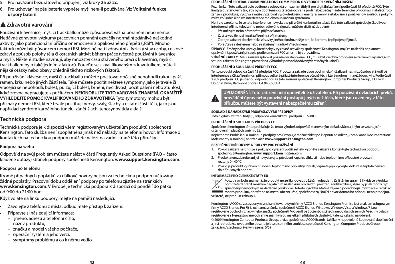 42435.  Pro navázání bezdrátového připojení, viz kroky 2a až 2c.6.  Pro uchování napětí baterie vypněte myš, není-li používána. Viz Volitelná funkce    úspory baterií. Zdravotní varováníPoužívání klávesnice, myši či trackballu může způsobovat vážná poranění nebo nemoci. Nedávné zdravotní výzkumy pracovních poranění označily normální zdánlivě neškodné aktivity jako potencionální příčinu onemocnění z opakovaného přepětí („RSI“). Mnoho faktorů může být původcem nemoci RSI. Mezi ně patří zdravotní a fyzický stav osoby, celkové zdraví a způsob polohy těla či ostatních aktivit během práce (včetně používání klávesnice a myši). Některé studie navrhují, aby množství času stráveného prací s klávesnicí, myší či trackballem bylo také jedním z faktorů. Poraďte se s kvalifikovaným zdravotníkem, máte-li nějaké otázky nebo obavy ohledně těchto rizikových faktorů.Při používání klávesnice, myši či trackballu můžete pociťovat občasné nepohodlí rukou, paží, ramen, krku nebo jiných částí těla. Také můžete pocítit některé symptomy, jako je trvalé či vracející se nepohodlí, bolest, pulzující bolest, brnění, necitlivost, pocit pálení nebo ztuhlost, i když zrovna nepracujete s počítačem. NEIGNORUJTE TATO VAROVNÁ ZNAMENÍ. OKAMŽITĚ VYHLEDEJTE POMOC KVALIFIKOVANÉHO ZDRAVOTNÍKA Tyto symptomy mohou být příznaky nemocí RSI, které trvale postihují nervy, svaly, šlachy a ostatní části těla, jako jsou například syndrom karpálního tunelu, zánět šlach, tenosynovitida a další.Technická podporaTechnická podpora je k dispozici všem registrovaným uživatelům produktů společnosti Kensington. Tato služba není zpoplatněna jinak než náklady na telefonní hovor. Informace o kontaktech na technickou podporu můžete nalézt na zadní straně této příručky.Podpora na webuOdpově´d na svůj problém můžete nalézt v části Frequently Asked Questions (FAQ – často kladené dotazy) stránek podpory společnosti Kensington. www.support.kensington.com.Podpora po telefonuKromě případných poplatků za dálkové hovory nejsou za technickou podporu účtovány žádné poplatky. Pracovní dobu oddělení podpory po telefonu zjistíte na stránkách  www.kensington.com. V Evropě je technická podpora k dispozici od pondělí do pátku  od 9:00 do 21:00 hod.Když voláte na linku podpory, mějte na paměti následující:• Zavolejteztelefonuzmísta,odkudmátepřístupkzařízení.• Připravtesinásledujícíinformace:  –   jméno, adresu a telefonní číslo,  –  název produktu,  –  značku a model vašeho počítače,  –  operační systém a jeho verzi,  –  symptomy problému a co k němu vedlo.PROHLÁŠENÍ FEDERAL COMMUNICATIONS COMMISSION O VYSOKOFREKVENČNÍM RUŠENÍPoznámka:  Toto zařízení bylo ověřeno a odpovídá omezením třídy B pro digitální zařízení podle části 15 předpisů FCC. Tyto limity jsou stanoveny tak, aby byla dodržena dostatečná ochrana proti nebezpečným interferencím při domácí instalaci. Toto zařízení produkuje, využívá a může vyzařovat vysokofrekvenční energii a, není-li instalováno a používáno v souladu s pokyny, může způsobit škodlivé interference radiokomunikačním systémům.Není ale zaručeno, že se tato interference nevyskytne při určité konkrétní instalaci. Zda toto zařízení způsobuje škodlivou interferenci příjmu televizního nebo radiového signálu, můžete zjistit následovně:• Přesměrujtenebopřemístětepřijímacíanténu.• Zvyštevzdálenostmezizařízenímapřijímačem.• Zapojtezařízenídoelektrickézásuvkyjinéhookruhu,nežjeten,kekterémujepřipojenpřijímač.• Poraďtesesdealeremnebosezkušenýmrádio-TVtechnikem.ÚPRAVY:  Změny nebo úpravy, které nebyly výslovně schváleny společností Kensington, mají za následek neplatnost oprávnění k používání přístroje podle omezení FCC a nesmí být prováděny.STÍNĚNÉ KABELY:  Má-li zařízení splňovat požadavky stanovené FCC, musí být všechna propojení se zařízením využívajícím vstupní zařízení Kensington provedena výhradně pomocí dodávaných stíněných kabelů.PROHLÁŠENÍ O SOULADU S PŘEDPISY FCCTento produkt odpovídá části 15 předpisů FCC. Provoz na základě dvou podmínek: (1) Zařízení nesmí způsobovat škodlivé interference a (2) zařízení musí přijmout veškeré přijaté interference včetně těch, které mohou mít nežádoucí vliv. Podle části 2.909 předpisů FCC je stranou odpovědnou za toto zařízení společnost Kensington Computer Products Group, 333 Twin Dolphin Drive, Redwood Shores, CA 94065, USA.UPOZORNĚNÍ: Toto zařízení není opravitelné uživatelem. Při používání ovládacích prvků, provádění úprav nebo používání postupů jiných než těch, které jsou uvedeny v této příručce, můžete být vystaveni nebezpečnému záření.SOULAD S KANADSKÝMI PRŮMYSLOVÝMI PŘEDPISYToto digitální zařízení třídy [B] odpovídá kanadskému předpisu ICES-003.PROHLÁŠENÍ O SOULADU S PŘEDPISY CESpolečnost Kensington tímto prohlašuje, že tento výrobek odpovídá stanoveným požadavkům a jiným se vztahujícím ustanovením platných směrnic ES.Kopii tohoto Prohlášení o souladu s předpisy pro Evropu je možné získat po klepnutí na odkaz „Compliance Documentation“ (dokumenty o souladu) na stránkách www.support.kensington.com.BEZPEČNOSTNÍ POKYNY A POKYNY PRO POUŽÍVÁNÍ1.   Pokud zařízení nefunguje a pokusy o vyřešení potíží selhaly, vypněte zařízení a kontaktujte technickou podporu  společnosti Kensington. www.support.kensington.com.2.   Produkt nerozebírejte ani jej nevystavujte působení kapalin, vlhkosti nebo teplot mimo přípustné provozní  rozsahy 0 - 40 °C.3.   Pokud je produkt vystaven působení teplot mimo přípustný rozsah, vypněte jej a vyčkejte, dokud se teplota nevrátí  do přípustných hodnot.INFORMACE PRO ČLENSKÉ STÁTY EUPoužití symbolu znamená, že produkt nelze likvidovat s běžným odpadem. Zajištěním správné likvidace výrobku pomůžete zabránit možným negativním následkům pro životní prostředí a lidské zdraví, které by jinak mohly být způsobeny nevhodným nakládáním při likvidaci tohoto výrobku. Máte-li zájem o podrobnější informace o recyklaci tohoto produktu, obraťte se na místní obecní úřad, společnost zajišťující odvoz domácího odpadu nebo prodejnu, ve které jste produkt zakoupili.Kensington i ACCO są zastrzeonymi znakami towarowymi firmy ACCO Brands. Kensington Promise jest znakiem usługowym firmy ACCO Brands. Pro Fit je ochranná známka společnosti ACCO Brands. Windows, Windows Vista a Windows 7 jsou registrované obchodní značky nebo značky společnosti Microsoft ve Spojených státech anebo dalších zemích. Všechny ostatní registrované a Neregistrované ochranné známky jsou majetkem příslušných vlastníků. Patenty čekající na udělení.© 2009 Kensington Computer Products Group, divize společnosti ACCO Brands. Jakékoliv nepovolené kopírování, duplikování a jiná reprodukce uvedeného obsahu je bez písemného souhlasu společnosti Kensington Computer Products Group zakázáno.Všechnaprávavyhrazena.6/09