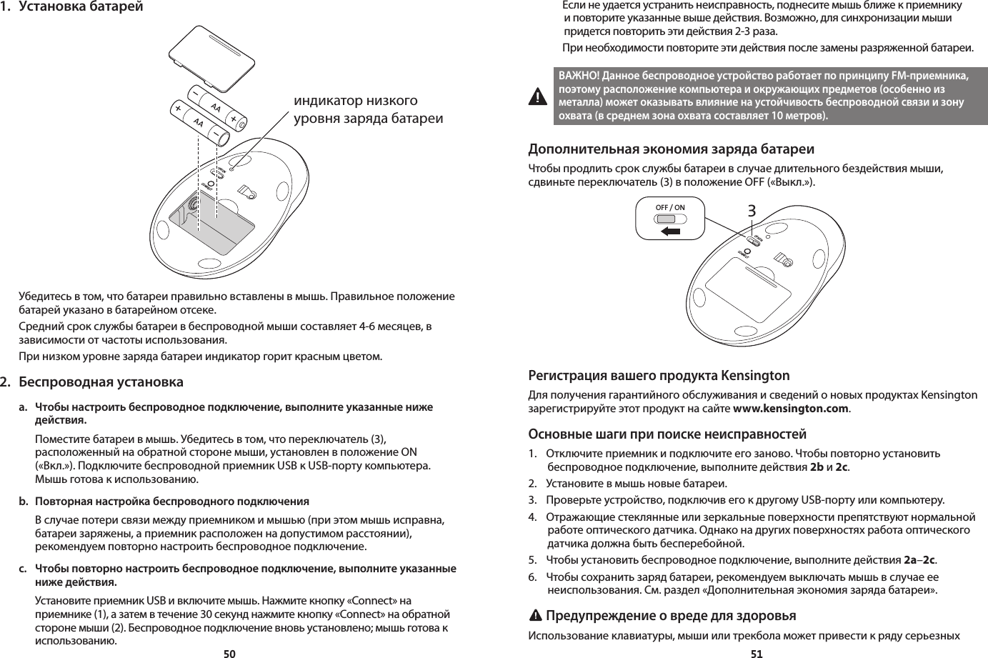 50511.  Установка батарейOFF/ONCONNECT Убедитесь в том, что батареи правильно вставлены в мышь. Правильное положение батарей указано в батарейном отсеке.Средний срок службы батареи в беспроводной мыши составляет 4-6 месяцев, в зависимости от частоты использования.При низком уровне заряда батареи индикатор горит красным цветом.2.  Беспроводная установкаa.  Чтобы настроить беспроводное подключение, выполните указанные ниже    действия.  Поместите батареи в мышь. Убедитесь в том, что переключатель (3), расположенный на обратной стороне мыши, установлен в положение ON («Вкл.»). Подключите беспроводной приемник USB к USB-порту компьютера. Мышь готова к использованию.b.  Повторная настройка беспроводного подключения  В случае потери связи между приемником и мышью (при этом мышь исправна, батареи заряжены, а приемник расположен на допустимом расстоянии), рекомендуем повторно настроить беспроводное подключение.c.  Чтобы повторно настроить беспроводное подключение, выполните указанные    ниже действия.  Установите приемник USB и включите мышь. Нажмите кнопку «Connect» на приемнике (1), а затем в течение 30 секунд нажмите кнопку «Connect» на обратной стороне мыши (2). Беспроводное подключение вновь установлено; мышь готова к использованию.индикатор низкого уровня заряда батареи  Если не удается устранить неисправность, поднесите мышь ближе к приемнику и повторите указанные выше действия. Возможно, для синхронизации мыши придется повторить эти действия 2-3 раза.  При необходимости повторите эти действия после замены разряженной батареи.ВАЖНО! Данное беспроводное устройство работает по принципу FM-приемника, поэтому расположение компьютера и окружающих предметов (особенно из металла) может оказывать влияние на устойчивость беспроводной связи и зону охвата (в среднем зона охвата составляет 10 метров).Дополнительная экономия заряда батареиЧтобы продлить срок службы батареи в случае длительного бездействия мыши, сдвиньте переключатель (3) в положение OFF («Выкл.»).3OFF / ONOFF/ONCONNECTРегистрация вашего продукта KensingtonДля получения гарантийного обслуживания и сведений о новых продуктах Kensington зарегистрируйте этот продукт на сайте www.kensington.com.Основные шаги при поиске неисправностей1.  Отключите приемник и подключите его заново. Чтобы повторно установить беспроводное подключение, выполните действия 2b и 2c.2.  Установите в мышь новые батареи.3.  Проверьте устройство, подключив его к другому USB-порту или компьютеру.4.  Отражающие стеклянные или зеркальные поверхности препятствуют нормальной работе оптического датчика. Однако на других поверхностях работа оптического датчика должна быть бесперебойной.5.  Чтобы установить беспроводное подключение, выполните действия 2a–2c.6.  Чтобы сохранить заряд батареи, рекомендуем выключать мышь в случае ее неиспользования. См. раздел «Дополнительная экономия заряда батареи». Предупреждение о вреде для здоровьяИспользование клавиатуры, мыши или трекбола может привести к ряду серьезных 
