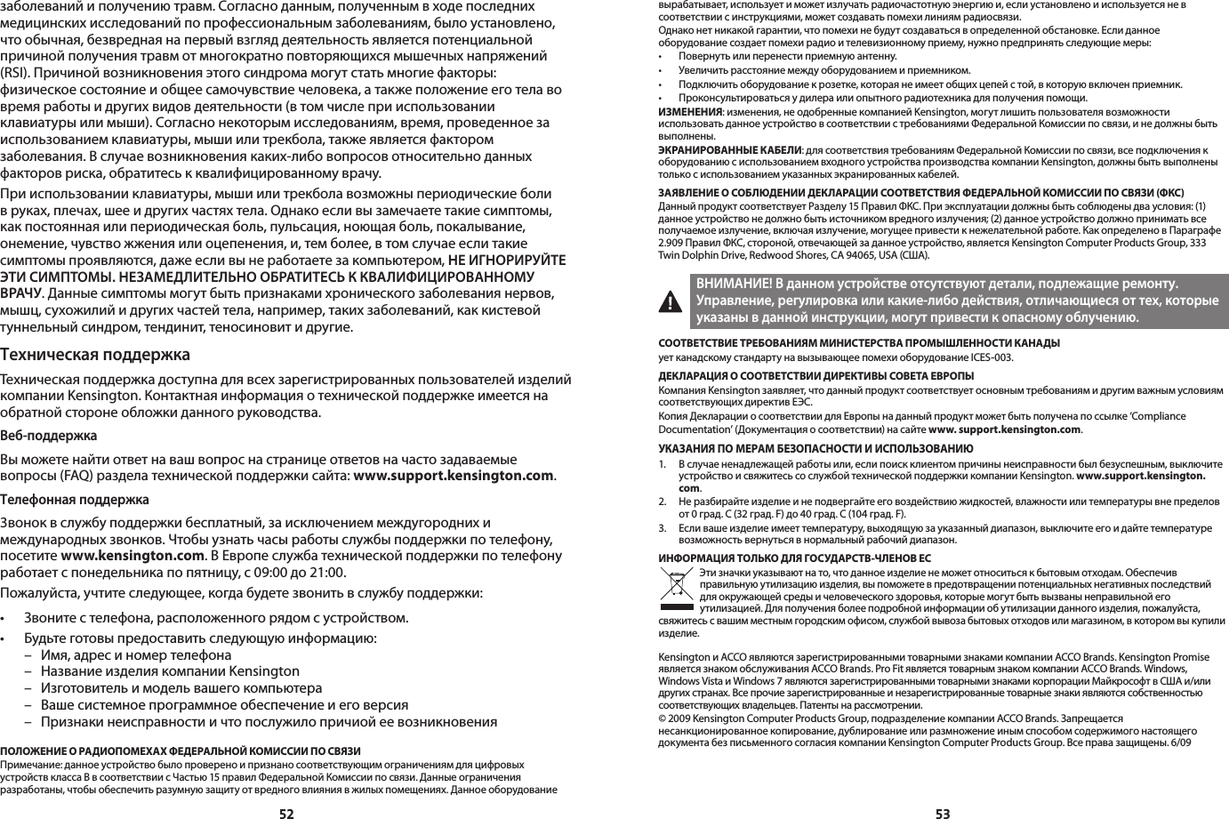 5253заболеваний и получению травм. Согласно данным, полученным в ходе последних медицинских исследований по профессиональным заболеваниям, было установлено, что обычная, безвредная на первый взгляд деятельность является потенциальной причиной получения травм от многократно повторяющихся мышечных напряжений (RSI). Причиной возникновения этого синдрома могут стать многие факторы: физическое состояние и общее самочувствие человека, а также положение его тела во время работы и других видов деятельности (в том числе при использовании клавиатуры или мыши). Согласно некоторым исследованиям, время, проведенное за использованием клавиатуры, мыши или трекбола, также является фактором заболевания. В случае возникновения каких-либо вопросов относительно данных факторов риска, обратитесь к квалифицированному врачу.При использовании клавиатуры, мыши или трекбола возможны периодические боли в руках, плечах, шее и других частях тела. Однако если вы замечаете такие симптомы, как постоянная или периодическая боль, пульсация, ноющая боль, покалывание, онемение, чувство жжения или оцепенения, и, тем более, в том случае если такие симптомы проявляются, даже если вы не работаете за компьютером, НЕ ИГНОРИРУЙТЕ ЭТИ СИМПТОМЫ. НЕЗАМЕДЛИТЕЛЬНО ОБРАТИТЕСЬ К КВАЛИФИЦИРОВАННОМУ ВРАЧУ. Данные симптомы могут быть признаками хронического заболевания нервов, мышц, сухожилий и других частей тела, например, таких заболеваний, как кистевой туннельный синдром, тендинит, теносиновит и другие.Техническая поддержкаТехническая поддержка доступна для всех зарегистрированных пользователей изделий компании Kensington. Контактная информация о технической поддержке имеется на обратной стороне обложки данного руководства.Веб-поддержкаВы можете найти ответ на ваш вопрос на странице ответов на часто задаваемые вопросы (FAQ) раздела технической поддержки сайта: www.support.kensington.com.Телефонная поддержка3вонок в службу поддержки бесплатный, за исключением междугородних и международных звонков. Чтобы узнать часы работы службы поддержки по телефону, посетите www.kensington.com. В Европе служба технической поддержки по телефону работает с понедельника по пятницу, с 09:00 до 21:00.Пожалуйста, учтите следующее, когда будете звонить в службу поддержки:• Звонитестелефона,расположенногорядомсустройством.• Будьтеготовыпредоставитьследующуюинформацию:  –  Имя, адрес и номер телефона  –  Название изделия компании Kensington  –  Изготовитель и модель вашего компьютера  –  Ваше системное программное обеспечение и его версия  –  Признаки неисправности и что послужило причиой ее возникновенияПОЛОЖЕНИЕ О РАДИОПОМЕХАХ ФЕДЕРАЛЬНОЙ КОМИССИИ ПО СВЯЗИПримечание: данное устройство было проверено и признано соответствующим ограничениям для цифровых устройств класса B в соответствии с Частью 15 правил Федеральной Комиссии по связи. Данные ограничения разработаны, чтобы обеспечить разумную защиту от вредного влияния в жилых помещениях. Данное оборудование вырабатывает, использует и может излучать радиочастотную энергию и, если установлено и используется не в соответствии с инструкциями, может создавать помехи линиям радиосвязи.Однако нет никакой гарантии, что помехи не будут создаваться в определенной обстановке. Если данное оборудование создает помехи радио и телевизионному приему, нужно предпринять следующие меры:• Повернутьилиперенестиприемнуюантенну.• Увеличитьрасстояниемеждуоборудованиемиприемником.• Подключитьоборудованиекрозетке,котораянеимеетобщихцепейстой,вкоторуювключенприемник.• Проконсультироватьсяудилераилиопытногорадиотехникадляполученияпомощи.ИЗМЕНЕНИЯ: изменения, не одобренные компанией Kensington, могут лишить пользователя возможности использовать данное устройство в соответствии с требованиями Федеральной Комиссии по связи, и не должны быть выполнены.ЭКРАНИРОВАННЫЕ КАБЕЛИ: для соответствия требованиям Федеральной Комиссии по связи, все подключения к оборудованию с использованием входного устройства производства компании Kensington, должны быть выполнены только с использованием указанных экранированных кабелей.ЗАЯВЛЕНИЕ О СОБЛЮДЕНИИ ДЕКЛАРАЦИИ СООТВЕТСТВИЯ ФЕДЕРАЛЬНОЙ КОМИССИИ ПО СВЯЗИ (ФКС)Данный продукт соответствует Разделу 15 Правил ФКС. При эксплуатации должны быть соблюдены два условия: (1) данное устройство не должно быть источником вредного излучения; (2) данное устройство должно принимать все получаемое излучение, включая излучение, могущее привести к нежелательной работе. Как определено в Параграфе 2.909 Правил ФКС, стороной, отвечающей за данное устройство, является Kensington Computer Products Group, 333 Twin Dolphin Drive, Redwood Shores, CA 94065, USA (США).ВНИМАНИЕ! В данном устройстве отсутствуют детали, подлежащие ремонту. Управление, регулировка или какие-либо действия, отличающиеся от тех, которые указаны в данной инструкции, могут привести к опасному облучению.СООТВЕТСТВИЕ ТРЕБОВАНИЯМ МИНИСТЕРСТВА ПРОМЫШЛЕННОСТИ КАНАДЫует канадскому стандарту на вызывающее помехи оборудование ICES-003.ДЕКЛАРАЦИЯ О СООТВЕТСТВИИ ДИРЕКТИВЫ СОВЕТА ЕВРОПЫКомпания Kensington заявляет, что данный продукт соответствует основным требованиям и другим важным условиям соответствующих директив ЕЭС.Копия Декларации о соответствии для Европы на данный продукт может быть получена по ссылке ‘Compliance Documentation’ (Документация о соответствии) на сайте www. support.kensington.com.УКАЗАНИЯ ПО МЕРАМ БЕЗОПАСНОСТИ И ИСПОЛЬЗОВАНИЮ1.   В случае ненадлежащей работы или, если поиск клиентом причины неисправности был безуспешным, выключите устройство и свяжитесь со службой технической поддержки компании Kensington. www.support.kensington.com.2.   Не разбирайте изделие и не подвергайте его воздействию жидкостей, влажности или температуры вне пределов от 0 град. C (32 град. F) до 40 град. C (104 град. F).3.   Если ваше изделие имеет температуру, выходящую за указанный диапазон, выключите его и дайте температуре возможность вернуться в нормальный рабочий диапазон.ИНФОРМАЦИЯ ТОЛЬКО ДЛЯ ГОСУДАРСТВ-ЧЛЕНОВ ЕСЭти значки указывают на то, что данное изделие не может относиться к бытовым отходам. Обеспечив правильную утилизацию изделия, вы поможете в предотвращении потенциальных негативных последствий для окружающей среды и человеческого здоровья, которые могут быть вызваны неправильной его утилизацией. Для получения более подробной информации об утилизации данного изделия, пожалуйста, свяжитесь с вашим местным городским офисом, службой вывоза бытовых отходов или магазином, в котором вы купили изделие.Kensington и ACCO являются зарегистрированными товарными знаками компании ACCO Brands. Kensington Promise является знаком обслуживания ACCO Brands. Pro Fit является товарным знаком компании ACCO Brands. Windows, WindowsVistaиWindows7являютсязарегистрированнымитоварнымизнакамикорпорацииМайкрософтвСШАи/илидругих странах. Все прочие зарегистрированные и незарегистрированные товарные знаки являются собственностью соответствующих владельцев. Патенты на рассмотрении.©2009KensingtonComputerProductsGroup,подразделениекомпанииACCOBrands.Запрещаетсянесанкционированное копирование, дублирование или размножение иным способом содержимого настоящего документабезписьменногосогласиякомпанииKensingtonComputerProductsGroup.Всеправазащищены.6/09