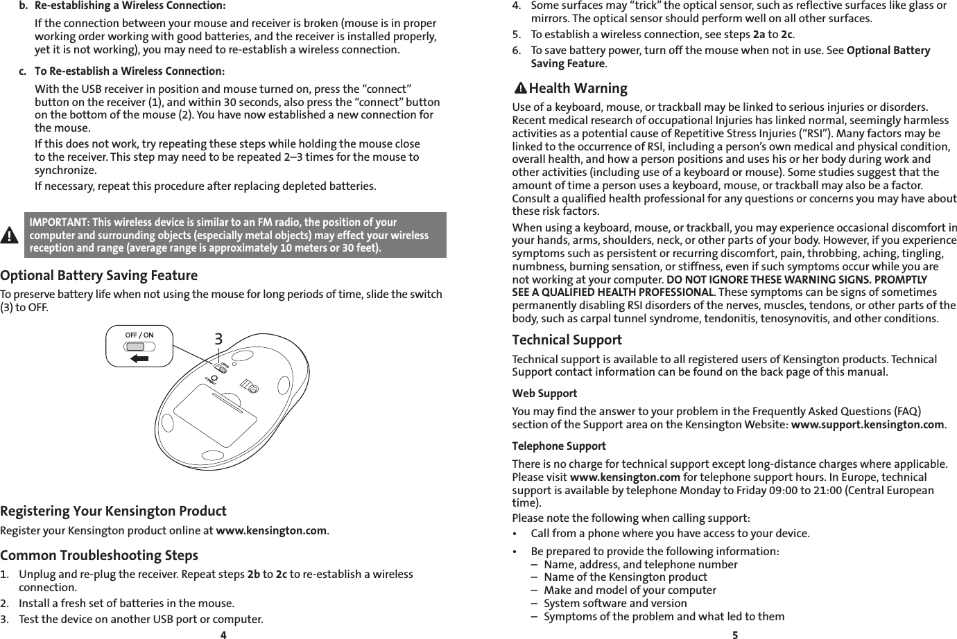 45b.  Re-establishing a Wireless Connection:  If the connection between your mouse and receiver is broken (mouse is in proper working order working with good batteries, and the receiver is installed properly, yet it is not working), you may need to re-establish a wireless connection.c.  To Re-establish a Wireless Connection:  With the USB receiver in position and mouse turned on, press the “connect” button on the receiver (1), and within 30 seconds, also press the “connect” button on the bottom of the mouse (2). You have now established a new connection for the mouse.  If this does not work, try repeating these steps while holding the mouse close to the receiver. This step may need to be repeated 2–3 times for the mouse to synchronize.  If necessary, repeat this procedure after replacing depleted batteries.IMPORTANT: This wireless device is similar to an FM radio, the position of your computer and surrounding objects (especially metal objects) may effect your wireless reception and range (average range is approximately 10 meters or 30 feet).Optional Battery Saving FeatureTo preserve battery life when not using the mouse for long periods of time, slide the switch (3) to OFF.3OFF / ONOFF/ONCONNECTRegistering Your Kensington ProductRegister your Kensington product online at www.kensington.com.Common Troubleshooting Steps1.  Unplug and re-plug the receiver. Repeat steps 2b to 2c to re-establish a wireless connection.2.  Install a fresh set of batteries in the mouse.3.  Test the device on another USB port or computer.4.  Some surfaces may “trick” the optical sensor, such as reflective surfaces like glass or mirrors. The optical sensor should perform well on all other surfaces.5.  To establish a wireless connection, see steps 2a to 2c.6.  To save battery power, turn off the mouse when not in use. See Optional Battery Saving Feature. Health WarningUse of a keyboard, mouse, or trackball may be linked to serious injuries or disorders. Recent medical research of occupational Injuries has linked normal, seemingly harmless activities as a potential cause of Repetitive Stress Injuries (“RSI”). Many factors may be linked to the occurrence of RSl, including a person’s own medical and physical condition, overall health, and how a person positions and uses his or her body during work and other activities (including use of a keyboard or mouse). Some studies suggest that the amount of time a person uses a keyboard, mouse, or trackball may also be a factor. Consult a qualified health professional for any questions or concerns you may have about these risk factors.When using a keyboard, mouse, or trackball, you may experience occasional discomfort in your hands, arms, shoulders, neck, or other parts of your body. However, if you experience symptoms such as persistent or recurring discomfort, pain, throbbing, aching, tingling, numbness, burning sensation, or stiffness, even if such symptoms occur while you are not working at your computer. DO NOT IGNORE THESE WARNING SIGNS. PROMPTLY SEE A QUALIFIED HEALTH PROFESSIONAL. These symptoms can be signs of sometimes permanently disabling RSI disorders of the nerves, muscles, tendons, or other parts of the body, such as carpal tunnel syndrome, tendonitis, tenosynovitis, and other conditions.Technical Support Technical support is available to all registered users of Kensington products. Technical Support contact information can be found on the back page of this manual.Web SupportYou may find the answer to your problem in the Frequently Asked Questions (FAQ) section of the Support area on the Kensington Website: www.support.kensington.com.Telephone Support There is no charge for technical support except long-distance charges where applicable. Please visit www.kensington.com for telephone support hours. In Europe, technical support is available by telephone Monday to Friday 09:00 to 21:00 (Central European time). Please note the following when calling support:• Callfromaphonewhereyouhaveaccesstoyourdevice.• Bepreparedtoprovidethefollowinginformation:  –  Name, address, and telephone number  –  Name of the Kensington product  –  Make and model of your computer  –  System software and version  –  Symptoms of the problem and what led to them