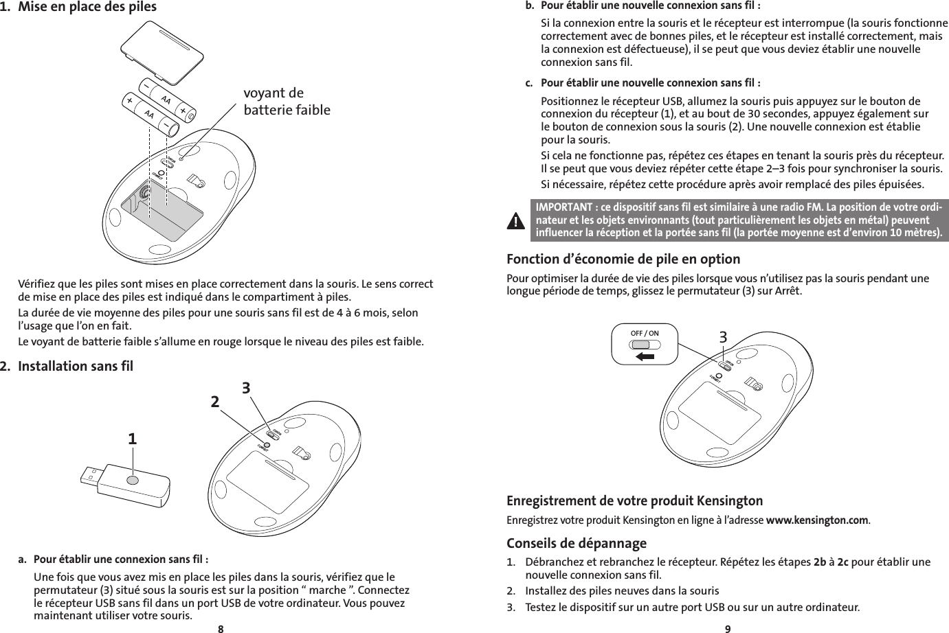891.  Mise en place des pilesOFF/ONCONNECTvoyant de batterie faibleVérifiez que les piles sont mises en place correctement dans la souris. Le sens correct de mise en place des piles est indiqué dans le compartiment à piles.La durée de vie moyenne des piles pour une souris sans fil est de 4 à 6 mois, selon l’usage que l’on en fait.Le voyant de batterie faible s’allume en rouge lorsque le niveau des piles est faible.2.  Installation sans fil13OFF/ONCONNECT2a.  Pour établir une connexion sans fil :  Une fois que vous avez mis en place les piles dans la souris, vérifiez que le permutateur (3) situé sous la souris est sur la position “ marche ”. Connectez le récepteur USB sans fil dans un port USB de votre ordinateur. Vous pouvez maintenant utiliser votre souris.b.  Pour établir une nouvelle connexion sans fil :  Si la connexion entre la souris et le récepteur est interrompue (la souris fonctionne correctement avec de bonnes piles, et le récepteur est installé correctement, mais la connexion est défectueuse), il se peut que vous deviez établir une nouvelle connexion sans fil.c.  Pour établir une nouvelle connexion sans fil :  Positionnez le récepteur USB, allumez la souris puis appuyez sur le bouton de connexion du récepteur (1), et au bout de 30 secondes, appuyez également sur  le bouton de connexion sous la souris (2). Une nouvelle connexion est établie  pour la souris.  Si cela ne fonctionne pas, répétez ces étapes en tenant la souris près du récepteur. Il se peut que vous deviez répéter cette étape 2–3 fois pour synchroniser la souris.  Si nécessaire, répétez cette procédure après avoir remplacé des piles épuisées.IMPORTANT : ce dispositif sans fil est similaire à une radio FM. La position de votre ordi-nateur et les objets environnants (tout particulièrement les objets en métal) peuvent influencer la réception et la portée sans fil (la portée moyenne est d’environ 10 mètres).Fonction d’économie de pile en optionPour optimiser la durée de vie des piles lorsque vous n’utilisez pas la souris pendant une longue période de temps, glissez le permutateur (3) sur Arrêt.3OFF / ONOFF/ONCONNECTEnregistrement de votre produit KensingtonEnregistrez votre produit Kensington en ligne à l’adresse www.kensington.com.Conseils de dépannage1.  Débranchez et rebranchez le récepteur. Répétez les étapes 2b à 2c pour établir une nouvelle connexion sans fil.2.  Installez des piles neuves dans la souris3.  Testez le dispositif sur un autre port USB ou sur un autre ordinateur.