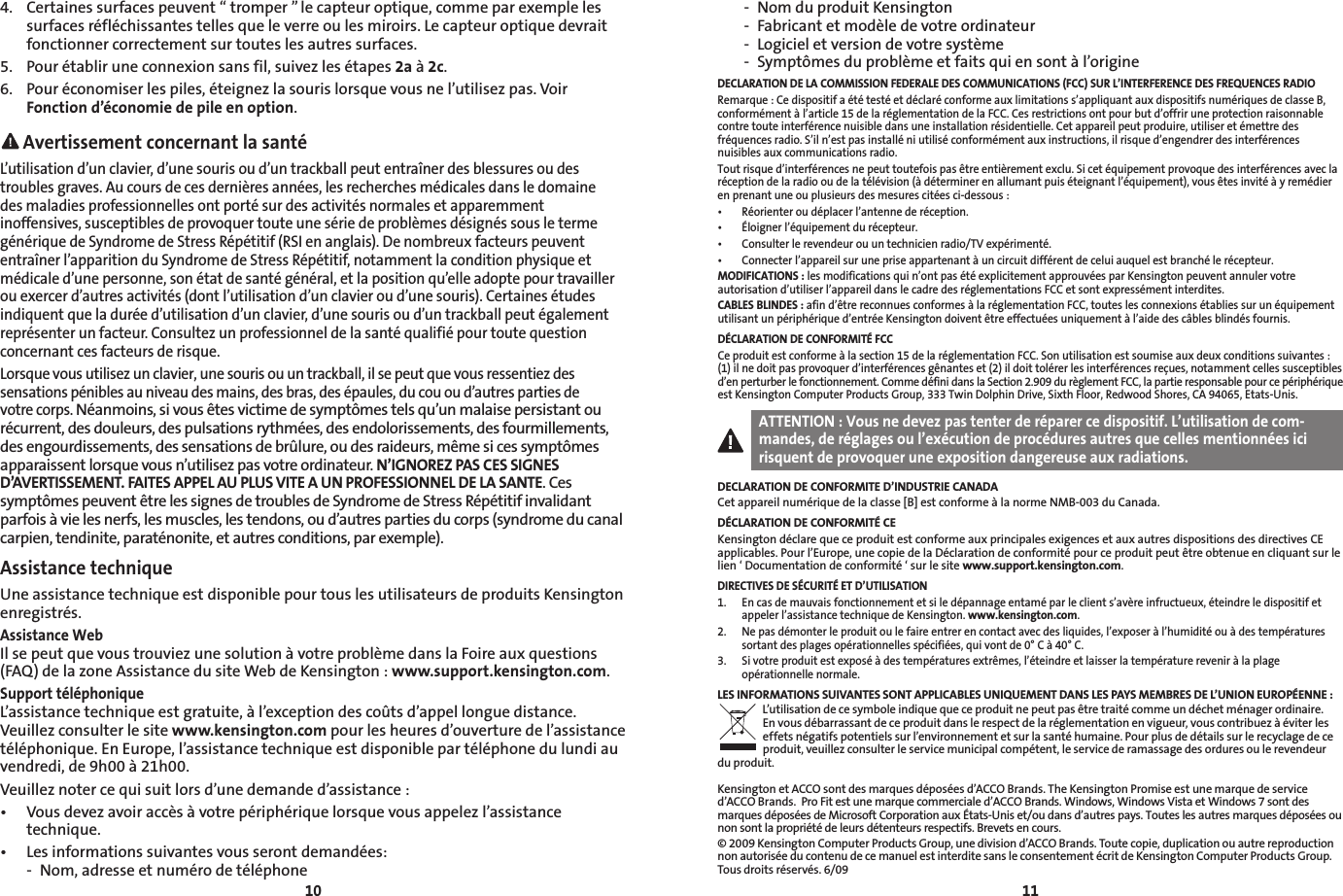 10114.  Certaines surfaces peuvent “ tromper ” le capteur optique, comme par exemple les surfaces réfléchissantes telles que le verre ou les miroirs. Le capteur optique devrait fonctionner correctement sur toutes les autres surfaces.5.  Pour établir une connexion sans fil, suivez les étapes 2a à 2c.6.  Pour économiser les piles, éteignez la souris lorsque vous ne l’utilisez pas. Voir Fonction d’économie de pile en option. Avertissement concernant la santéL’utilisation d’un clavier, d’une souris ou d’un trackball peut entraîner des blessures ou des troubles graves. Au cours de ces dernières années, les recherches médicales dans le domaine  des maladies professionnelles ont porté sur des activités normales et apparemment inoffensives, susceptibles de provoquer toute une série de problèmes désignés sous le terme générique de Syndrome de Stress Répétitif (RSI en anglais). De nombreux facteurs peuvent entraîner l’apparition du Syndrome de Stress Répétitif, notamment la condition physique et médicale d’une personne, son état de santé général, et la position qu’elle adopte pour travailler ou exercer d’autres activités (dont l’utilisation d’un clavier ou d’une souris). Certaines études indiquent que la durée d’utilisation d’un clavier, d’une souris ou d’un trackball peut également représenter un facteur. Consultez un professionnel de la santé qualifié pour toute question concernant ces facteurs de risque.Lorsque vous utilisez un clavier, une souris ou un trackball, il se peut que vous ressentiez des sensations pénibles au niveau des mains, des bras, des épaules, du cou ou d’autres parties de votre corps. Néanmoins, si vous êtes victime de symptômes tels qu’un malaise persistant ou récurrent, des douleurs, des pulsations rythmées, des endolorissements, des fourmillements, des engourdissements, des sensations de brûlure, ou des raideurs, même si ces symptômes apparaissent lorsque vous n’utilisez pas votre ordinateur. N’IGNOREZ PAS CES SIGNES D’AVERTISSEMENT. FAITES APPEL AU PLUS VITE A UN PROFESSIONNEL DE LA SANTE. Ces symptômes peuvent être les signes de troubles de Syndrome de Stress Répétitif invalidant parfois à vie les nerfs, les muscles, les tendons, ou d’autres parties du corps (syndrome du canal carpien, tendinite, paraténonite, et autres conditions, par exemple).Assistance techniqueUne assistance technique est disponible pour tous les utilisateurs de produits Kensington enregistrés.Assistance WebIl se peut que vous trouviez une solution à votre problème dans la Foire aux questions (FAQ) de la zone Assistance du site Web de Kensington : www.support.kensington.com.Support téléphoniqueL’assistance technique est gratuite, à l’exception des coûts d’appel longue distance. Veuillez consulter le site www.kensington.com pour les heures d’ouverture de l’assistance téléphonique. En Europe, l’assistance technique est disponible par téléphone du lundi au vendredi, de 9h00 à 21h00.Veuillez noter ce qui suit lors d’une demande d’assistance :• Vousdevezavoiraccèsàvotrepériphériquelorsquevousappelezl’assistancetechnique.• Lesinformationssuivantesvousserontdemandées:  -  Nom, adresse et numéro de téléphone  -  Nom du produit Kensington  -  Fabricant et modèle de votre ordinateur  -  Logiciel et version de votre système  -  Symptômes du problème et faits qui en sont à l’origineDECLARATION DE LA COMMISSION FEDERALE DES COMMUNICATIONS (FCC) SUR L’INTERFERENCE DES FREQUENCES RADIORemarque : Ce dispositif a été testé et déclaré conforme aux limitations s’appliquant aux dispositifs numériques de classe B, conformément à l’article 15 de la réglementation de la FCC. Ces restrictions ont pour but d’offrir une protection raisonnable contre toute interférence nuisible dans une installation résidentielle. Cet appareil peut produire, utiliser et émettre des fréquences radio. S’il n’est pas installé ni utilisé conformément aux instructions, il risque d’engendrer des interférences nuisibles aux communications radio.Tout risque d’interférences ne peut toutefois pas être entièrement exclu. Si cet équipement provoque des interférences avec la réception de la radio ou de la télévision (à déterminer en allumant puis éteignant l’équipement), vous êtes invité à y remédier en prenant une ou plusieurs des mesures citées ci-dessous :• Réorienteroudéplacerl’antennederéception.• Éloignerl’équipementdurécepteur.• Consulterlerevendeurouuntechnicienradio/TVexpérimenté.• Connecterl’appareilsurunepriseappartenantàuncircuitdifférentdeceluiauquelestbranchélerécepteur.MODIFICATIONS : les modifications qui n’ont pas été explicitement approuvées par Kensington peuvent annuler votre autorisation d’utiliser l’appareil dans le cadre des réglementations FCC et sont expressément interdites.CABLES BLINDES : afin d’être reconnues conformes à la réglementation FCC, toutes les connexions établies sur un équipement utilisant un périphérique d’entrée Kensington doivent être effectuées uniquement à l’aide des câbles blindés fournis.DÉCLARATION DE CONFORMITÉ FCCCe produit est conforme à la section 15 de la réglementation FCC. Son utilisation est soumise aux deux conditions suivantes : (1) il ne doit pas provoquer d’interférences gênantes et (2) il doit tolérer les interférences reçues, notamment celles susceptibles d’en perturber le fonctionnement. Comme défini dans la Section 2.909 du règlement FCC, la partie responsable pour ce périphérique est Kensington Computer Products Group, 333 Twin Dolphin Drive, Sixth Floor, Redwood Shores, CA 94065, Etats-Unis.ATTENTION : Vous ne devez pas tenter de réparer ce dispositif. L’utilisation de com-mandes, de réglages ou l’exécution de procédures autres que celles mentionnées ici risquent de provoquer une exposition dangereuse aux radiations.DECLARATION DE CONFORMITE D’INDUSTRIE CANADACet appareil numérique de la classe [B] est conforme à la norme NMB-003 du Canada.DÉCLARATION DE CONFORMITÉ CEKensington déclare que ce produit est conforme aux principales exigences et aux autres dispositions des directives CE applicables. Pour l’Europe, une copie de la Déclaration de conformité pour ce produit peut être obtenue en cliquant sur le lien ‘ Documentation de conformité ‘ sur le site www.support.kensington.com. DIRECTIVES DE SÉCURITÉ ET D’UTILISATION1.   En cas de mauvais fonctionnement et si le dépannage entamé par le client s’avère infructueux, éteindre le dispositif et appeler l’assistance technique de Kensington. www.kensington.com.2.   Ne pas démonter le produit ou le faire entrer en contact avec des liquides, l’exposer à l’humidité ou à des températures sortant des plages opérationnelles spécifiées, qui vont de 0° C à 40° C.3.   Si votre produit est exposé à des températures extrêmes, l’éteindre et laisser la température revenir à la plage opérationnelle normale.LES INFORMATIONS SUIVANTES SONT APPLICABLES UNIQUEMENT DANS LES PAYS MEMBRES DE L’UNION EUROPÉENNE :L’utilisation de ce symbole indique que ce produit ne peut pas être traité comme un déchet ménager ordinaire.  En vous débarrassant de ce produit dans le respect de la réglementation en vigueur, vous contribuez à éviter les effets négatifs potentiels sur l’environnement et sur la santé humaine. Pour plus de détails sur le recyclage de ce produit, veuillez consulter le service municipal compétent, le service de ramassage des ordures ou le revendeur  du produit.Kensington et ACCO sont des marques déposées d’ACCO Brands. The Kensington Promise est une marque de service d’ACCO Brands.  Pro Fit est une marque commerciale d’ACCO Brands. Windows, Windows Vista et Windows 7 sont des marquesdéposéesdeMicrosoftCorporationauxÉtats-Uniset/oudansd’autrespays.Touteslesautresmarquesdéposéesounon sont la propriété de leurs détenteurs respectifs. Brevets en cours.© 2009 Kensington Computer Products Group, une division d’ACCO Brands. Toute copie, duplication ou autre reproduction non autorisée du contenu de ce manuel est interdite sans le consentement écrit de Kensington Computer Products Group. Tous droits réservés. 6/09