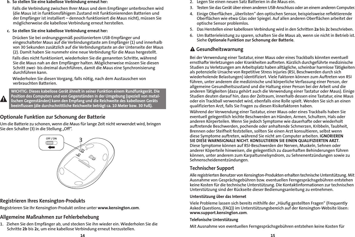 1415b.  So stellen Sie eine kabellose Verbindung erneut her:  Falls die Verbindung zwischen Ihrer Maus und dem Empfänger unterbrochen wird (die Maus ist in funktionsfähigem Zustand mit funktionierenden Batterien und der Empfänger ist installiert – dennoch funktioniert die Maus nicht), müssen Sie möglicherweise die kabellose Verbindung erneut herstellen.c.  So stellen Sie eine kabellose Verbindung erneut her:  Drücken Sie bei ordnungsgemäß positioniertem USB-Empfänger und eingeschalteter Maus auf die Verbindungstaste am Empfänger (1) und innerhalb von 30 Sekunden zusätzlich auf die Verbindungstaste an der Unterseite der Maus (2). Damit haben Sie nunmehr eine neue Verbindung für die Maus hergestellt.  Falls dies nicht funktioniert, wiederholen Sie die genannten Schritte, während Sie die Maus nah an den Empfänger halten. Möglicherweise müssen Sie diesen Schritt zwei- bis dreimal durchführen, damit die Maus eine Synchronisierung durchführen kann.  Wiederholen Sie diesen Vorgang, falls nötig, nach dem Austauschen von verbrauchten Batterien.WICHTIG: Dieses kabellose Gerät ähnelt in seiner Funktion einem Rundfunkgerät. Die Position des Computers und von Gegenständen in der Umgebung (speziell von metal-lischen Gegenständen) kann den Empfang und die Reichweite des kabellosen Geräts beeinflussen (die durchschnittliche Reichweite beträgt ca. 10 Meter bzw. 30 Fuß).Optionale Funktion zur Schonung der BatterieUm die Batterie zu schonen, wenn die Maus für lange Zeit nicht verwendet wird, bringen Sie den Schalter (3) in die Stellung „Off“.3OFF / ONOFF/ONCONNECTRegistrieren Ihres Kensington-ProduktsRegistrieren Sie Ihr Kensington-Produkt online unter www.kensington.com.Allgemeine Maßnahmen zur Fehlerbehebung1.  Ziehen Sie den Empfänger ab, und stecken Sie ihn wieder ein. Wiederholen Sie die Schritte 2b bis 2c, um eine kabellose Verbindung erneut herzustellen.2.  Legen Sie einen neuen Satz Batterien in die Maus ein.3.  Testen Sie das Gerät über einen anderen USB-Anschluss oder an einem anderen Computer.4.  Einige Oberflächen „überlisten“ den optischen Sensor, beispielsweise reflektierende Oberflächen wie etwa Glas oder Spiegel. Auf allen anderen Oberflächen arbeitet der optische Sensor problemlos.5.  Das Herstellen einer kabellosen Verbindung wird in den Schritten 2a bis 2c beschrieben.6.  Um Batterieleistung zu sparen, schalten Sie die Maus ab, wenn sie nicht in Betrieb ist. Siehe Optionale Funktion zur Schonung der Batterie. GesundheitswarnungBei der Verwendung einer Tastatur, einer Maus oder eines Trackballs könnten eventuell ernsthafte Verletzungen oder Krankheiten auftreten. Kürzlich durchgeführte medizinische Studien zu Verletzungen am Arbeitsplatz haben alltägliche, scheinbar harmlose Tätigkeiten als potenzielle Ursache von Repetitive Stress Injuries (RSI, Beschwerden durch sich wiederholende Belastungen) identifiziert. Viele Faktoren können zum Auftreten von RSI führen, unter anderem die medizinische und körperliche Verfassung einer Person, der allgemeine Gesundheitszustand und die Haltung einer Person bei der Arbeit und die anderen Tätigkeiten (dazu gehört auch die Verwendung einer Tastatur oder Maus). Einige Studien deuten darauf hin, dass der Zeitraum, innerhalb dessen eine Tastatur, eine Maus oder ein Trackball verwendet wird, ebenfalls eine Rolle spielt. Wenden Sie sich an einen qualifizierten Arzt, falls Sie Fragen zu diesen Risikofaktoren haben.Während der Verwendung einer Tastatur, einer Maus oder eines Trackballs haben Sie eventuell gelegentlich leichte Beschwerden an Händen, Armen, Schultern, Hals oder anderen Körperteilen. Wenn Sie jedoch Symptome wie dauerhafte oder wiederholt auftretende Beschwerden, pochende oder anhaltende Schmerzen, Kribbeln, Taubheit, Brennen oder Steifheit feststellen, sollten Sie einen Arzt konsultieren, selbst wenn diese Symptome auftreten, während Sie nicht am Computer arbeiten. IGNORIEREN SIE DIESE WARNSIGNALE NICHT. KONSULTIEREN SIE EINEN QUALIFIZIERTEN ARZT. Diese Symptome können auf RSI-Beschwerden der Nerven, Muskeln, Sehnen oder anderer Köperteile hinweisen, die gelegentlich zu dauerhaften Behinderungen führen können, unter anderem zum Karpaltunnelsyndrom, zu Sehnenentzündungen sowie zu Sehnenscheidenentzündungen.Technischer SupportAlle registrierten Benutzer von Kensington-Produkten erhalten technische Unterstützung. Mit Ausnahme von Gesprächsgebühren bzw. eventuellen Ferngesprächsgebühren entstehen keine Kosten für die technische Unterstützung. Die Kontaktinformationen zur technischen Unterstützung sind der Rückseite dieser Bedienungsanleitung zu entnehmen.Unterstützung über das InternetViele Probleme lassen sich bereits mithilfe der „Häufig gestellten Fragen“ (Frequently Asked Questions, (FAQ)) im Unterstützungsbereich auf der Kensington-Website lösen: www.support.kensington.com.Telefonische UnterstützungMit Ausnahme von eventuellen Ferngesprächsgebühren entstehen keine Kosten für 
