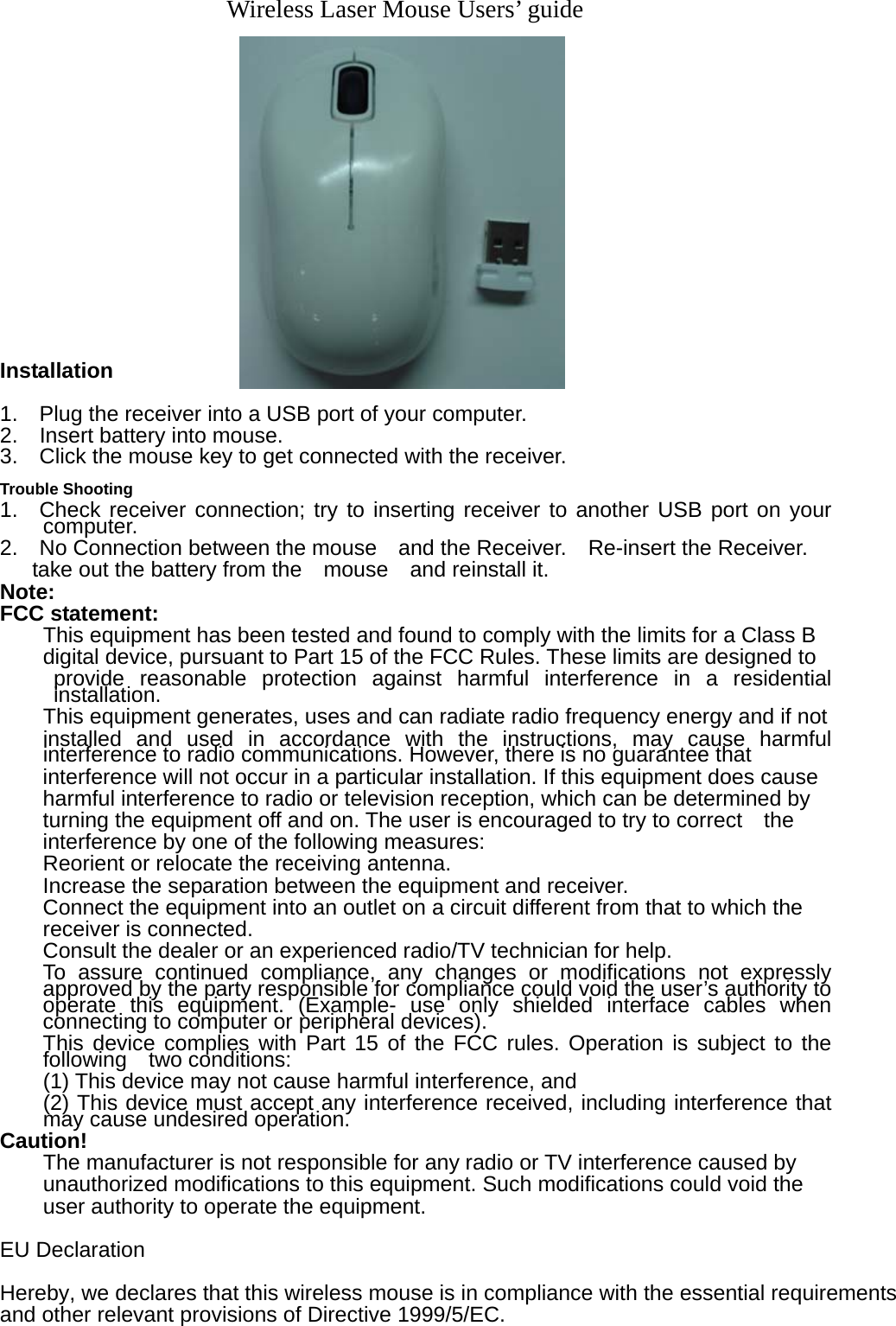         Wireless Laser Mouse Users’ guide                Installation  1.    Plug the receiver into a USB port of your computer. 2.  Insert battery into mouse.  3.    Click the mouse key to get connected with the receiver.   Trouble Shooting 1.  Check receiver connection; try to inserting receiver to another USB port on your computer. 2.    No Connection between the mouse    and the Receiver.    Re-insert the Receiver.   take out the battery from the  mouse  and reinstall it.   Note: FCC statement: This equipment has been tested and found to comply with the limits for a Class B   digital device, pursuant to Part 15 of the FCC Rules. These limits are designed to   provide reasonable protection against harmful interference in a residential installation. This equipment generates, uses and can radiate radio frequency energy and if not   installed and used in accordance with the instructions, may cause harmful interference to radio communications. However, there is no guarantee that   interference will not occur in a particular installation. If this equipment does cause harmful interference to radio or television reception, which can be determined by   turning the equipment off and on. The user is encouraged to try to correct    the interference by one of the following measures: Reorient or relocate the receiving antenna. Increase the separation between the equipment and receiver. Connect the equipment into an outlet on a circuit different from that to which the   receiver is connected. Consult the dealer or an experienced radio/TV technician for help. To assure continued compliance, any changes or modifications not expressly approved by the party responsible for compliance could void the user’s authority to operate this equipment. (Example- use only shielded interface cables when connecting to computer or peripheral devices). This device complies with Part 15 of the FCC rules. Operation is subject to the following  two conditions: (1) This device may not cause harmful interference, and (2) This device must accept any interference received, including interference that    may cause undesired operation.   Caution! The manufacturer is not responsible for any radio or TV interference caused by   unauthorized modifications to this equipment. Such modifications could void the user authority to operate the equipment.  EU Declaration Hereby, we declares that this wireless mouse is in compliance with the essential requirements and other relevant provisions of Directive 1999/5/EC. 