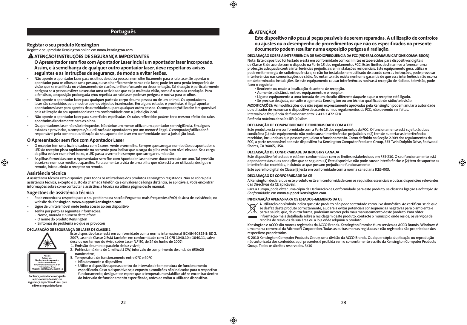 22 23 ATENÇÃO! Este dispositivo não possui peças passíveis de serem reparadas. A utilização de controlos ou ajustes ou o desempenho de procedimentos que não os especificados no presente documento podem resultar numa exposição perigosa à radiação.DECLARAÇÃO SOBRE A INTERFERÊNCIA DE RADIOFREQUÊNCIA DA FCC (FEDERAL COMMUNICATIONS COMMISSION)Nota: Este dispositivo foi testado e está em conformidade com os limites estabelecidos para dispositivos digitais de Classe B, de acordo com o disposto na Parte 15 dos regulamentos FCC. Estes limites destinam-se a fornecer uma protecção adequada contra interferências prejudiciais em instalações residenciais. Este equipamento gera, utiliza e pode emitir energia de radiofrequência e, se não for instalado nem utilizado de acordo com as instruções, pode provocar interferências nas comunicações de rádio. No entanto, não existe nenhuma garantia de que essa interferência não ocorra em determinadas instalações. Se este equipamento causar interferências nocivas à recepção de rádio ou televisão, pode fazer o seguinte:  •  Reoriente ou mude a localização da antena de recepção.  •  Aumente a distância entre o equipamento e o receptor.  •  Ligue o equipamento a uma tomada de um circuito diferente daquele a que o receptor está ligado.  •  Se precisar de ajuda, consulte o agente da Kensington ou um técnico qualificado de rádio/televisão.MODIFICAÇÕES: As modificações que não sejam expressamente aprovadas pela Kensington podem anular a autoridade do utilizador de manusear o dispositivo de acordo com os regulamentos da FCC, não devendo ser feitas.Intervalo de frequência de funcionamento: 2.412-2.472 GHzPotência máxima de saída RF: 0,0 dbmDECLARAÇÃO DE COMPATIBILIDADE E CONFORMIDADE COM A FCCEste produto está em conformidade com a Parte 15 dos regulamentos da FCC. O funcionamento está sujeito às duas condições: (1) este equipamento não pode causar interferências prejudiciais e (2) tem de suportar as interferências recebidas, incluindo as que possam prejudicar o funcionamento. Como definido na Secção 2.909 dos regulamentos da FCC, a parte responsável por este dispositivo é a Kensington Computer Products Group, 333 Twin Dolphin Drive, Redwood Shores, CA 94065, USA.DECLARAÇÃO DE CONFORMIDADE DA INDUSTRY CANADAEste dispositivo foi testado e está em conformidade com os limites estabelecidos em RSS-210. O seu funcionamento está dependente das duas condições que se seguem: (1) Este dispositivo não pode causar interferências e (2) tem de suportar as interferências recebidas, incluindo as que possam prejudicar o funcionamento.Este aparelho digital de Classe [B] está em conformidade com a norma canadiana ICES-003.DECLARAÇÃO DE CONFORMIDADE DA CEA Kensington declara que este produto está em conformidade com os requisitos essenciais e outras disposições relevantes das Directivas da CE aplicáveis.Para a Europa, pode obter uma cópia da Declaração de Conformidade para este produto, se clicar na ligação Declaração de Conformidade, em www.support.kensington.com.INFORMAÇÃO APENAS PARA OS ESTADOS-MEMBROS DA UEA utilização do símbolo indica que este produto não pode ser tratado como lixo doméstico. Ao certificar-se de que se desfaz deste produto correctamente, ajudará a evitar potenciais consequências negativas para o ambiente e para a saúde, que, de outra forma, poderiam ocorrer pelo mau manuseamento deste produto. Para obter informação mais detalhada sobre a reciclagem deste produto, contacte o município onde reside, os serviços de recolha de resíduos da sua área ou a loja onde adquiriu o produto.Kensington e ACCO são marcas registadas da ACCO Brands. Kensington Promise é um serviço da ACCO Brands. Windows é uma marca comercial da Microsoft Corporation. Todas as outras marcas registadas e não registadas são propriedade dos respectivos proprietários.© 2010 Kensington Computer Products Group, uma divisão da ACCO Brands. Qualquer cópia, duplicação ou reprodução não autorizada dos conteúdos aqui presentes é proibida sem o consentimento escrito da Kensington Computer Products Group. Todos os direitos reservados. 3/10PortuguêsRegistar o seu produto KensingtonRegiste o seu produto Kensington online em www.kensington.com. ATENÇÃO! INSTRUÇÕES DE SEGURANÇA IMPORTANTESO Apresentador sem fios com Apontador Laser inclui um apontador laser incorporado. Assim, e à semelhança de qualquer outro apontador laser, deve respeitar os avisos seguintes e as instruções de segurança, de modo a evitar lesões.•   Não aponte o apontador laser para os olhos de outra pessoa, nem olhe fixamente para o raio laser. Se apontar o apontador para os olhos de uma pessoa, ou se olhar fixamente para o raio laser, pode ter uma perda temporária de visão, que se manifesta no visionamento de clarões, brilho ofuscante ou desorientação. Tal situação é particularmente perigosa se a pessoa estiver a executar uma actividade que exija muito da visão, como é o caso da condução. Para além disso, a exposição prolongada e/ou repetida ao raio laser pode ser perigosa e nociva para os olhos.•   Não aponte o apontador laser para qualquer parte do corpo de uma pessoa ou de um animal. Os apontadores laser são concebidos para mostrar apenas objectos inanimados. Em alguns estados e províncias, é ilegal apontar apontadores laser para agentes de autoridade ou para qualquer outra pessoa. O comprador/utilizador é responsável pela utilização do seu apontador laser em conformidade com a jurisdição local.•   Não aponte o apontador laser para superfícies espelhadas. Os raios reflectidos podem ter o mesmo efeito dos raios apontados directamente para os olhos.•   Os apontadores laser não são brinquedos. Não deixe um menor utilizar um apontador sem vigilância. Em alguns estados e províncias, a compra e/ou utilização de apontadores por um menor é ilegal. O comprador/utilizador é responsável pela compra ou utilização do seu apontador laser em conformidade com a jurisdição local.O Apresentador sem fios com Apontador Laser•   O receptor tem uma luz indicadora com 2 cores: verde e vermelho. Sempre que carregar num botão do apontador, o LED do receptor pisca rapidamente na cor verde para indicar que a carga da pilha está num nível elevado. Se a carga da pilha estiver num nível baixo, o LED passa a vermelho sempre que carregar num botão.•   As pilhas fornecidas com o Apresentador sem fios com Apontador Laser devem durar cerca de um ano. Tal previsão baseia-se num uso médio do aparelho. Para aumentar a vida de uma pilha que não está a ser utilizada, desligue o remoto, introduzindo o receptor no remoto.Assistência técnicaA assistência técnica está disponível para todos os utilizadores dos produtos Kensington registados. Não se cobra pela assistência técnica, excepto o custo da chamada telefónica e os valores de longa distância, se aplicáveis. Pode encontrar informações sobre como contactar a assistência técnica na última página deste manual.Sugestões de assistência técnica•   Pode encontrar a resposta para o seu problema na secção Perguntas mais frequentes (FAQ) da área de assistência, no website da Kensington: www.support.kensington.com.•  Ligue de um telemóvel onde tenha acesso ao seu dispositivo•   Tenha por perto as seguintes informações:  -  Nome, morada e número de telefone  -  O nome do produto Kensington  -  Sintomas do problema e o que os provocouDECLARAÇÃO DE SEGURANÇA DE LASER DE CLASSE 2Este dispositivo laser está em conformidade com a norma internacional IEC/EN 60825-1: ED 2. 2007, Laser de Classe 2 Está também em conformidade com 21 CFR 1040.10 e 1040.11, salvo desvios nos termos do Aviso sobre Laser N.º 50, de 24 de Junho de 2007:  1.  Emissão de um raio paralelo de luz visível;2.  Potência máxima de 1 miliwatt CW, intervalo de comprimento de onda de 650±20      nanómetros;3.  Temperatura de funcionamento entre 0ºC e 40ºC  •  Não desmonte o dispositivo  •  Utilize o dispositivo apenas dentro do intervalo de temperatura de funcionamento      especificado. Caso o dispositivo seja exposto a condições não indicadas para o respectivo      funcionamento, desligue-o e espere que a temperatura estabilize até se encontrar dentro      do intervalo de funcionamento especificado, antes de voltar a utilizar o dispositivo.Por favor, seleccione a etiqueta auto-colante de aviso de segurança especíﬁca do seu país e ﬁxe-a no ponteiro laser.