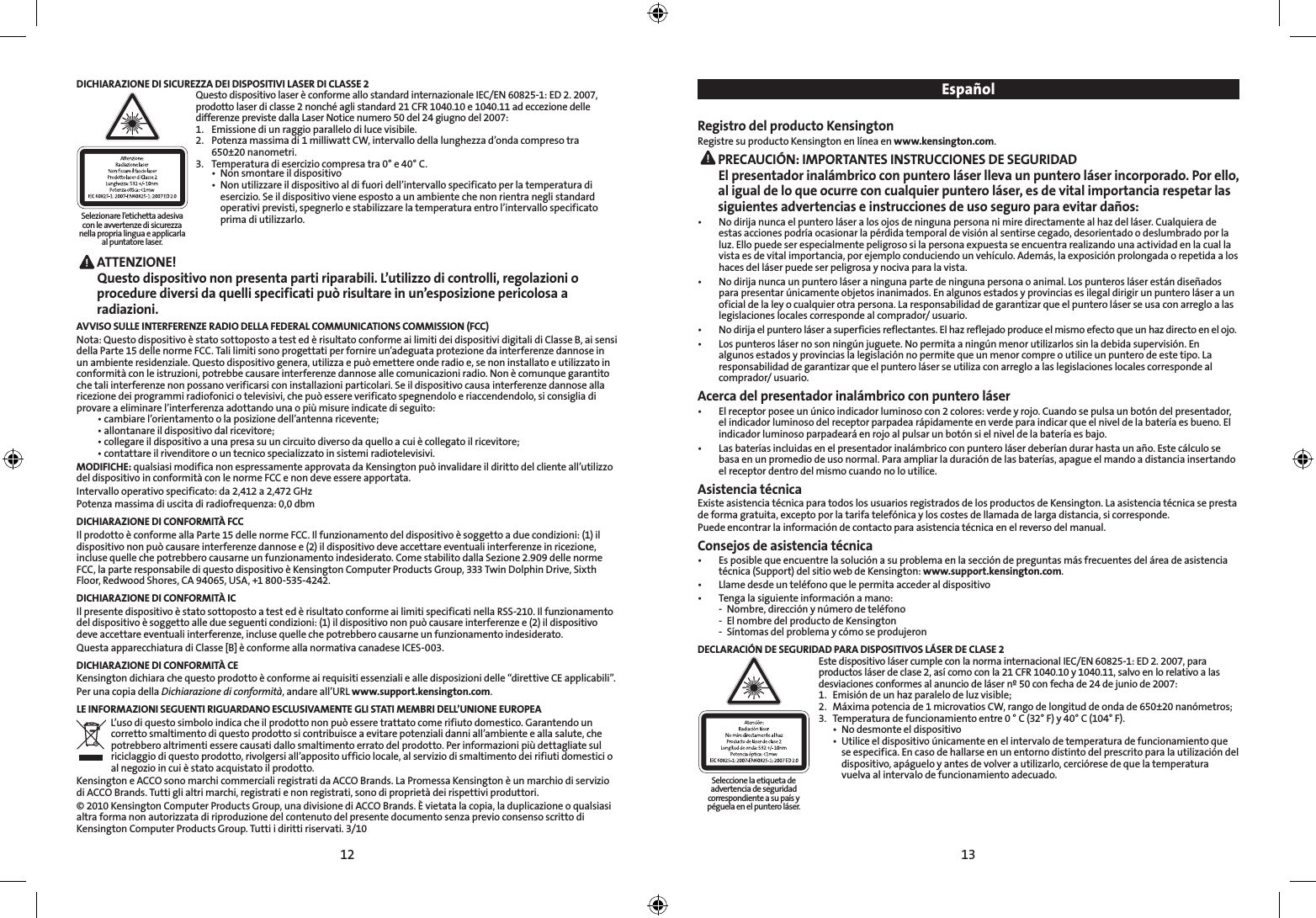12 13DICHIARAZIONE DI SICUREZZA DEI DISPOSITIVI LASER DI CLASSE 2 Questo dispositivo laser è conforme allo standard internazionale IEC/EN 60825-1: ED 2. 2007, prodotto laser di classe 2 nonché agli standard 21 CFR 1040.10 e 1040.11 ad eccezione delle differenze previste dalla Laser Notice numero 50 del 24 giugno del 2007:  1.  Emissione di un raggio parallelo di luce visibile. 2.  Potenza massima di 1 milliwatt CW, intervallo della lunghezza d’onda compreso tra    650±20 nanometri. 3.  Temperatura di esercizio compresa tra 0° e 40° C.   •  Non smontare il dispositivo   •  Non utilizzare il dispositivo al di fuori dell’intervallo specificato per la temperatura di      esercizio. Se il dispositivo viene esposto a un ambiente che non rientra negli standard      operativi previsti, spegnerlo e stabilizzare la temperatura entro l’intervallo specificato      prima di utilizzarlo. ATTENZIONE! Questo dispositivo non presenta parti riparabili. L’utilizzo di controlli, regolazioni o procedure diversi da quelli specificati può risultare in un’esposizione pericolosa a radiazioni.AVVISO SULLE INTERFERENZE RADIO DELLA FEDERAL COMMUNICATIONS COMMISSION (FCC)Nota: Questo dispositivo è stato sottoposto a test ed è risultato conforme ai limiti dei dispositivi digitali di Classe B, ai sensi della Parte 15 delle norme FCC. Tali limiti sono progettati per fornire un’adeguata protezione da interferenze dannose in un ambiente residenziale. Questo dispositivo genera, utilizza e può emettere onde radio e, se non installato e utilizzato in conformità con le istruzioni, potrebbe causare interferenze dannose alle comunicazioni radio. Non è comunque garantito che tali interferenze non possano verificarsi con installazioni particolari. Se il dispositivo causa interferenze dannose alla ricezione dei programmi radiofonici o televisivi, che può essere verificato spegnendolo e riaccendendolo, si consiglia di provare a eliminare l’interferenza adottando una o più misure indicate di seguito:   •  cambiare l’orientamento o la posizione dell’antenna ricevente;  •  allontanare il dispositivo dal ricevitore;  •  collegare il dispositivo a una presa su un circuito diverso da quello a cui è collegato il ricevitore;  •  contattare il rivenditore o un tecnico specializzato in sistemi radiotelevisivi.MODIFICHE: qualsiasi modifica non espressamente approvata da Kensington può invalidare il diritto del cliente all’utilizzo del dispositivo in conformità con le norme FCC e non deve essere apportata.Intervallo operativo specificato: da 2,412 a 2,472 GHzPotenza massima di uscita di radiofrequenza: 0,0 dbmDICHIARAZIONE DI CONFORMITÀ FCCIl prodotto è conforme alla Parte 15 delle norme FCC. Il funzionamento del dispositivo è soggetto a due condizioni: (1) il dispositivo non può causare interferenze dannose e (2) il dispositivo deve accettare eventuali interferenze in ricezione, incluse quelle che potrebbero causarne un funzionamento indesiderato. Come stabilito dalla Sezione 2.909 delle norme FCC, la parte responsabile di questo dispositivo è Kensington Computer Products Group, 333 Twin Dolphin Drive, Sixth Floor, Redwood Shores, CA 94065, USA, +1 800-535-4242.DICHIARAZIONE DI CONFORMITÀ ICIl presente dispositivo è stato sottoposto a test ed è risultato conforme ai limiti specificati nella RSS-210. Il funzionamento del dispositivo è soggetto alle due seguenti condizioni: (1) il dispositivo non può causare interferenze e (2) il dispositivo deve accettare eventuali interferenze, incluse quelle che potrebbero causarne un funzionamento indesiderato.Questa apparecchiatura di Classe [B] è conforme alla normativa canadese ICES-003.DICHIARAZIONE DI CONFORMITÀ CEKensington dichiara che questo prodotto è conforme ai requisiti essenziali e alle disposizioni delle “direttive CE applicabili”.Per una copia della Dichiarazione di conformità, andare all’URL www.support.kensington.com.LE INFORMAZIONI SEGUENTI RIGUARDANO ESCLUSIVAMENTE GLI STATI MEMBRI DELL’UNIONE EUROPEAL’uso di questo simbolo indica che il prodotto non può essere trattato come rifiuto domestico. Garantendo un corretto smaltimento di questo prodotto si contribuisce a evitare potenziali danni all’ambiente e alla salute, che potrebbero altrimenti essere causati dallo smaltimento errato del prodotto. Per informazioni più dettagliate sul riciclaggio di questo prodotto, rivolgersi all’apposito ufficio locale, al servizio di smaltimento dei rifiuti domestici o al negozio in cui è stato acquistato il prodotto.Kensington e ACCO sono marchi commerciali registrati da ACCO Brands. La Promessa Kensington è un marchio di servizio di ACCO Brands. Tutti gli altri marchi, registrati e non registrati, sono di proprietà dei rispettivi produttori.© 2010 Kensington Computer Products Group, una divisione di ACCO Brands. È vietata la copia, la duplicazione o qualsiasi altra forma non autorizzata di riproduzione del contenuto del presente documento senza previo consenso scritto di Kensington Computer Products Group. Tutti i diritti riservati. 3/10EspañolRegistro del producto KensingtonRegistre su producto Kensington en línea en www.kensington.com. PRECAUCIÓN: IMPORTANTES INSTRUCCIONES DE SEGURIDADEl presentador inalámbrico con puntero láser lleva un puntero láser incorporado. Por ello, al igual de lo que ocurre con cualquier puntero láser, es de vital importancia respetar las siguientes advertencias e instrucciones de uso seguro para evitar daños:•   No dirija nunca el puntero láser a los ojos de ninguna persona ni mire directamente al haz del láser. Cualquiera de estas acciones podría ocasionar la pérdida temporal de visión al sentirse cegado, desorientado o deslumbrado por la luz. Ello puede ser especialmente peligroso si la persona expuesta se encuentra realizando una actividad en la cual la vista es de vital importancia, por ejemplo conduciendo un vehículo. Además, la exposición prolongada o repetida a los haces del láser puede ser peligrosa y nociva para la vista.•   No dirija nunca un puntero láser a ninguna parte de ninguna persona o animal. Los punteros láser están diseñados para presentar únicamente objetos inanimados. En algunos estados y provincias es ilegal dirigir un puntero láser a un oficial de la ley o cualquier otra persona. La responsabilidad de garantizar que el puntero láser se usa con arreglo a las legislaciones locales corresponde al comprador/ usuario.•   No dirija el puntero láser a superficies reflectantes. El haz reflejado produce el mismo efecto que un haz directo en el ojo.•   Los punteros láser no son ningún juguete. No permita a ningún menor utilizarlos sin la debida supervisión. En algunos estados y provincias la legislación no permite que un menor compre o utilice un puntero de este tipo. La responsabilidad de garantizar que el puntero láser se utiliza con arreglo a las legislaciones locales corresponde al comprador/ usuario.Acerca del presentador inalámbrico con puntero láser•   El receptor posee un único indicador luminoso con 2 colores: verde y rojo. Cuando se pulsa un botón del presentador, el indicador luminoso del receptor parpadea rápidamente en verde para indicar que el nivel de la batería es bueno. El indicador luminoso parpadeará en rojo al pulsar un botón si el nivel de la batería es bajo.•   Las baterías incluidas en el presentador inalámbrico con puntero láser deberían durar hasta un año. Este cálculo se basa en un promedio de uso normal. Para ampliar la duración de las baterías, apague el mando a distancia insertando el receptor dentro del mismo cuando no lo utilice.Asistencia técnicaExiste asistencia técnica para todos los usuarios registrados de los productos de Kensington. La asistencia técnica se presta de forma gratuita, excepto por la tarifa telefónica y los costes de llamada de larga distancia, si corresponde.Puede encontrar la información de contacto para asistencia técnica en el reverso del manual.Consejos de asistencia técnica•   Es posible que encuentre la solución a su problema en la sección de preguntas más frecuentes del área de asistencia técnica (Support) del sitio web de Kensington: www.support.kensington.com.•  Llame desde un teléfono que le permita acceder al dispositivo•  Tenga la siguiente información a mano:  -  Nombre, dirección y número de teléfono  -  El nombre del producto de Kensington  -  Síntomas del problema y cómo se produjeronDECLARACIÓN DE SEGURIDAD PARA DISPOSITIVOS LÁSER DE CLASE 2   Este dispositivo láser cumple con la norma internacional IEC/EN 60825-1: ED 2. 2007, para productos láser de clase 2, así como con la 21 CFR 1040.10 y 1040.11, salvo en lo relativo a las desviaciones conformes al anuncio de láser nº 50 con fecha de 24 de junio de 2007:  1.  Emisión de un haz paralelo de luz visible;  2.  Máxima potencia de 1 microvatios CW, rango de longitud de onda de 650±20 nanómetros;  3.  Temperatura de funcionamiento entre 0 ° C (32° F) y 40° C (104° F).    •  No desmonte el dispositivo    •  Utilice el dispositivo únicamente en el intervalo de temperatura de funcionamiento que      se especifica. En caso de hallarse en un entorno distinto del prescrito para la utilización del      dispositivo, apáguelo y antes de volver a utilizarlo, cerciórese de que la temperatura      vuelva al intervalo de funcionamiento adecuado.Selezionare l’etichetta adesiva con le avvertenze di sicurezza nella propria lingua e applicarla al puntatore laser.Seleccione la etiqueta de advertencia de seguridad correspondiente a su país y péguela en el puntero láser.