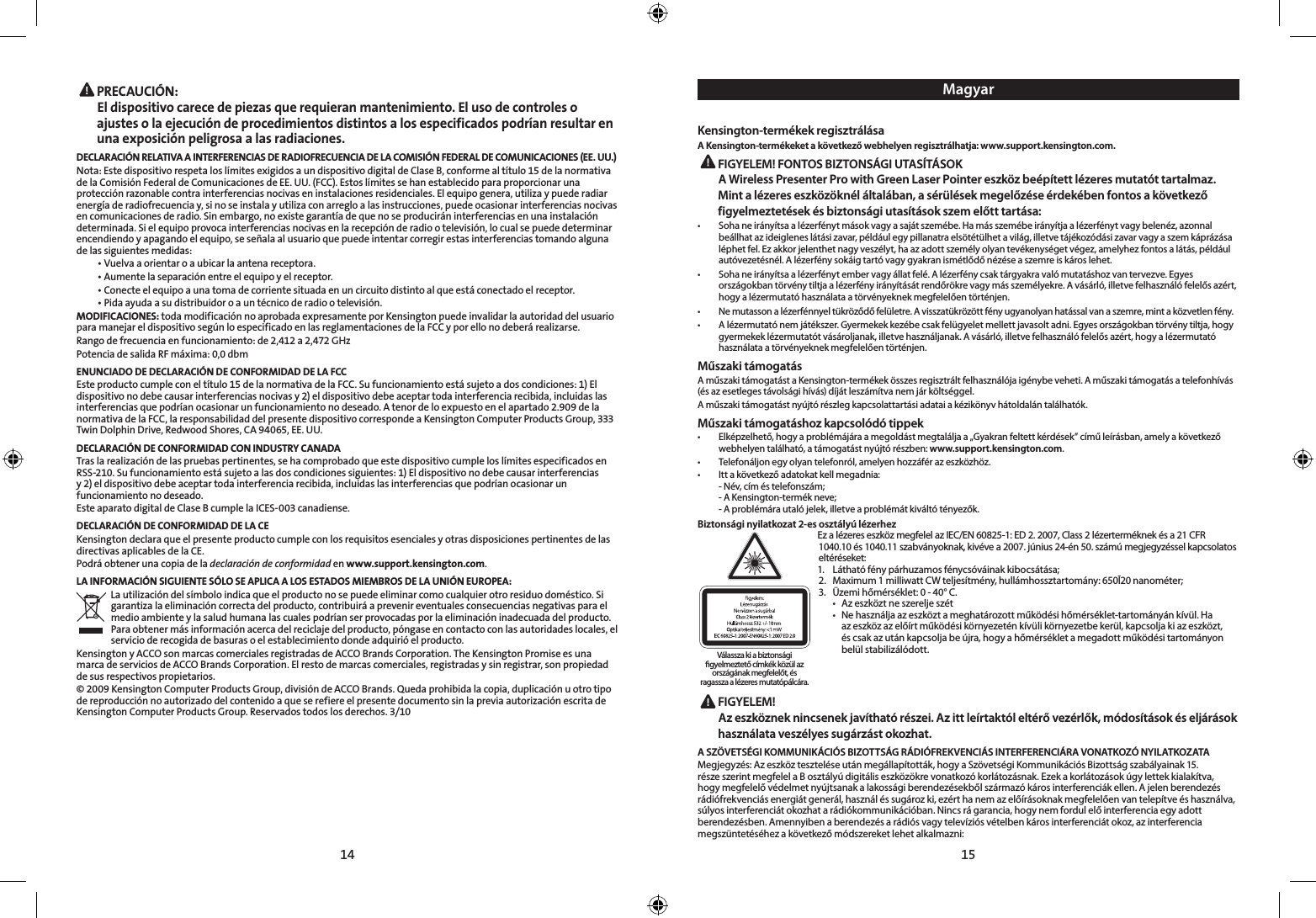 14 15 PRECAUCIÓN: El dispositivo carece de piezas que requieran mantenimiento. El uso de controles o ajustes o la ejecución de procedimientos distintos a los especificados podrían resultar en una exposición peligrosa a las radiaciones.DECLARACIÓN RELATIVA A INTERFERENCIAS DE RADIOFRECUENCIA DE LA COMISIÓN FEDERAL DE COMUNICACIONES (EE. UU.)Nota: Este dispositivo respeta los límites exigidos a un dispositivo digital de Clase B, conforme al título 15 de la normativa de la Comisión Federal de Comunicaciones de EE. UU. (FCC). Estos límites se han establecido para proporcionar una protección razonable contra interferencias nocivas en instalaciones residenciales. El equipo genera, utiliza y puede radiar energía de radiofrecuencia y, si no se instala y utiliza con arreglo a las instrucciones, puede ocasionar interferencias nocivas en comunicaciones de radio. Sin embargo, no existe garantía de que no se producirán interferencias en una instalación determinada. Si el equipo provoca interferencias nocivas en la recepción de radio o televisión, lo cual se puede determinar encendiendo y apagando el equipo, se señala al usuario que puede intentar corregir estas interferencias tomando alguna de las siguientes medidas:  •  Vuelva a orientar o a ubicar la antena receptora.  •  Aumente la separación entre el equipo y el receptor.  •  Conecte el equipo a una toma de corriente situada en un circuito distinto al que está conectado el receptor.  •  Pida ayuda a su distribuidor o a un técnico de radio o televisión.MODIFICACIONES: toda modificación no aprobada expresamente por Kensington puede invalidar la autoridad del usuario para manejar el dispositivo según lo especificado en las reglamentaciones de la FCC y por ello no deberá realizarse.Rango de frecuencia en funcionamiento: de 2,412 a 2,472 GHzPotencia de salida RF máxima: 0,0 dbmENUNCIADO DE DECLARACIÓN DE CONFORMIDAD DE LA FCCEste producto cumple con el título 15 de la normativa de la FCC. Su funcionamiento está sujeto a dos condiciones: 1) El dispositivo no debe causar interferencias nocivas y 2) el dispositivo debe aceptar toda interferencia recibida, incluidas las interferencias que podrían ocasionar un funcionamiento no deseado. A tenor de lo expuesto en el apartado 2.909 de la normativa de la FCC, la responsabilidad del presente dispositivo corresponde a Kensington Computer Products Group, 333 Twin Dolphin Drive, Redwood Shores, CA 94065, EE. UU.DECLARACIÓN DE CONFORMIDAD CON INDUSTRY CANADATras la realización de las pruebas pertinentes, se ha comprobado que este dispositivo cumple los límites especificados en RSS-210. Su funcionamiento está sujeto a las dos condiciones siguientes: 1) El dispositivo no debe causar interferencias y 2) el dispositivo debe aceptar toda interferencia recibida, incluidas las interferencias que podrían ocasionar un funcionamiento no deseado.Este aparato digital de Clase B cumple la ICES-003 canadiense.DECLARACIÓN DE CONFORMIDAD DE LA CEKensington declara que el presente producto cumple con los requisitos esenciales y otras disposiciones pertinentes de las directivas aplicables de la CE.Podrá obtener una copia de la declaración de conformidad en www.support.kensington.com.LA INFORMACIÓN SIGUIENTE SÓLO SE APLICA A LOS ESTADOS MIEMBROS DE LA UNIÓN EUROPEA:La utilización del símbolo indica que el producto no se puede eliminar como cualquier otro residuo doméstico. Si garantiza la eliminación correcta del producto, contribuirá a prevenir eventuales consecuencias negativas para el medio ambiente y la salud humana las cuales podrían ser provocadas por la eliminación inadecuada del producto. Para obtener más información acerca del reciclaje del producto, póngase en contacto con las autoridades locales, el servicio de recogida de basuras o el establecimiento donde adquirió el producto.Kensington y ACCO son marcas comerciales registradas de ACCO Brands Corporation. The Kensington Promise es una marca de servicios de ACCO Brands Corporation. El resto de marcas comerciales, registradas y sin registrar, son propiedad de sus respectivos propietarios.© 2009 Kensington Computer Products Group, división de ACCO Brands. Queda prohibida la copia, duplicación u otro tipo de reproducción no autorizado del contenido a que se refiere el presente documento sin la previa autorización escrita de Kensington Computer Products Group. Reservados todos los derechos. 3/10MagyarKensington-termékek regisztrálásaA Kensington-termékeket a következő webhelyen regisztrálhatja: www.support.kensington.com. FIGYELEM! FONTOS BIZTONSÁGI UTASÍTÁSOKA Wireless Presenter Pro with Green Laser Pointer eszköz beépített lézeres mutatót tartalmaz. Mint a lézeres eszközöknél általában, a sérülések megelőzése érdekében fontos a következő figyelmeztetések és biztonsági utasítások szem előtt tartása:•   Soha ne irányítsa a lézerfényt mások vagy a saját szemébe. Ha más szemébe irányítja a lézerfényt vagy belenéz, azonnal beállhat az ideiglenes látási zavar, például egy pillanatra elsötétülhet a világ, illetve tájékozódási zavar vagy a szem káprázása léphet fel. Ez akkor jelenthet nagy veszélyt, ha az adott személy olyan tevékenységet végez, amelyhez fontos a látás, például autóvezetésnél. A lézerfény sokáig tartó vagy gyakran ismétlődő nézése a szemre is káros lehet.•   Soha ne irányítsa a lézerfényt ember vagy állat felé. A lézerfény csak tárgyakra való mutatáshoz van tervezve. Egyes országokban törvény tiltja a lézerfény irányítását rendőrökre vagy más személyekre. A vásárló, illetve felhasználó felelős azért, hogy a lézermutató használata a törvényeknek megfelelően történjen.•   Ne mutasson a lézerfénnyel tükröződő felületre. A visszatükrözött fény ugyanolyan hatással van a szemre, mint a közvetlen fény.•   A lézermutató nem játékszer. Gyermekek kezébe csak felügyelet mellett javasolt adni. Egyes országokban törvény tiltja, hogy gyermekek lézermutatót vásároljanak, illetve használjanak. A vásárló, illetve felhasználó felelős azért, hogy a lézermutató használata a törvényeknek megfelelően történjen.Műszaki támogatásA műszaki támogatást a Kensington-termékek összes regisztrált felhasználója igénybe veheti. A műszaki támogatás a telefonhívás (és az esetleges távolsági hívás) díját leszámítva nem jár költséggel.A műszaki támogatást nyújtó részleg kapcsolattartási adatai a kézikönyv hátoldalán találhatók.Műszaki támogatáshoz kapcsolódó tippek•   Elképzelhető, hogy a problémájára a megoldást megtalálja a „Gyakran feltett kérdések” című leírásban, amely a következő webhelyen található, a támogatást nyújtó részben: www.support.kensington.com.•  Telefonáljon egy olyan telefonról, amelyen hozzáfér az eszközhöz.•  Itt a következő adatokat kell megadnia:  -  Név, cím és telefonszám;  - A Kensington-termék neve;  - A problémára utaló jelek, illetve a problémát kiváltó tényezők.Biztonsági nyilatkozat 2-es osztályú lézerhezEz a lézeres eszköz megfelel az IEC/EN 60825-1: ED 2. 2007, Class 2 lézerterméknek és a 21 CFR 1040.10 és 1040.11 szabványoknak, kivéve a 2007. június 24-én 50. számú megjegyzéssel kapcsolatos eltéréseket:   1.  Látható fény párhuzamos fénycsóváinak kibocsátása;  2.  Maximum 1 milliwatt CW teljesítmény, hullámhossztartomány: 650Ī20 nanométer;  3.  Üzemi hőmérséklet: 0 - 40° C.    •  Az eszközt ne szerelje szét    •  Ne használja az eszközt a meghatározott működési hőmérséklet-tartományán kívül. Ha      az eszköz az előírt működési környezetén kívüli környezetbe kerül, kapcsolja ki az eszközt,      és csak az után kapcsolja be újra, hogy a hőmérséklet a megadott működési tartományon      belül stabilizálódott. FIGYELEM! Az eszköznek nincsenek javítható részei. Az itt leírtaktól eltérő vezérlők, módosítások és eljárások használata veszélyes sugárzást okozhat.A SZÖVETSÉGI KOMMUNIKÁCIÓS BIZOTTSÁG RÁDIÓFREKVENCIÁS INTERFERENCIÁRA VONATKOZÓ NYILATKOZATAMegjegyzés: Az eszköz tesztelése után megállapították, hogy a Szövetségi Kommunikációs Bizottság szabályainak 15. része szerint megfelel a B osztályú digitális eszközökre vonatkozó korlátozásnak. Ezek a korlátozások úgy lettek kialakítva, hogy megfelelő védelmet nyújtsanak a lakossági berendezésekből származó káros interferenciák ellen. A jelen berendezés rádiófrekvenciás energiát generál, használ és sugároz ki, ezért ha nem az előírásoknak megfelelően van telepítve és használva, súlyos interferenciát okozhat a rádiókommunikációban. Nincs rá garancia, hogy nem fordul elő interferencia egy adott berendezésben. Amennyiben a berendezés a rádiós vagy televíziós vételben káros interferenciát okoz, az interferencia megszüntetéséhez a következő módszereket lehet alkalmazni:Válassza ki a biztonsági gyelmeztető címkék közül az országának megfelelőt, és ragassza a lézeres mutatópálcára.