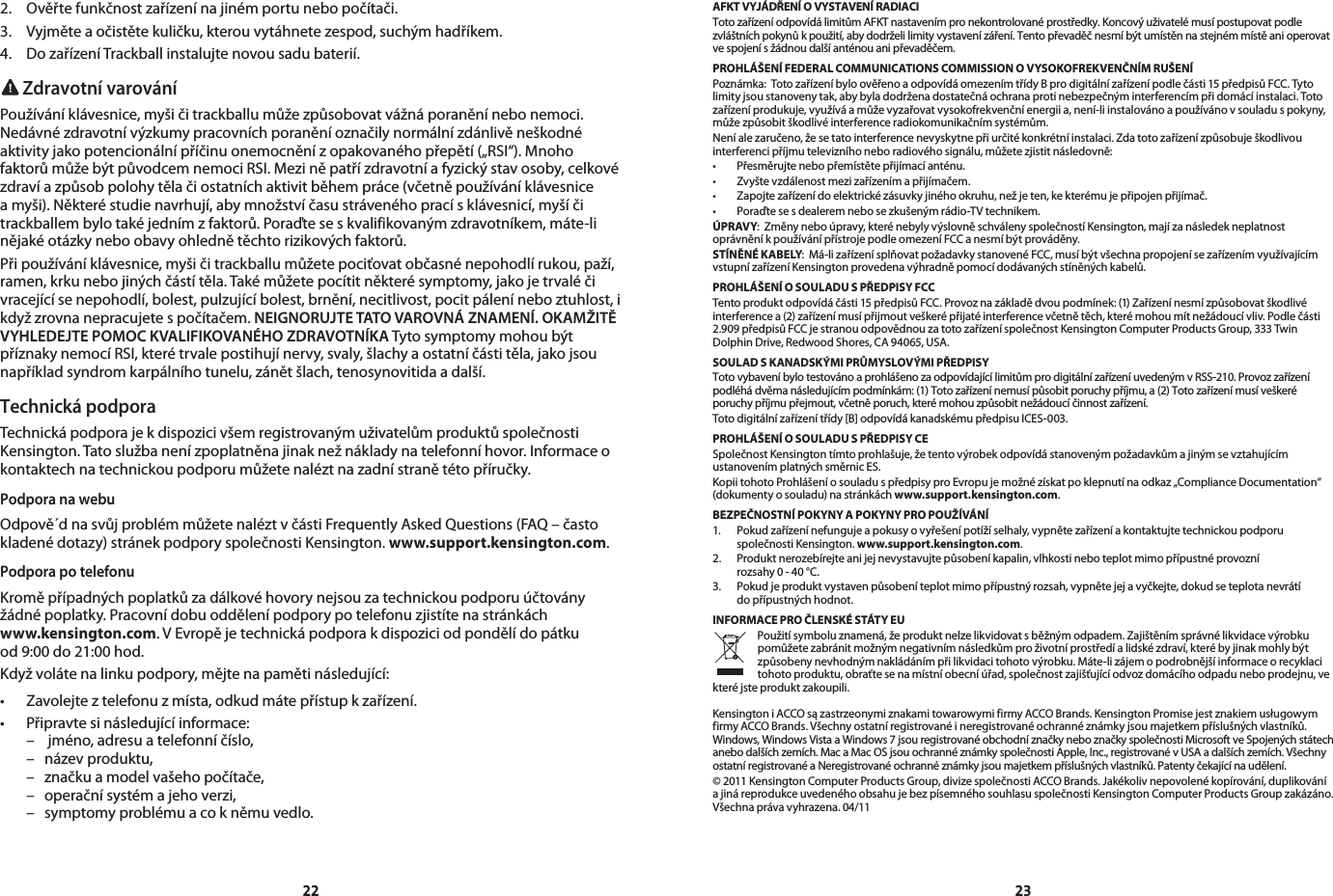 22 232. Ověřtefunkčnostzařízenínajinémportunebopočítači.3. Vyjměteaočistětekuličku,kterouvytáhnetezespod,suchýmhadříkem.4. DozařízeníTrackballinstalujtenovousadubaterií. Zdravotní varováníPoužíváníklávesnice,myšičitrackballumůžezpůsobovatvážnáporaněnínebonemoci.Nedávnézdravotnívýzkumypracovníchporaněníoznačilynormálnízdánlivěneškodnéaktivityjakopotencionálnípříčinuonemocněnízopakovanéhopřepětí(„RSI“).MnohofaktorůmůžebýtpůvodcemnemociRSI.Meziněpatřízdravotníafyzickýstavosoby,celkovézdravíazpůsobpolohytělačiostatníchaktivitběhempráce(včetněpoužíváníklávesniceamyši).Některéstudienavrhují,abymnožstvíčasustrávenéhopracísklávesnicí,myšíčitrackballembylotakéjednímzfaktorů.Poraďteseskvalifikovanýmzdravotníkem,máte-linějakéotázkyneboobavyohlednětěchtorizikovýchfaktorů.Připoužíváníklávesnice,myšičitrackballumůžetepociťovatobčasnénepohodlírukou,paží,ramen,krkunebojinýchčástítěla.Takémůžetepocítitněkterésymptomy,jakojetrvaléčivracejícísenepohodlí,bolest,pulzujícíbolest,brnění,necitlivost,pocitpáleníneboztuhlost,ikdyžzrovnanepracujetespočítačem.NEIGNORUJTE TATO VAROVNÁ ZNAMENÍ. OKAMŽITĚ VYHLEDEJTE POMOC KVALIFIKOVANÉHO ZDRAVOTNÍKATytosymptomymohoubýtpříznakynemocíRSI,kterétrvalepostihujínervy,svaly,šlachyaostatníčástitěla,jakojsounapříkladsyndromkarpálníhotunelu,zánětšlach,tenosynovitidaadalší.Technická podporaTechnickápodporajekdispozicivšemregistrovanýmuživatelůmproduktůspolečnostiKensington.Tatoslužbanenízpoplatněnajinaknežnákladynatelefonníhovor.Informaceokontaktechnatechnickoupodporumůžetenaléztnazadnístranětétopříručky.Podpora na webuOdpově´dnasvůjproblémmůžetenaléztvčástiFrequentlyAskedQuestions(FAQ–častokladenédotazy)stránekpodporyspolečnostiKensington.www.support.kensington.com.Podpora po telefonuKroměpřípadnýchpoplatkůzadálkovéhovorynejsouzatechnickoupodporuúčtoványžádnépoplatky.Pracovnídobuoddělenípodporypotelefonuzjistítenastránkách www.kensington.com.VEvropějetechnickápodporakdispoziciodpondělídopátku od9:00do21:00hod.Kdyžvolátenalinkupodpory,mějtenapamětinásledující:• Zavolejteztelefonuzmísta,odkudmátepřístupkzařízení.• Připravtesinásledujícíinformace: – jméno,adresuatelefonníčíslo, – názevproduktu, – značkuamodelvašehopočítače, – operačnísystémajehoverzi, – symptomyproblémuacokněmuvedlo.AFKT VYJÁDŘENÍ O VYSTAVENÍ RADIACI  TotozařízeníodpovídálimitůmAFKTnastavenímpronekontrolovanéprostředky.Koncovýuživatelémusípostupovatpodlezvláštníchpokynůkpoužití,abydodrželilimityvystavenízáření.Tentopřevaděčnesmíbýtumístěnnastejnémmístěanioperovatvespojenísžádnoudalšíanténouanipřevaděčem.PROHLÁŠENÍ FEDERAL COMMUNICATIONS COMMISSION O VYSOKOFREKVENČNÍM RUŠENÍPoznámka:TotozařízeníbyloověřenoaodpovídáomezenímtřídyBprodigitálnízařízenípodlečásti15předpisůFCC.Tytolimityjsoustanovenytak,abybyladodrženadostatečnáochranaprotinebezpečnýminterferencímpřidomácíinstalaci.Totozařízeníprodukuje,využíváamůževyzařovatvysokofrekvenčníenergiia,není-liinstalovánoapoužívánovsouladuspokyny,můžezpůsobitškodlivéinterferenceradiokomunikačnímsystémům.Neníalezaručeno,žesetatointerferencenevyskytnepřiurčitékonkrétníinstalaci.Zdatotozařízenízpůsobuješkodlivouinterferencipříjmutelevizníhoneboradiovéhosignálu,můžetezjistitnásledovně:• Přesměrujtenebopřemístětepřijímacíanténu.• Zvyštevzdálenostmezizařízenímapřijímačem.• Zapojtezařízenídoelektrickézásuvkyjinéhookruhu,nežjeten,kekterémujepřipojenpřijímač.• Poraďtesesdealeremnebosezkušenýmrádio-TVtechnikem.ÚPRAVY:Změnyneboúpravy,kterénebylyvýslovněschválenyspolečnostíKensington,majízanásledekneplatnostoprávněníkpoužívánípřístrojepodleomezeníFCCanesmíbýtprováděny.STÍNĚNÉ KABELY:Má-lizařízenísplňovatpožadavkystanovenéFCC,musíbýtvšechnapropojenísezařízenímvyužívajícímvstupnízařízeníKensingtonprovedenavýhradněpomocídodávanýchstíněnýchkabelů.PROHLÁŠENÍ O SOULADU S PŘEDPISY FCCTentoproduktodpovídáčásti15předpisůFCC.Provoznazákladědvoupodmínek:(1)Zařízenínesmízpůsobovatškodlivéinterferencea(2)zařízenímusípřijmoutveškerépřijatéinterferencevčetnětěch,kterémohoumítnežádoucívliv.Podlečásti2.909předpisůFCCjestranouodpovědnouzatotozařízeníspolečnostKensingtonComputerProductsGroup,333TwinDolphinDrive,RedwoodShores,CA94065,USA.SOULAD S KANADSKÝMI PRŮMYSLOVÝMI PŘEDPISYTotovybaveníbylotestovánoaprohlášenozaodpovídajícílimitůmprodigitálnízařízeníuvedenýmvRSS-210.Provozzařízenípodléhádvěmanásledujícímpodmínkám:(1)Totozařízenínemusípůsobitporuchypříjmu,a(2)Totozařízenímusíveškeréporuchypříjmupřejmout,včetněporuch,kterémohouzpůsobitnežádoucíčinnostzařízení.Totodigitálnízařízenítřídy[B]odpovídákanadskémupředpisuICES-003.PROHLÁŠENÍ O SOULADU S PŘEDPISY CESpolečnostKensingtontímtoprohlašuje,žetentovýrobekodpovídástanovenýmpožadavkůmajinýmsevztahujícímustanovenímplatnýchsměrnicES.KopiitohotoProhlášeníosouladuspředpisyproEvropujemožnézískatpoklepnutínaodkaz„ComplianceDocumentation“(dokumentyosouladu)nastránkáchwww.support.kensington.com.BEZPEČNOSTNÍ POKYNY A POKYNY PRO POUŽÍVÁNÍ1. Pokudzařízenínefungujeapokusyovyřešenípotížíselhaly,vypnětezařízeníakontaktujtetechnickoupodporuspolečnostiKensington.www.support.kensington.com.2. Produktnerozebírejteanijejnevystavujtepůsobeníkapalin,vlhkostineboteplotmimopřípustnéprovozní rozsahy0-40°C.3. Pokudjeproduktvystavenpůsobeníteplotmimopřípustnýrozsah,vypnětejejavyčkejte,dokudseteplotanevrátí dopřípustnýchhodnot.INFORMACE PRO ČLENSKÉ STÁTY EUPoužitísymboluznamená,žeproduktnelzelikvidovatsběžnýmodpadem.Zajištěnímsprávnélikvidacevýrobkupomůžetezabránitmožnýmnegativnímnásledkůmproživotníprostředíalidskézdraví,kterébyjinakmohlybýtzpůsobenynevhodnýmnakládánímpřilikvidacitohotovýrobku.Máte-lizájemopodrobnějšíinformaceorecyklacitohotoproduktu,obraťtesenamístníobecníúřad,společnostzajišťujícíodvozdomácíhoodpaduneboprodejnu,vekteréjsteproduktzakoupili.KensingtoniACCOsązastrzeonymiznakamitowarowymifirmyACCOBrands.KensingtonPromisejestznakiemusługowymfirmyACCOBrands.Všechnyostatníregistrovanéineregistrovanéochrannéznámkyjsoumajetkempříslušnýchvlastníků.Windows,WindowsVistaaWindows7jsouregistrovanéobchodníznačkyneboznačkyspolečnostiMicrosoftveSpojenýchstátechanebodalšíchzemích.MacaMacOSjsouochrannéznámkyspolečnostiApple,Inc.,registrovanévUSAadalšíchzemích.VšechnyostatníregistrovanéaNeregistrovanéochrannéznámkyjsoumajetkempříslušnýchvlastníků.Patentyčekajícínaudělení.©2011KensingtonComputerProductsGroup,divizespolečnostiACCOBrands.Jakékolivnepovolenékopírování,duplikováníajináreprodukceuvedenéhoobsahujebezpísemnéhosouhlasuspolečnostiKensingtonComputerProductsGroupzakázáno.Všechnaprávavyhrazena.04/11