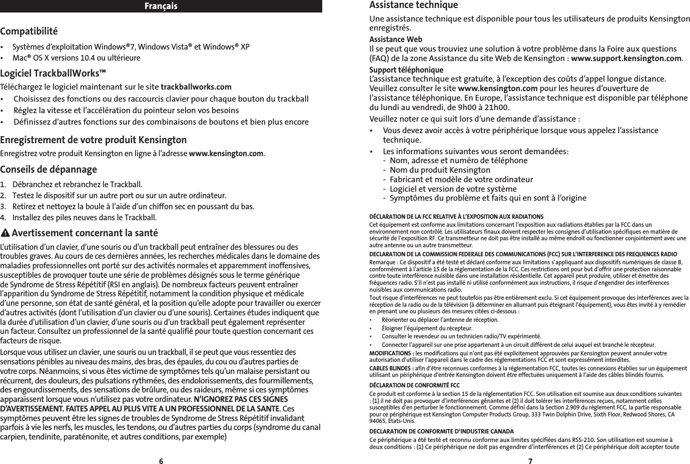 6 7FrançaisCompatibilité• Systèmesd’exploitationWindows®7,WindowsVista®etWindows®XP• Mac®OSXversions10.4ouultérieureLogiciel TrackballWorks™Téléchargez le logiciel maintenant sur le site trackballworks.com• Choisissezdesfonctionsoudesraccourcisclavierpourchaqueboutondutrackball• Réglezlavitesseetl’accélérationdupointeurselonvosbesoins• Définissezd’autresfonctionssurdescombinaisonsdeboutonsetbienplusencoreEnregistrement de votre produit KensingtonEnregistrez votre produit Kensington en ligne à l’adresse www.kensington.com.Conseils de dépannage1.  Débranchez et rebranchez le Trackball.2.  Testez le dispositif sur un autre port ou sur un autre ordinateur.3.  Retirez et nettoyez la boule à l’aide d’un chiffon sec en poussant du bas.4.  Installez des piles neuves dans le Trackball. Avertissement concernant la santéL’utilisation d’un clavier, d’une souris ou d’un trackball peut entraîner des blessures ou des troublesgraves.Aucoursdecesdernièresannées,lesrecherchesmédicalesdansledomainedesmaladies professionnelles ont porté sur des activités normales et apparemment inoffensives, susceptiblesdeprovoquertouteunesériedeproblèmesdésignéssousletermegénériquedeSyndromedeStressRépétitif(RSIenanglais).Denombreuxfacteurspeuvententraînerl’apparition du Syndrome de Stress Répétitif, notamment la condition physique et médicale d’une personne, son état de santé général, et la position qu’elle adopte pour travailler ou exercer d’autresactivités(dontl’utilisationd’unclavieroud’unesouris).Certainesétudesindiquentquela durée d’utilisation d’un clavier, d’une souris ou d’un trackball peut également représenter un facteur. Consultez un professionnel de la santé qualifié pour toute question concernant ces facteurs de risque.Lorsque vous utilisez un clavier, une souris ou un trackball, il se peut que vous ressentiez des sensations pénibles au niveau des mains, des bras, des épaules, du cou ou d’autres parties de votre corps. Néanmoins, si vous êtes victime de symptômes tels qu’un malaise persistant ou récurrent, des douleurs, des pulsations rythmées, des endolorissements, des fourmillements, des engourdissements, des sensations de brûlure, ou des raideurs, même si ces symptômes apparaissent lorsque vous n’utilisez pas votre ordinateur. N’IGNOREZ PAS CES SIGNES D’AVERTISSEMENT. FAITES APPEL AU PLUS VITE A UN PROFESSIONNEL DE LA SANTE. Ces symptômes peuvent être les signes de troubles de Syndrome de Stress Répétitif invalidant parfoisàvielesnerfs,lesmuscles,lestendons,oud’autrespartiesducorps(syndromeducanalcarpien,tendinite,paraténonite,etautresconditions,parexemple)Assistance techniqueUne assistance technique est disponible pour tous les utilisateurs de produits Kensington enregistrés.Assistance WebIlsepeutquevoustrouviezunesolutionàvotreproblèmedanslaFoireauxquestions(FAQ)delazoneAssistancedusiteWebdeKensington:www.support.kensington.com.Support téléphoniqueL’assistance technique est gratuite, à l’exception des coûts d’appel longue distance. Veuillezconsulterlesitewww.kensington.com pour les heures d’ouverture de l’assistance téléphonique. En Europe, l’assistance technique est disponible par téléphone du lundi au vendredi, de 9h00 à 21h00.Veuilleznotercequisuitlorsd’unedemanded’assistance:• Vousdevezavoiraccèsàvotrepériphériquelorsquevousappelezl’assistancetechnique.• Lesinformationssuivantesvousserontdemandées:  -  Nom, adresse et numéro de téléphone  -  Nom du produit Kensington - Fabricantetmodèledevotreordinateur - Logicieletversiondevotresystème - Symptômesduproblèmeetfaitsquiensontàl’origineDÉCLARATION DE LA FCC RELATIVE À L’EXPOSITION AUX RADIATIONS   Cet équipement est conforme aux limitations concernant l’exposition aux radiations établies par la FCC dans un environnementnoncontrôlé.Lesutilisateursfinauxdoiventrespecterlesconsignesd’utilisationspécifiquesenmatièredesécuritédel’expositionRF.Cetransmetteurnedoitpasêtreinstalléaumêmeendroitoufonctionnerconjointementavecuneautre antenne ou un autre transmetteur.DECLARATION DE LA COMMISSION FEDERALE DES COMMUNICATIONS (FCC) SUR L’INTERFERENCE DES FREQUENCES RADIORemarque : Ce dispositif a été testé et déclaré conforme aux limitations s’appliquant aux dispositifs numériques de classe B, conformément à l’article 15 de la réglementation de la FCC. Ces restrictions ont pour but d’offrir une protection raisonnable contre toute interférence nuisible dans une installation résidentielle. Cet appareil peut produire, utiliser et émettre des fréquences radio. S’il n’est pas installé ni utilisé conformément aux instructions, il risque d’engendrer des interférences nuisibles aux communications radio.Toutrisqued’interférencesnepeuttoutefoispasêtreentièrementexclu.Sicetéquipementprovoquedesinterférencesaveclaréceptiondelaradiooudelatélévision(àdéterminerenallumantpuiséteignantl’équipement),vousêtesinvitéàyremédieren prenant une ou plusieurs des mesures citées ci-dessous :• Réorienteroudéplacerl’antennederéception.• Éloignerl’équipementdurécepteur.• Consulterlerevendeurouuntechnicienradio/TVexpérimenté.• Connecterl’appareilsurunepriseappartenantàuncircuitdifférentdeceluiauquelestbranchélerécepteur.MODIFICATIONS : les modifications qui n’ont pas été explicitement approuvées par Kensington peuvent annuler votre autorisation d’utiliser l’appareil dans le cadre des réglementations FCC et sont expressément interdites.CABLES BLINDES : afin d’être reconnues conformes à la réglementation FCC, toutes les connexions établies sur un équipement utilisant un périphérique d’entrée Kensington doivent être effectuées uniquement à l’aide des câbles blindés fournis.DÉCLARATION DE CONFORMITÉ FCCCe produit est conforme à la section 15 de la réglementation FCC. Son utilisation est soumise aux deux conditions suivantes :(1)ilnedoitpasprovoquerd’interférencesgênanteset(2)ildoittolérerlesinterférencesreçues,notammentcellessusceptiblesd’enperturberlefonctionnement.CommedéfinidanslaSection2.909durèglementFCC,lapartieresponsablepour ce périphérique est Kensington Computer Products Group, 333 Twin Dolphin Drive, Sixth Floor, Redwood Shores, CA 94065, Etats-Unis.DECLARATION DE CONFORMITE D’INDUSTRIE CANADACe périphérique a été testé et reconnu conforme aux limites spécifiées dans RSS-210. Son utilisation est soumise à deuxconditions:(1)Cepériphériquenedoitpasengendrerd’interférenceset(2)Cepériphériquedoitacceptertoute
