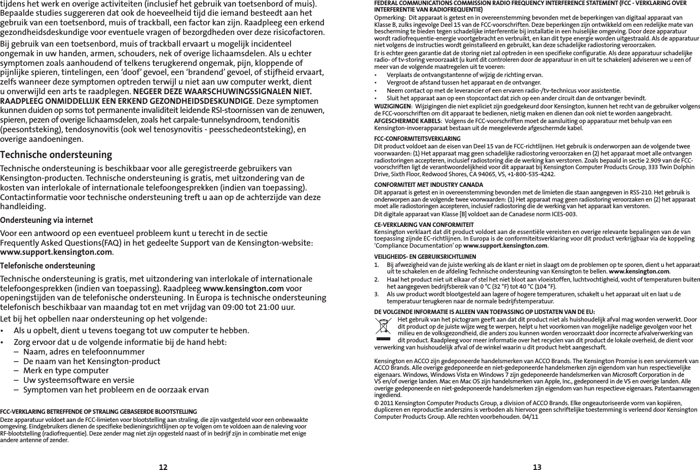 12 13tijdenshetwerkenoverigeactiviteiten(inclusiefhetgebruikvantoetsenbordofmuis).Bepaaldestudiessuggererendatookdehoeveelheidtijddieiemandbesteedtaanhetgebruikvaneentoetsenbord,muisoftrackball,eenfactorkanzijn.Raadpleegeenerkendgezondheidsdeskundige voor eventuele vragen of bezorgdheden over deze risicofactoren.Bijgebruikvaneentoetsenbord,muisoftrackballervaartumogelijkincidenteelongemak in uw handen, armen, schouders, nek of overige lichaamsdelen. Als u echter symptomenzoalsaanhoudendoftelkensterugkerendongemak,pijn,kloppendeofpijnlijkespieren,tintelingen,een‘doof’gevoel,een‘brandend’gevoel,ofstijfheidervaart,zelfswanneerdezesymptomenoptredenterwijlunietaanuwcomputerwerkt,dientuonverwijldeenartsteraadplegen.NEGEER DEZE WAARSCHUWINGSSIGNALEN NIET. RAADPLEEG ONMIDDELLIJK EEN ERKEND GEZONDHEIDSDESKUNDIGE. Deze symptomen kunnen duiden op soms tot permanente invaliditeit leidende RSI-stoornissen van de zenuwen, spieren, pezen of overige lichaamsdelen, zoals het carpale-tunnelsyndroom, tendonitis (peesontsteking),tendosynovitis(ookweltenosynovitis-peesschedeontsteking),enoverige aandoeningen.Technische ondersteuningTechnische ondersteuning is beschikbaar voor alle geregistreerde gebruikers van Kensington-producten. Technische ondersteuning is gratis, met uitzondering van de kostenvaninterlokaleofinternationaletelefoongesprekken(indienvantoepassing).Contactinformatievoortechnischeondersteuningtreftuaanopdeachterzijdevandezehandleiding.Ondersteuning via internetVooreenantwoordopeeneventueelprobleemkuntuterechtindesectie FrequentlyAskedQuestions(FAQ)inhetgedeelteSupportvandeKensington-website:www.support.kensington.com.Telefonische ondersteuningTechnische ondersteuning is gratis, met uitzondering van interlokale of internationale telefoongesprekken(indienvantoepassing).Raadpleegwww.kensington.com voor openingstijdenvandetelefonischeondersteuning.InEuropaistechnischeondersteuningtelefonischbeschikbaarvanmaandagtotenmetvrijdagvan09:00tot21:00uur.Letbijhetopbellennaarondersteuningophetvolgende:• Alsuopbelt,dientutevenstoegangtotuwcomputertehebben.• Zorgervoordatudevolgendeinformatiebijdehandhebt:  –  Naam, adres en telefoonnummer  –  De naam van het Kensington-product  –  Merk en type computer  –  Uw systeemsoftware en versie  –  Symptomen van het probleem en de oorzaak ervanFCC-VERKLARING BETREFFENDE OP STRALING GEBASEERDE BLOOTSTELLING  DezeapparatuurvoldoetaandeFCC-limietenvoorblootstellingaanstraling,diezijnvastgesteldvooreenonbewaakteomgeving.EindgebruikersdienendespecifiekebedieningsrichtlijnenoptevolgenomtevoldoenaandenalevingvoorRF-blootstelling(radiofrequentie).Dezezendermagnietzijnopgesteldnaastofinbedrijfzijnincombinatiemetenige andere antenne of zender.FEDERAL COMMUNICATIONS COMMISSION RADIO FREQUENCY INTERFERENCE STATEMENT (FCC - VERKLARING OVER INTERFERENTIE VAN RADIOFREQUENTIE)Opmerking:  Dit apparaat is getest en in overeenstemming bevonden met de beperkingen van digitaal apparaat van KlasseB,zulksingevolgeDeel15vandeFCC-voorschriften.Dezebeperkingenzijnontwikkeldomeenredelijkematevanbeschermingtebiedentegenschadelijkeinterferentiebijinstallatieineenhuiselijkeomgeving.Doordezeapparatuurwordt radiofrequentie-energie voortgebracht en verbruikt, en kan dit type energie worden uitgestraald. Als de apparatuur nietvolgensdeinstructieswordtgeïnstalleerdengebruikt,kandezeschadelijkeradiostoringveroorzaken.Erisechtergeengarantiedatdestoringnietzaloptredenineenspecifiekeconfiguratie.Alsdezeapparatuurschadelijkeradio-oftv-storingveroorzaakt(ukuntditcontrolerendoordeapparatuurinenuitteschakelen)adviserenweueenofmeer van de volgende maatregelen uit te voeren:• Verplaatsdeontvangstantenneofwijzigderichtingervan.• Vergrootdeafstandtussenhetapparaatendeontvanger.• Neemcontactopmetdeleverancierofeenervarenradio-/tv-technicusvoorassistentie.• Sluithetapparaataanopeenstopcontactdatzichopeenandercircuitdandeontvangerbevindt.WIJZIGINGEN:WijzigingendienietexplicietzijngoedgekeurddoorKensington,kunnenhetrechtvandegebruikervolgensde FCC-voorschriften om dit apparaat te bedienen, nietig maken en dienen dan ook niet te worden aangebracht.AFGESCHERMDE KABELS:VolgensdeFCC-voorschriftenmoetdeaansluitingopapparatuurmetbehulpvaneenKensington-invoerapparaat bestaan uit de meegeleverde afgeschermde kabel.FCC-CONFORMITEITSVERKLARINGDitproductvoldoetaandeeisenvanDeel15vandeFCC-richtlijnen.Hetgebruikisonderworpenaandevolgendetweevoorwaarden:(1)Hetapparaatmaggeenschadelijkeradiostoringveroorzakenen(2)hetapparaatmoetalleontvangenradiostoringen accepteren, inclusief radiostoring die de werking kan verstoren. Zoals bepaald in sectie 2.909 van de FCC-voorschriftenligtdeverantwoordelijkheidvoorditapparaatbijKensingtonComputerProductsGroup,333TwinDolphinDrive,SixthFloor,RedwoodShores,CA94065,VS,+1-800-535-4242.CONFORMITEIT MET INDUSTRY CANADADit apparaat is getest en in overeenstemming bevonden met de limieten die staan aangegeven in RSS-210. Het gebruik is onderworpenaandevolgendetweevoorwaarden:(1)Hetapparaatmaggeenradiostoringveroorzakenen(2)hetapparaatmoet alle radiostoringen accepteren, inclusief radiostoring die de werking van het apparaat kan verstoren.Dit digitale apparaat van Klasse [B] voldoet aan de Canadese norm ICES-003.CE-VERKLARING VAN CONFORMITEITKensington verklaart dat dit product voldoet aan de essentiële vereisten en overige relevante bepalingen van de van toepassingzijndeEC-richtlijnen.InEuropaisdeconformiteitsverklaringvoorditproductverkrijgbaarviadekoppeling‘Compliance Documentation’ op www.support.kensington.com.VEILIGHEIDS- EN GEBRUIKSRICHTLIJNEN1. Bijafwezigheidvandejuistewerkingalsdeklanternietinslaagtomdeproblemenoptesporen,dientuhetapparaatuit te schakelen en de afdeling Technische ondersteuning van Kensington te bellen. www.kensington.com.2.   Haal het product niet uit elkaar of stel het niet bloot aan vloeistoffen, luchtvochtigheid, vocht of temperaturen buiten hetaangegevenbedrijfsbereikvan0°C(32°F)tot40°C(104°F).3.   Als uw product wordt blootgesteld aan lagere of hogere temperaturen, schakelt u het apparaat uit en laat u de temperatuurterugkerennaardenormalebedrijfstemperatuur.DE VOLGENDE INFORMATIE IS ALLEEN VAN TOEPASSING OP LIDSTATEN VAN DE EU:Hetgebruikvanhetpictogramgeeftaandatditproductnietalshuishoudelijkafvalmagwordenverwerkt.Doorditproductopdejuistewijzewegtewerpen,helptuhetvoorkomenvanmogelijkenadeligegevolgenvoorhetmilieu en de volksgezondheid, die anders zou kunnen worden veroorzaakt door incorrecte afvalverwerking van dit product. Raadpleeg voor meer informatie over het recyclen van dit product de lokale overheid, de dient voor verwerkingvanhuishoudelijkafvalofdewinkelwaarinuditproducthebtaangeschaft.KensingtonenACCOzijngedeponeerdehandelsmerkenvanACCOBrands.TheKensingtonPromiseiseenservicemerkvanACCOBrands.Alleoverigegedeponeerdeenniet-gedeponeerdehandelsmerkenzijneigendomvanhunrespectievelijkeeigenaars.Windows,WindowsVistaenWindows7zijngedeponeerdehandelsmerkenvanMicrosoftCorporationindeVSen/ofoverigelanden.MacenMacOSzijnhandelsmerkenvanApple,Inc.,gedeponeerdindeVSenoverigelanden.Alleoverigegedeponeerdeenniet-gedeponeerdehandelsmerkenzijneigendomvanhunrespectieveeigenaars.Patentaanvrageningediend.© 2011 Kensington Computer Products Group, a division of ACCO Brands. Elke ongeautoriseerde vorm van kopiëren, duplicerenenreproductieanderszinsisverbodenalshiervoorgeenschriftelijketoestemmingisverleenddoorKensingtonComputer Products Group. Alle rechten voorbehouden. 04/11