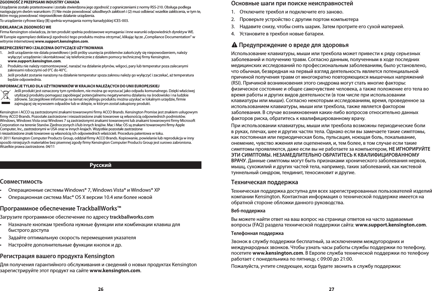 26 27ZGODNOŚĆ Z PRZEPISAMI INDUSTRY CANADAUrządzeniezostałoprzetestowaneizostałastwierdzonajegozgodnośćzograniczeniamiznormyRSS-210.Obsługapodleganastępującymdwómwarunkom:(1)Niemożepowodowaćszkodliwychzakłóceńi(2)musiodbieraćwszelkiezakłócenia,wtymte,któremogąpowodowaćnieprawidłowedziałanieurządzenia.Tourządzeniecyfroweklasy[B]spełniawymaganianormykanadyjskiejICES-003.DEKLARACJA ZGODNOŚCI WEFirmaKensingtonoświadcza,żetenproduktspełniapodstawowewymaganiaiinnewarunkiodpowiednichdyrektywWE.WEuropieegzemplarzdeklaracjizgodnościtegoproduktumożnaotrzymać,klikającłącze„ComplianceDocumentation”wwitrynie internetowej www.support.kensington.com.BEZPIECZEŃSTWO I ZALECENIA DOTYCZĄCE UŻYTKOWANIA1. Jeśliurządzenieniedziałaprawidłowoijeślipróbyusunięciaproblemówzakończyłysięniepowodzeniem,należy wyłączyćurządzenieiskontaktowaćsiętelefoniczniezdziałempomocytechnicznejfirmyKensington, www.support.kensington.com.2. Produktunienależyrozmontowywać,narażaćnadziałaniepłynów,wilgoci,parylubtemperaturpozazalecanymizakresamiroboczymiod0°Cdo40°C.3. Jeśliproduktzostanienarażonynadziałanietemperaturspozazakresunależygowyłączyćizaczekać,ażtemperaturabędzieodpowiednia.INFORMACJE TYLKO DLA UŻYTKOWNIKÓW W KRAJACH NALEŻĄCYCH DO UNII EUROPEJSKIEJJeśliproduktjestoznaczonytymsymbolem,niemożnagowyrzucaćjakoodpadukomunalnego.Dziękiwłaściwejutylizacjiproduktupomagaszzapobiegaćpotencjalnemunegatywnemudziałaniunaśrodowiskoinaludzkiezdrowie.Szczegółoweinformacjenatematrecyklinguproduktumożnauzyskaćwlokalnymurzędzie,firmiezajmującejsięwywozemodpadówlubwsklepie,wktórymzostałzakupionyprodukt.KensingtoniACCOsązastrzeżonymiznakamitowarowymifirmyACCOBrands.KensingtonPromisejestznakiemusługowymfirmyACCOBrands.Pozostałezastrzeżoneiniezastrzeżoneznakitowarowesąwłasnościąodpowiednichpodmiotów.Windows,WindowsVistaorazWindows7sązastrzeżonymiznakamitowarowymilubznakamitowarowymifirmyMicrosoftCorporationnaterenieStanówZjednoczonychi/lubinnychkrajów.MaciMacOSsąznakamitowarowymifirmyAppleComputer,Inc.,zastrzeżonymiwUSAorazwinnychkrajach.Wszystkiepozostałezastrzeżoneiniezastrzeżoneznakitowarowesąwłasnościąichodpowiednichwłaścicieli.Procedurapatentowawtoku.©2011KensingtonComputerProductsGroup,oddziałfirmyACCOBrands.Kopiowanie,powielanielubreprodukcjawinnysposóbniniejszychmateriałówbezpisemnejzgodyfirmyKensingtonComputerProductsGroupjestsurowozabroniona.Wszelkieprawazastrzeżone.04/11РусскийСовместимость• ОперационныесистемыWindows®7,WindowsVista®иWindows®XP• ОперационнаясистемаMac®OSXверсии10.4илиболееновойПрограммное обеспечение TrackballWorks™Загрузите программное обеспечение по адресу trackballworks.com• Назначьтекнопкамтрекболанужныефункциииликомбинацииклавишдля  быстрогодоступа• Задайтеоптимальнуюскоростьперемещенияуказателя• Настройтедополнительныефункциикнопокидр.Регистрация вашего продукта KensingtonДляполучениягарантийногообслуживанияисведенийоновыхпродуктахKensingtonзарегистрируйтеэтотпродуктнасайтеwww.kensington.com.Основные шаги при поиске неисправностей1. Отключитетрекболиподключитеегозаново.2. Проверьтеустройствосдругимпортомкомпьютера3. Надавитеснизу,чтобыснятьшарик.Затемпротритеегосухойматерией.4. Установитевтрекболновыебатареи. Предупреждение о вреде для здоровьяИспользованиеклавиатуры,мышиилитрекболаможетпривестикрядусерьезныхзаболеванийиполучениютравм.Согласноданным,полученнымвходепоследнихмедицинскихисследованийпопрофессиональнымзаболеваниям,былоустановлено,чтообычная,безвреднаянапервыйвзгляддеятельностьявляетсяпотенциальнойпричинойполучениятравмотмногократноповторяющихсямышечныхнапряжений(RSI).Причинойвозникновенияэтогосиндромамогутстатьмногиефакторы:физическоесостояниеиобщеесамочувствиечеловека,атакжеположениееготелавовремяработыидругихвидовдеятельности(втомчислеприиспользованииклавиатурыилимыши).Согласнонекоторымисследованиям,время,проведенноезаиспользованиемклавиатуры,мышиилитрекбола,такжеявляетсяфакторомзаболевания.Вслучаевозникновениякаких-либовопросовотносительноданныхфакторовриска,обратитеськквалифицированномуврачу.Прииспользованииклавиатуры,мышиилитрекболавозможныпериодическиеболивруках,плечах,шееидругихчастяхтела.Однакоесливызамечаететакиесимптомы,какпостояннаяилипериодическаяболь,пульсация,ноющаяболь,покалывание,онемение,чувствожженияилиоцепенения,и,темболее,втомслучаееслитакиесимптомыпроявляются,дажеесливынеработаетезакомпьютером,НЕ ИГНОРИРУЙТЕ ЭТИ СИМПТОМЫ. НЕЗАМЕДЛИТЕЛЬНО ОБРАТИТЕСЬ К КВАЛИФИЦИРОВАННОМУ ВРАЧУ.Данныесимптомымогутбытьпризнакамихроническогозаболеваниянервов,мышц,сухожилийидругихчастейтела,например,такихзаболеваний,каккистевойтуннельныйсиндром,тендинит,теносиновитидругие.Техническая поддержкаТехническаяподдержкадоступнадлявсехзарегистрированныхпользователейизделийкомпанииKensington.Контактнаяинформацияотехническойподдержкеимеетсянаобратнойсторонеобложкиданногоруководства.Веб-поддержкаВыможетенайтиответнавашвопроснастраницеответовначастозадаваемыевопросы(FAQ)разделатехническойподдержкисайта:www.support.kensington.com.Телефонная поддержка3воноквслужбуподдержкибесплатный,заисключениеммеждугороднихимеждународныхзвонков.Чтобыузнатьчасыработыслужбыподдержкипотелефону,посетите www.kensington.com.ВЕвропеслужбатехническойподдержкипотелефонуработаетспонедельникапопятницу,с09:00до21:00.Пожалуйста,учтитеследующее,когдабудетезвонитьвслужбуподдержки: