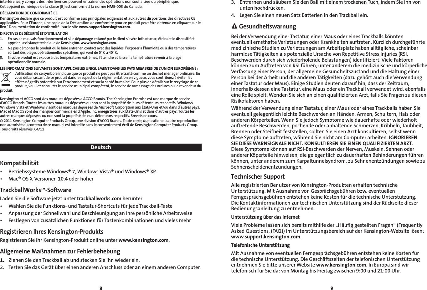 8 9interférence, y compris des interférences pouvant entraîner des opérations non souhaitées du périphérique.Cet appareil numérique de la classe [B] est conforme à la norme NMB-003 du Canada.DÉCLARATION DE CONFORMITÉ CEKensington déclare que ce produit est conforme aux principales exigences et aux autres dispositions des directives CE applicables. Pour l’Europe, une copie de la Déclaration de conformité pour ce produit peut être obtenue en cliquant sur le lien ‘ Documentation de conformité ‘ sur le site www.support.kensington.com. DIRECTIVES DE SÉCURITÉ ET D’UTILISATION1. Encasdemauvaisfonctionnementetsiledépannageentaméparleclients’avèreinfructueux,éteindreledispositifetappeler l’assistance technique de Kensington. www.kensington.com.2.   Ne pas démonter le produit ou le faire entrer en contact avec des liquides, l’exposer à l’humidité ou à des températures sortant des plages opérationnelles spécifiées, qui vont de 0° C à 40° C.3.   Si votre produit est exposé à des températures extrêmes, l’éteindre et laisser la température revenir à la plage opérationnelle normale.LES INFORMATIONS SUIVANTES SONT APPLICABLES UNIQUEMENT DANS LES PAYS MEMBRES DE L’UNION EUROPÉENNE :L’utilisation de ce symbole indique que ce produit ne peut pas être traité comme un déchet ménager ordinaire. En vous débarrassant de ce produit dans le respect de la réglementation en vigueur, vous contribuez à éviter les effets négatifs potentiels sur l’environnement et sur la santé humaine. Pour plus de détails sur le recyclage de ce produit, veuillez consulter le service municipal compétent, le service de ramassage des ordures ou le revendeur du produit.Kensington et ACCO sont des marques déposées d’ACCO Brands. The Kensington Promise est une marque de service d’ACCO Brands. Toutes les autres marques déposées ou non sont la propriété de leurs détenteurs respectifs. Windows, WindowsVistaetWindows7sontdesmarquesdéposéesdeMicrosoftCorporationauxÉtats-Uniset/oudansd’autrespays.MacetMacOSsontdesmarquescommercialesd’Apple,Inc.enregistréesauxÉtats-Unisetdansd’autrespays.Touteslesautres marques déposées ou non sont la propriété de leurs détenteurs respectifs. Brevets en cours.© 2011 Kensington Computer Products Group, une division d’ACCO Brands. Toute copie, duplication ou autre reproduction non autorisée du contenu de ce manuel est interdite sans le consentement écrit de Kensington Computer Products Group. Tous droits réservés. 04/11DeutschKompatibilität• BetriebssystemeWindows®7,WindowsVista®undWindows®XP• Mac®OSX-Versionen10.4oderhöherTrackballWorks™-SoftwareLadenSiedieSoftwarejetztuntertrackballworks.com herunter• WählenSiedieFunktions-undTastatur-ShortcutsfürjedeTrackball-Taste• AnpassungderSchnellwahlundBeschleunigunganIhrepersönlicheArbeitsweise• FestlegenvonzusätzlichenFunktionenfürTastenkombinationenundvielesmehrRegistrieren Ihres Kensington-ProduktsRegistrieren Sie Ihr Kensington-Produkt online unter www.kensington.com.Allgemeine Maßnahmen zur Fehlerbehebung1.  Ziehen Sie den Trackball ab und stecken Sie ihn wieder ein.2. TestenSiedasGerätübereinenanderenAnschlussoderaneinemanderenComputer.3.  Entfernen und säubern Sie den Ball mit einem trockenen Tuch, indem Sie ihn von untenhochdrücken.4.  Legen Sie einen neuen Satz Batterien in den Trackball ein. GesundheitswarnungBeiderVerwendungeinerTastatur,einerMausodereinesTrackballskönnteneventuellernsthafteVerletzungenoderKrankheitenauftreten.KürzlichdurchgeführtemedizinischeStudienzuVerletzungenamArbeitsplatzhabenalltägliche,scheinbarharmloseTätigkeitenalspotenzielleUrsachevonRepetitiveStressInjuries(RSI,BeschwerdendurchsichwiederholendeBelastungen)identifiziert.VieleFaktorenkönnenzumAuftretenvonRSIführen,unteranderemdiemedizinischeundkörperlicheVerfassungeinerPerson,derallgemeineGesundheitszustandunddieHaltungeinerPersonbeiderArbeitunddieanderenTätigkeiten(dazugehörtauchdieVerwendungeinerTastaturoderMaus).EinigeStudiendeutendaraufhin,dassderZeitraum,innerhalb dessen eine Tastatur, eine Maus oder ein Trackball verwendet wird, ebenfalls eine Rolle spielt. Wenden Sie sich an einen qualifizierten Arzt, falls Sie Fragen zu diesen Risikofaktoren haben.WährendderVerwendungeinerTastatur,einerMausodereinesTrackballshabenSieeventuell gelegentlich leichte Beschwerden an Händen, Armen, Schultern, Hals oder anderenKörperteilen.WennSiejedochSymptomewiedauerhafteoderwiederholtauftretende Beschwerden, pochende oder anhaltende Schmerzen, Kribbeln, Taubheit, Brennen oder Steifheit feststellen, sollten Sie einen Arzt konsultieren, selbst wenn diese Symptome auftreten, während Sie nicht am Computer arbeiten. IGNORIEREN SIE DIESE WARNSIGNALE NICHT. KONSULTIEREN SIE EINEN QUALIFIZIERTEN ARZT. DieseSymptomekönnenaufRSI-BeschwerdenderNerven,Muskeln,SehnenoderandererKöperteilehinweisen,diegelegentlichzudauerhaftenBehinderungenführenkönnen,unteranderemzumKarpaltunnelsyndrom,zuSehnenentzündungensowiezuSehnenscheidenentzündungen.Technischer SupportAlle registrierten Benutzer von Kensington-Produkten erhalten technische Unterstützung.MitAusnahmevonGesprächsgebührenbzw.eventuellenFerngesprächsgebührenentstehenkeineKostenfürdietechnischeUnterstützung. DieKontaktinformationenzurtechnischenUnterstützungsindderRückseitedieserBedienungsanleitung zu entnehmen.Unterstützung über das InternetVieleProblemelassensichbereitsmithilfeder„HäufiggestelltenFragen“(FrequentlyAskedQuestions,(FAQ))imUnterstützungsbereichaufderKensington-Websitelösen:www.support.kensington.com.Telefonische UnterstützungMitAusnahmevoneventuellenFerngesprächsgebührenentstehenkeineKostenfürdietechnischeUnterstützung.DieGeschäftszeitendertelefonischenUnterstützungentnehmen Sie bitte unserer Website www.kensington.com. In Europa sind wir telefonischfürSieda:vonMontagbisFreitagzwischen9:00und21:00Uhr.