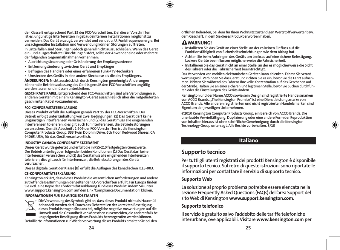 24 25örtlichen Behörden, bei dem für Ihren Wohnsitz zuständigen Wertstoffverwerter bzw. dem Geschäft, in dem Sie dieses Produkt erworben haben. WARNUNG!•   Installieren Sie das Gerät an einer Stelle, an der es keinen Einfluss auf die Funktionsfähigkeit von Sicherheitseinrichtungen wie dem Airbag hat.•   Achten Sie beim Anbringen des Geräts am Lenkrad auf eine sichere Befestigung. Lockere Geräte beeinflussen möglicherweise die Fahrsicherheit.•   Installieren Sie das Gerät nicht an einer Stelle, an der es möglicherweise die Sicht des Fahrers oder die  Fahrsicherheit beeinträchtigt.Das Verwenden von mobilen elektronischen Geräten kann ablenken. Fahren Sie verant-wortungsvoll. Verbinden Sie das Gerät und richten Sie es ein, bevor Sie die Fahrt aufneh-men. Richten Sie während des Fahrens Ihre volle Konzentration auf das Geschehen auf der Straße. Halten Sie an einer sicheren und legitimen Stelle, bevor Sie Suchen durchfüh-ren oder die Einstellungen des Geräts ändern.Kensington und der Name ACCO sowie sein Design sind registrierte Handelsmarken von ACCO Brands. „The Kensington Promise“ ist eine Dienstleistungsmarke von ACCO Brands. Alle anderen registrierten und nicht registrierten Handelsmarken sind Eigentum der jeweiligen Unternehmen.©2010 Kensington Computer Products Group, ein Bereich von ACCO Brands. Die unerlaubte Vervielfältigung, Duplizierung oder eine andere Form der Reproduktion von Inhalten hieraus ist ohne schriftliche Genehmigung durch die Kensington Technology Group untersagt. Alle Rechte vorbehalten. 8/10ItalianoSupporto tecnico Per tutti gli utenti registrati dei prodotti Kensington è disponibile il supporto tecnico. Sul retro di queste istruzioni sono riportate le informazioni per contattare il servizio di supporto tecnico.Supporto WebLa soluzione al proprio problema potrebbe essere elencata nella sezione Frequently Asked Questions (FAQs) dell’area Support del sito Web di Kensington www.support.kensington.com.Supporto telefonico Il servizio è gratuito salvo l’addebito delle tariffe telefoniche interurbane, ove applicabili. Visitare www.kensington.com per der Klasse B entsprechend Part 15 der FCC-Vorschriften. Ziel dieser Vorschriften ist es, ungünstige Interferenzen in gebäudeinternen Installationen möglichst zu vermeiden. Das Gerät erzeugt, verwendet und sendet u. U. Funkfrequenzenergie. Bei unsachgemäßer Installation und Verwendung können Störungen auftreten.In Einzelfällen sind Störungen jedoch generell nicht auszuschließen. Wenn das Gerät ein- und ausgeschaltete Einrichtungen stört, sollte der Anwender eine oder mehrere der folgenden Gegenmaßnahmen vornehmen:•  Ausrichtungsänderung oder Ortsänderung der Empfangsantenne•  Entfernungsänderung zwischen Gerät und Empfänger•  Befragen des Händlers oder eines erfahrenen Funk-/TV-Technikers•  Umstecken des Geräts in eine andere Steckdose als die des Empfängers.ÄNDERUNGEN: Nicht ausdrücklich durch Kensington genehmigte Änderungen können die Betriebszulassung des Geräts gemäß den FCC-Vorschriften ungültig werden lassen und müssen unterbleiben.GESCHIRMTE KABEL: Entsprechend den FCC-Vorschriften sind alle Verbindungen zu anderen Geräten mit einem Kensington-Gerät ausschließlich über die mitgelieferten geschirmten Kabel vorzunehmen.FCC-KONFORMITÄTSERKLÄRUNGDieses Produkt erfüllt die Auflagen gemäß Part 15 der FCC-Vorschriften. Der Betrieb erfolgt unter Einhaltung von zwei Bedingungen: (1) Das Gerät darf keine ungünstigen Interferenzen verursachen und (2) das Gerät muss alle eingehenden Interferenzen tolerieren, dies gilt auch für Interferenzen, die Betriebsstörungen verursachen. Gemäß Abschnitt 2.909 der FCC-Vorschriften ist die Kensington Computer Products Group, 333 Twin Dolphin Drive, 6th Floor, Redwood Shores, CA 94065, USA, für das Gerät verantwortlich.INDUSTRY CANADA CONFORMITY STATEMENTDieses Gerät wurde getestet und erfüllt die in RSS-210 festgelegten Grenzwerte. Der Betrieb unterliegt den folgenden beiden Konditionen: (1) Das Gerät darf keine Interferenzen verursachen und (2) das Gerät muss alle eingehenden Interferenzen tolerieren, dies gilt auch für Interferenzen, die Betriebsstörungen des Geräts verursachen.Dieses digitale Gerät der Klasse [B] erfüllt die Auflagen des kanadischen ICES-003.CE-KONFORMITÄTSERKLÄRUNGKensington erklärt, dass dieses Produkt die wesentlichen Anforderungen und andere zutreffende Bestimmungen der geltenden EC-Vorschriften erfüllt. Für Europa ﬁnden Sie evtl. eine Kopie der Konformitätserklärung für dieses Produkt, indem Sie unter www.support.kensington.com auf den Link ‘Compliance Documentation’ klicken.INFORMATIONEN FÜR EU-MITGLIEDSSTAATENDie Verwendung des Symbols gibt an, dass dieses Produkt nicht als Hausmüll behandelt werden darf. Durch das Sicherstellen der korrekten Beseitigung dieses Produkts tragen Sie dazu bei, mögliche negative Auswirkungen auf die Umwelt und die Gesundheit von Menschen zu vermeiden, die anderenfalls bei ungeeigneter Beseitigung dieses Produkts hervorgerufen werden können. Detaillierte Informationen zur Wiederverwertung dieses Produkts erhalten Sie bei den 