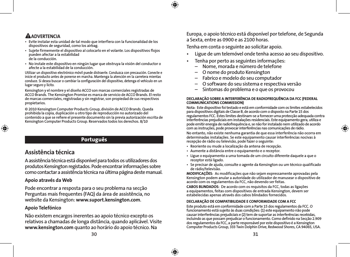 30 31 ADVERTENCIA•  Evite instalar esta unidad de tal modo que interfiera con la funcionalidad de los dispositivos de seguridad, como los airbag.•   Sujete firmemente el dispositivo al colocarlo en el volante. Los dispositivos flojos pueden afectar a la estabilidad  de la conducción.•  No instale este dispositivo en ningún lugar que obstruya la visión del conductor o afecte a la estabilidad de la conducción.Utilizar un dispositivo electrónico móvil puede distraerle. Conduzca con precaución. Conecte e inicie el producto antes de ponerse en marcha. Mantenga la atención en la carretera mientas conduce. Si desea buscar o cambiar la configuración del dispositivo, detenga el vehículo en un lugar seguro y lícito.Kensington y el nombre y el diseño ACCO son marcas comerciales registradas de ACCO Brands. The Kensington Promise es marca de servicio de ACCO Brands. El resto de marcas comerciales, registradas y sin registrar, son propiedad de sus respectivos propietarios.© 2010 Kensington Computer Products Group, división de ACCO Brands. Queda prohibida la copia, duplicación u otro tipo de reproducción no autorizado del contenido a que se reﬁere el presente documento sin la previa autorización escrita de Kensington Computer Products Group. Reservados todos los derechos. 8/10PortuguêsAssistência técnica A assistência técnica está disponível para todos os utilizadores dos produtos Kensington registados. Pode encontrar informações sobre como contactar a assistência técnica na última página deste manual. Apoio através da WebPode encontrar a resposta para o seu problema na secção Perguntas mais frequentes (FAQ) da área de assistência, no website da Kensington: www.suport.kensington.com.Apoio Telefónico Não existem encargos inerentes ao apoio técnico excepto os relativos a chamadas de longa distância, quando aplicável. Visite www.kensington.com quanto ao horário do apoio técnico. Na Europa, o apoio técnico está disponível por telefone, de Segunda a Sexta, entre as 0900 e as 2100 horas.  Tenha em conta o seguinte ao solicitar apoio.•  Ligue de um telemóvel onde tenha acesso ao seu dispositivo.•  Tenha por perto as seguintes informações:  –  Nome, morada e número de telefone  –  O nome do produto Kensington  –  Fabrico e modelo do seu computador  –  O software do seu sistema e respectiva versão  –  Sintomas do problema e o que os provocouDECLARAÇÃO SOBRE A INTERFERÊNCIA DE RADIOFREQUÊNCIA DA FCC (FEDERAL COMMUNICATIONS COMMISSION)Nota:  Este dispositivo foi testado e está em conformidade com os limites estabelecidos para dispositivos digitais de Classe B, de acordo com o disposto na Parte 15 dos regulamentos FCC. Estes limites destinam-se a fornecer uma protecção adequada contra interferências prejudiciais em instalações residenciais. Este equipamento gera, utiliza e pode emitir energia de radiofrequência e, se não for instalado nem utilizado de acordo com as instruções, pode provocar interferências nas comunicações de rádio.No entanto, não existe nenhuma garantia de que essa interferência não ocorra em determinadas instalações. Se este equipamento causar interferências nocivas à recepção de rádio ou televisão, pode fazer o seguinte:•   Reoriente ou mude a localização da antena de recepção.•   Aumente a distância entre o equipamento e o receptor.•   Ligue o equipamento a uma tomada de um circuito diferente daquele a que o receptor está ligado.•   Se precisar de ajuda, consulte o agente da Kensington ou um técnico qualificado de rádio/televisão.MODIFICAÇÕES:  As modificações que não sejam expressamente aprovadas pela Kensington podem anular a autoridade do utilizador de manusear o dispositivo de acordo com os regulamentos da FCC, não devendo ser feitas.CABOS BLINDADOS:  De acordo com os requisitos da FCC, todas as ligações a equipamentos, feitas com dispositivos de entrada Kensington, devem ser estabelecidas apenas através dos cabos blindados fornecidos.DECLARAÇÃO DE COMPATIBILIDADE E CONFORMIDADE COM A FCCEste produto está em conformidade com a Parte 15 dos regulamentos da FCC. O funcionamento está sujeito às duas condições: (1) este equipamento não pode causar interferências prejudiciais e (2) tem de suportar as interferências recebidas, incluindo as que possam prejudicar o funcionamento. Como definido na Secção 2.909 dos regulamentos da FCC, a parte responsável por este dispositivo é a Kensington Computer Products Group, 333 Twin Dolphin Drive, Redwood Shores, CA 94065, USA.