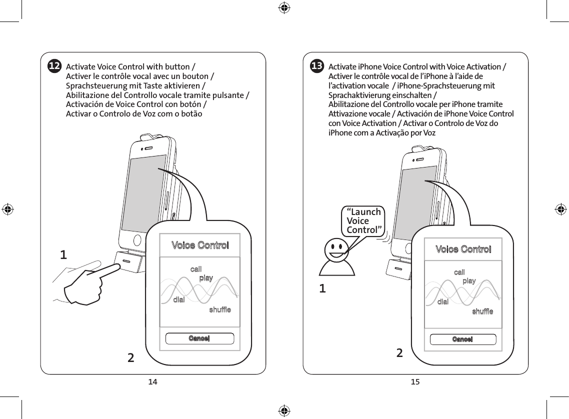 14 1512 Activate Voice Control with button /Activer le contrôle vocal avec un bouton /Sprachsteuerung mit Taste aktivieren /Abilitazione del Controllo vocale tramite pulsante /Activación de Voice Control con botón /Activar o Controlo de Voz com o botão1312“Launch Voice Control”Voice ControlVoice ControlCancelCancelcallplaydialshufecallplaydialshufe12Voice ControlVoice ControlcallplaydialshufecallplaydialshufeCancelCancelActivate iPhone Voice Control with Voice Activation /Activer le contrôle vocal de l’iPhone à l’aide de l’activation vocale  / iPhone-Sprachsteuerung mit Sprachaktivierung einschalten /Abilitazione del Controllo vocale per iPhone tramite Attivazione vocale / Activación de iPhone Voice Control con Voice Activation / Activar o Controlo de Voz do iPhone com a Activação por Voz