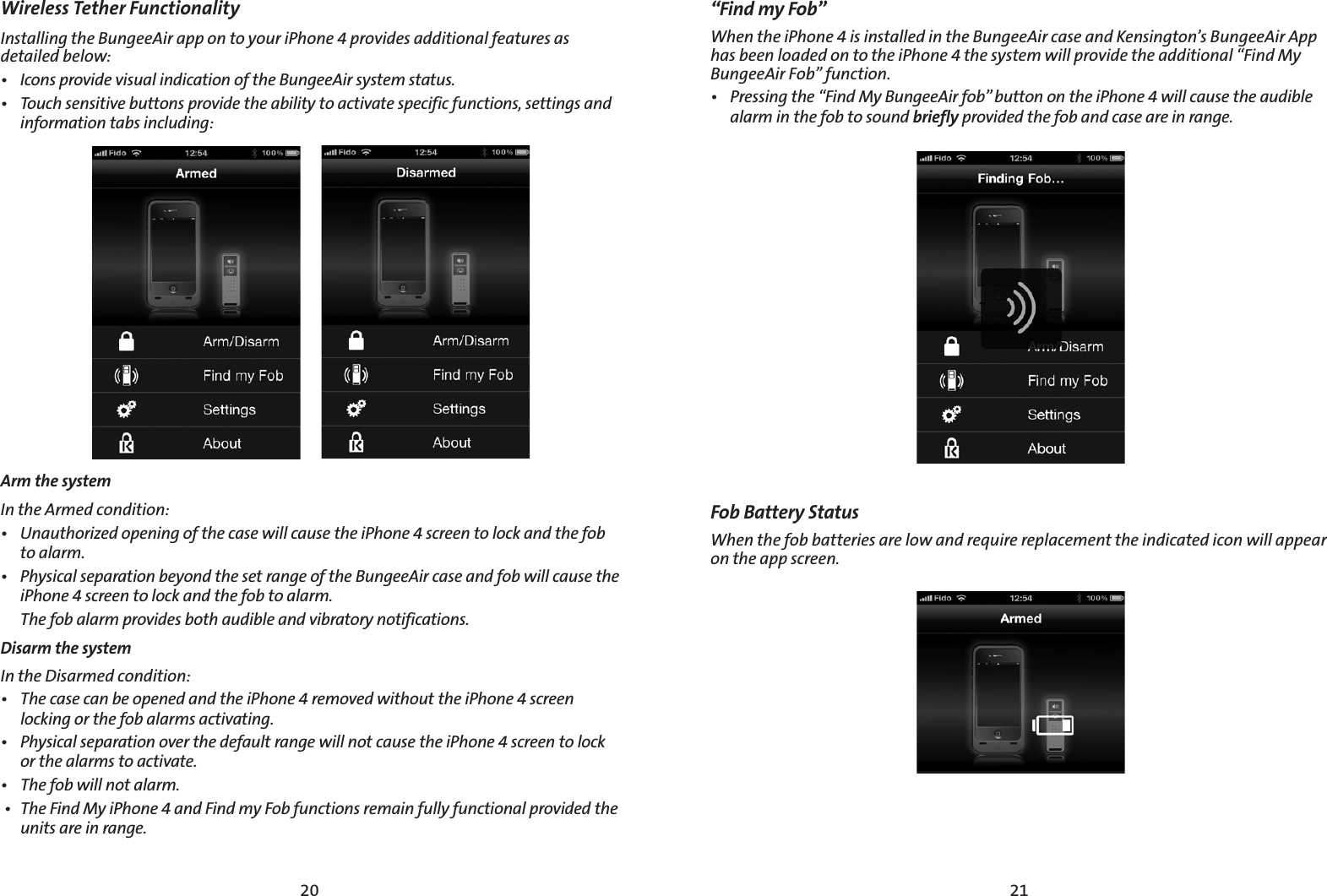 2120Wireless Tether Functionality  Installing the BungeeAir app on to your iPhone 4 provides additional features as detailed below: t *DPOTQSPWJEFWJTVBMJOEJDBUJPOPGUIF#VOHFF&quot;JSTZTUFNTUBUVTt 5PVDITFOTJUJWFCVUUPOTQSPWJEFUIFBCJMJUZUPBDUJWBUFTQFDJGJDGVODUJPOTTFUUJOHTBOEJOGPSNBUJPOUBCTJODMVEJOHArm the system*OUIF&quot;SNFEDPOEJUJPOt 6OBVUIPSJ[FEPQFOJOHPGUIFDBTFXJMMDBVTFUIFJ1IPOFTDSFFOUPMPDLBOEUIFGPCUPBMBSNt 1IZTJDBMTFQBSBUJPOCFZPOEUIFTFUSBOHFPGUIF#VOHFF&quot;JSDBTFBOEGPCXJMMDBVTFUIFJ1IPOFTDSFFOUPMPDLBOEUIFGPCUPBMBSN 5IFGPCBMBSNQSPWJEFTCPUIBVEJCMFBOEWJCSBUPSZOPUJGJDBUJPOTDisarm the system *OUIF%JTBSNFEDPOEJUJPOt 5IFDBTFDBOCFPQFOFEBOEUIFJ1IPOFSFNPWFEXJUIPVUUIFJ1IPOFTDSFFOMPDLJOHPSUIFGPCBMBSNTBDUJWBUJOHt 1IZTJDBMTFQBSBUJPOPWFSUIFEFGBVMUSBOHFXJMMOPUDBVTFUIFJ1IPOFTDSFFOUPMPDLPSUIFBMBSNTUPBDUJWBUFt 5IFGPCXJMMOPUBMBSNt 5IF&apos;JOE.ZJ1IPOFBOE&apos;JOENZ&apos;PCGVODUJPOTSFNBJOGVMMZGVODUJPOBMQSPWJEFEUIFVOJUTBSFJOSBOHF“Find my Fob”8IFOUIFJ1IPOFJTJOTUBMMFEJOUIF#VOHFF&quot;JSDBTFBOE,FOTJOHUPOT#VOHFF&quot;JS&quot;QQIBTCFFOMPBEFEPOUPUIFJ1IPOFUIFTZTUFNXJMMQSPWJEFUIFBEEJUJPOBMi&apos;JOE.Z#VOHFF&quot;JS&apos;PCwGVODUJPOt 1SFTTJOHUIFi&apos;JOE.Z#VOHFF&quot;JSGPCwCVUUPOPOUIFJ1IPOFXJMMDBVTFUIFBVEJCMFBMBSNJOUIFGPCUPTPVOEbrieflyQSPWJEFEUIFGPCBOEDBTFBSFJOSBOHFFob Battery Status 8IFOUIFGPCCBUUFSJFTBSFMPXBOESFRVJSFSFQMBDFNFOUUIFJOEJDBUFEJDPOXJMMBQQFBSPOUIFBQQTDSFFO