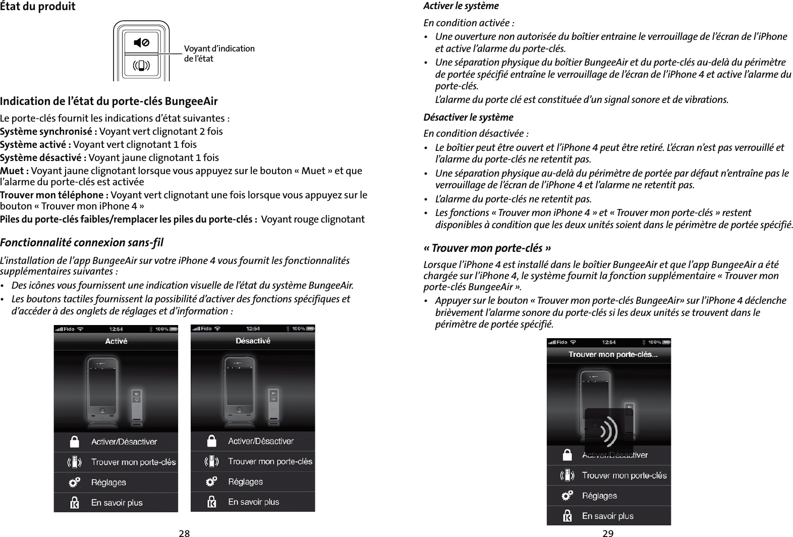 2928État du produitVoyant d’indication de l’étatIndication de l’état du porte-clés BungeeAir  Le porte-clés fournit les indications d’état suivantes :Système synchronisé : Voyant vert clignotant 2 foisSystème activé : Voyant vert clignotant 1 foisSystème désactivé : Voyant jaune clignotant 1 foisMuet : Voyant jaune clignotant lorsque vous appuyez sur le bouton « Muet » et que l’alarme du porte-clés est activéeTrouver mon téléphone : Voyant vert clignotant une fois lorsque vous appuyez sur le bouton « Trouver mon iPhone 4 »Piles du porte-clés faibles/remplacer les piles du porte-clés :  Voyant rouge clignotantFonctionnalité connexion sans-fil -JOTUBMMBUJPOEFMBQQ#VOHFF&quot;JSTVSWPUSFJ1IPOFWPVTGPVSOJUMFTGPODUJPOOBMJUÏTTVQQMÏNFOUBJSFTTVJWBOUFTt %FTJDÙOFTWPVTGPVSOJTTFOUVOFJOEJDBUJPOWJTVFMMFEFMÏUBUEVTZTUÒNF#VOHFF&quot;JSt -FTCPVUPOTUBDUJMFTGPVSOJTTFOUMBQPTTJCJMJUÏEBDUJWFSEFTGPODUJPOTTQÏDJGJRVFTFUEBDDÏEFSËEFTPOHMFUTEFSÏHMBHFTFUEJOGPSNBUJPOActiver le système&amp;ODPOEJUJPOBDUJWÏFt 6OFPVWFSUVSFOPOBVUPSJTÏFEVCPÔUJFSFOUSBJOFMFWFSSPVJMMBHFEFMÏDSBOEFMJ1IPOFFUBDUJWFMBMBSNFEVQPSUFDMÏTt 6OFTÏQBSBUJPOQIZTJRVFEVCPÔUJFS#VOHFF&quot;JSFUEVQPSUFDMÏTBVEFMËEVQÏSJNÒUSFEFQPSUÏFTQÏDJGJÏFOUSBÔOFMFWFSSPVJMMBHFEFMÏDSBOEFMJ1IPOFFUBDUJWFMBMBSNFEVQPSUFDMÏT -BMBSNFEVQPSUFDMÏFTUDPOTUJUVÏFEVOTJHOBMTPOPSFFUEFWJCSBUJPOTDésactiver le système &amp;ODPOEJUJPOEÏTBDUJWÏFt -FCPÔUJFSQFVUÐUSFPVWFSUFUMJ1IPOFQFVUÐUSFSFUJSÏ-ÏDSBOOFTUQBTWFSSPVJMMÏFUMBMBSNFEVQPSUFDMÏTOFSFUFOUJUQBTt 6OFTÏQBSBUJPOQIZTJRVFBVEFMËEVQÏSJNÒUSFEFQPSUÏFQBSEÏGBVUOFOUSBÔOFQBTMFWFSSPVJMMBHFEFMÏDSBOEFMJ1IPOFFUMBMBSNFOFSFUFOUJUQBTt -BMBSNFEVQPSUFDMÏTOFSFUFOUJUQBTt -FTGPODUJPOTj5SPVWFSNPOJ1IPOFxFUj5SPVWFSNPOQPSUFDMÏTxSFTUFOUEJTQPOJCMFTËDPOEJUJPORVFMFTEFVYVOJUÏTTPJFOUEBOTMFQÏSJNÒUSFEFQPSUÏFTQÏDJGJÏ« Trouver mon porte-clés »-PSTRVFMJ1IPOFFTUJOTUBMMÏEBOTMFCPÔUJFS#VOHFF&quot;JSFURVFMBQQ#VOHFF&quot;JSBÏUÏDIBSHÏFTVSMJ1IPOFMFTZTUÒNFGPVSOJUMBGPODUJPOTVQQMÏNFOUBJSFj5SPVWFSNPOQPSUFDMÏT#VOHFF&quot;JSxt &quot;QQVZFSTVSMFCPVUPOj5SPVWFSNPOQPSUFDMÏT#VOHFF&quot;JSxTVSMJ1IPOFEÏDMFODIFCSJÒWFNFOUMBMBSNFTPOPSFEVQPSUFDMÏTTJMFTEFVYVOJUÏTTFUSPVWFOUEBOTMFQÏSJNÒUSFEFQPSUÏFTQÏDJGJÏ