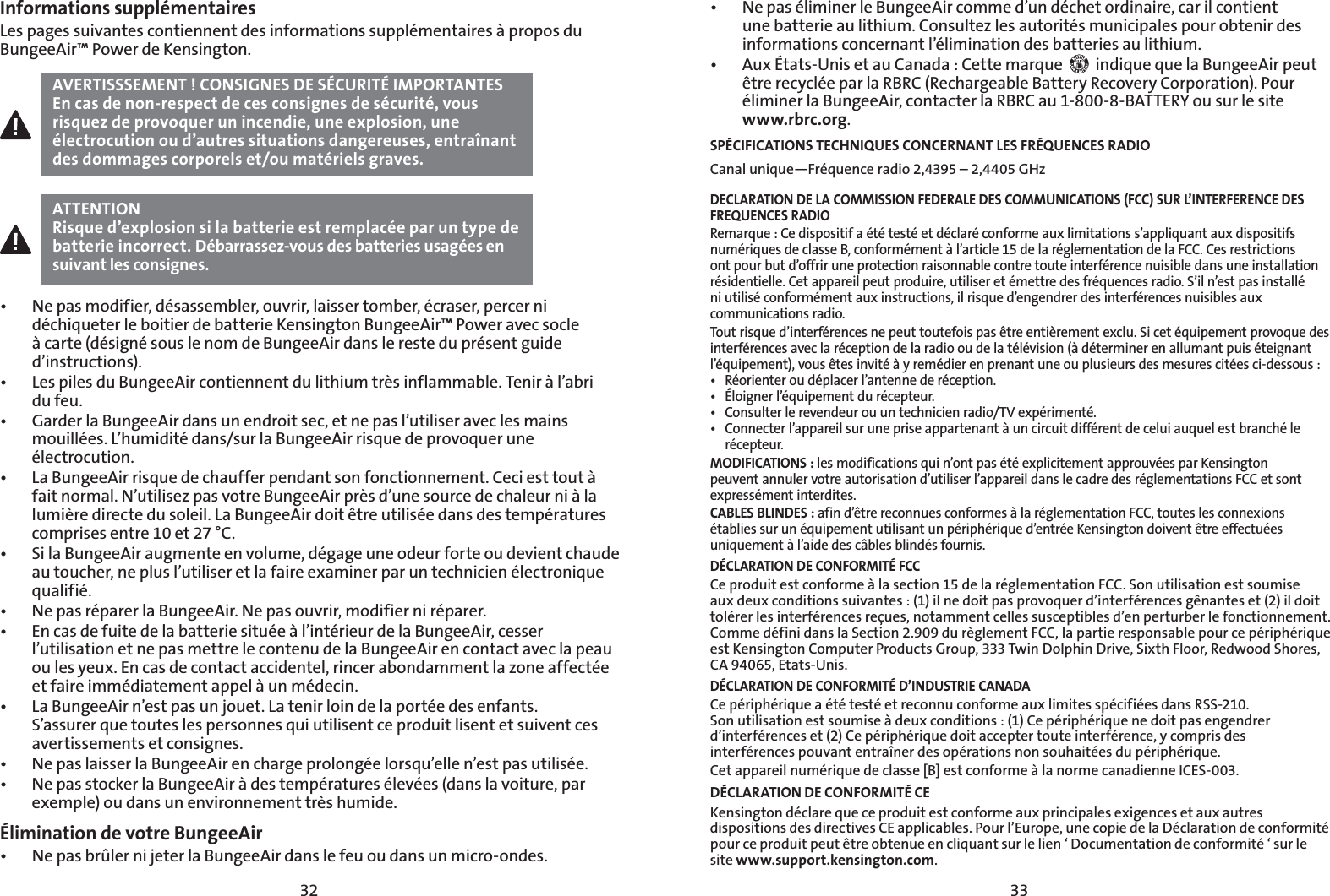 3332Informations supplémentairesLes pages suivantes contiennent des informations supplémentaires à propos du BungeeAir™ Power de Kensington. AVERTISSSEMENT! CONSIGNES DE SÉCURITÉ IMPORTANTESEn cas de non-respect de ces consignes de sécurité, vous risquez de provoquer un incendie, une explosion, une électrocution ou d’autres situations dangereuses, entraînant des dommages corporels et/ou matériels graves.ATTENTIONRisque d’explosion si la batterie est remplacée par un type de batterie incorrect. Débarrassez-vous des batteries usagées en suivant les consignes.t /FQBTNPEJGJFSEÏTBTTFNCMFSPVWSJSMBJTTFSUPNCFSÏDSBTFSQFSDFSOJdéchiqueter le boitier de batterie Kensington BungeeAir™ Power avec socle à carte (désigné sous le nom de BungeeAir dans le reste du présent guide d’instructions).t -FTQJMFTEV#VOHFF&quot;JSDPOUJFOOFOUEVMJUIJVNUSÒTJOGMBNNBCMF5FOJSËMBCSJ du feu.t (BSEFSMB#VOHFF&quot;JSEBOTVOFOESPJUTFDFUOFQBTMVUJMJTFSBWFDMFTNBJOTmouillées. L’humidité dans/sur la BungeeAir risque de provoquer une électrocution.t -B#VOHFF&quot;JSSJTRVFEFDIBVGGFSQFOEBOUTPOGPODUJPOOFNFOU$FDJFTUUPVUËfait normal. N’utilisez pas votre BungeeAir près d’une source de chaleur ni à la lumière directe du soleil. La BungeeAir doit être utilisée dans des températures comprises entre 10 et 27 °C.t 4JMB#VOHFF&quot;JSBVHNFOUFFOWPMVNFEÏHBHFVOFPEFVSGPSUFPVEFWJFOUDIBVEFau toucher, ne plus l’utiliser et la faire examiner par un technicien électronique qualifié.t /FQBTSÏQBSFSMB#VOHFF&quot;JS/FQBTPVWSJSNPEJGJFSOJSÏQBSFSt &amp;ODBTEFGVJUFEFMBCBUUFSJFTJUVÏFËMJOUÏSJFVSEFMB#VOHFF&quot;JSDFTTFSl’utilisation et ne pas mettre le contenu de la BungeeAir en contact avec la peau ou les yeux. En cas de contact accidentel, rincer abondamment la zone affectée et faire immédiatement appel à un médecin.t -B#VOHFF&quot;JSOFTUQBTVOKPVFU-BUFOJSMPJOEFMBQPSUÏFEFTFOGBOUTS’assurer que toutes les personnes qui utilisent ce produit lisent et suivent ces avertissements et consignes.t /FQBTMBJTTFSMB#VOHFF&quot;JSFODIBSHFQSPMPOHÏFMPSTRVFMMFOFTUQBTVUJMJTÏFt /FQBTTUPDLFSMB#VOHFF&quot;JSËEFTUFNQÏSBUVSFTÏMFWÏFTEBOTMBWPJUVSFQBSexemple) ou dans un environnement très humide.Élimination de votre BungeeAirt /FQBTCSßMFSOJKFUFSMB#VOHFF&quot;JSEBOTMFGFVPVEBOTVONJDSPPOEFTt /FQBTÏMJNJOFSMF#VOHFF&quot;JSDPNNFEVOEÏDIFUPSEJOBJSFDBSJMDPOUJFOUune batterie au lithium. Consultez les autorités municipales pour obtenir des informations concernant l’élimination des batteries au lithium.t &quot;VY²UBUT6OJTFUBV$BOBEB$FUUFNBSRVF   indique que la BungeeAir peut être recyclée par la RBRC (Rechargeable Battery Recovery Corporation). Pour éliminer la BungeeAir, contacter la RBRC au 1-800-8-BATTERY ou sur le site www.rbrc.org.SPÉCIFICATIONS TECHNIQUES CONCERNANT LES FRÉQUENCES RADIOCanal unique—Fréquence radio 2,4395 – 2,4405 GHz DECLARATION DE LA COMMISSION FEDERALE DES COMMUNICATIONS (FCC) SUR L’INTERFERENCE DES FREQUENCES RADIORemarque : Ce dispositif a été testé et déclaré conforme aux limitations s’appliquant aux dispositifs numériques de classe B, conformément à l’article 15 de la réglementation de la FCC. Ces restrictions ont pour but d’offrir une protection raisonnable contre toute interférence nuisible dans une installation résidentielle. Cet appareil peut produire, utiliser et émettre des fréquences radio. S’il n’est pas installé ni utilisé conformément aux instructions, il risque d’engendrer des interférences nuisibles aux communications radio.Tout risque d’interférences ne peut toutefois pas être entièrement exclu. Si cet équipement provoque des interférences avec la réception de la radio ou de la télévision (à déterminer en allumant puis éteignant l’équipement), vous êtes invité à y remédier en prenant une ou plusieurs des mesures citées ci-dessous :t 3ÏPSJFOUFSPVEÏQMBDFSMBOUFOOFEFSÏDFQUJPOt ²MPJHOFSMÏRVJQFNFOUEVSÏDFQUFVSt $POTVMUFSMFSFWFOEFVSPVVOUFDIOJDJFOSBEJP57FYQÏSJNFOUÏt $POOFDUFSMBQQBSFJMTVSVOFQSJTFBQQBSUFOBOUËVODJSDVJUEJGGÏSFOUEFDFMVJBVRVFMFTUCSBODIÏMFrécepteur.MODIFICATIONS : les modifications qui n’ont pas été explicitement approuvées par Kensington peuvent annuler votre autorisation d’utiliser l’appareil dans le cadre des réglementations FCC et sont expressément interdites.CABLES BLINDES : afin d’être reconnues conformes à la réglementation FCC, toutes les connexions établies sur un équipement utilisant un périphérique d’entrée Kensington doivent être effectuées uniquement à l’aide des câbles blindés fournis.DÉCLARATION DE CONFORMITÉ FCCCe produit est conforme à la section 15 de la réglementation FCC. Son utilisation est soumise aux deux conditions suivantes : (1) il ne doit pas provoquer d’interférences gênantes et (2) il doit tolérer les interférences reçues, notamment celles susceptibles d’en perturber le fonctionnement. Comme défini dans la Section 2.909 du règlement FCC, la partie responsable pour ce périphérique est Kensington Computer Products Group, 333 Twin Dolphin Drive, Sixth Floor, Redwood Shores, CA 94065, Etats-Unis. DÉCLARATION DE CONFORMITÉ D’INDUSTRIE CANADACe périphérique a été testé et reconnu conforme aux limites spécifiées dans RSS-210. Son utilisation est soumise à deux conditions : (1) Ce périphérique ne doit pas engendrer d’interférences et (2) Ce périphérique doit accepter toute interférence, y compris des interférences pouvant entraîner des opérations non souhaitées du périphérique.Cet appareil numérique de classe [B] est conforme à la norme canadienne ICES-003.DÉCLARATION DE CONFORMITÉ CEKensington déclare que ce produit est conforme aux principales exigences et aux autres dispositions des directives CE applicables. Pour l’Europe, une copie de la Déclaration de conformité pour ce produit peut être obtenue en cliquant sur le lien ‘ Documentation de conformité ‘ sur le site www.support.kensington.com.