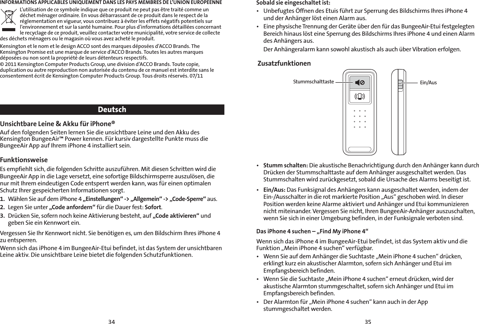 3534INFORMATIONS APPLICABLES UNIQUEMENT DANS LES PAYS MEMBRES DE L’UNION EUROPEENNEL’utilisation de ce symbole indique que ce produit ne peut pas être traité comme un déchet ménager ordinaire. En vous débarrassant de ce produit dans le respect de la réglementation en vigueur, vous contribuez à éviter les effets négatifs potentiels sur l’environnement et sur la santé humaine. Pour plus d’informations détaillées concernant le recyclage de ce produit, veuillez contacter votre municipalité, votre service de collecte des déchets ménagers ou le magasin où vous avez acheté le produit.Kensington et le nom et le design ACCO sont des marques déposées d’ACCO Brands. The Kensington Promise est une marque de service d’ACCO Brands. Toutes les autres marques déposées ou non sont la propriété de leurs détenteurs respectifs.© 2011 Kensington Computer Products Group, une division d’ACCO Brands. Toute copie, duplication ou autre reproduction non autorisée du contenu de ce manuel est interdite sans le consentement écrit de Kensington Computer Products Group. Tous droits réservés. 07/11DeutschUnsichtbare Leine &amp; Akku für iPhone®Auf den folgenden Seiten lernen Sie die unsichtbare Leine und den Akku des Kensington BungeeAir™ Power kennen. Für kursiv dargestellte Punkte muss die BungeeAir App auf Ihrem iPhone 4 installiert sein.Funktionsweise  Es empfiehlt sich, die folgenden Schritte auszuführen. Mit diesen Schritten wird die BungeeAir App in die Lage versetzt, eine sofortige Bildschirmsperre auszulösen, die nur mit Ihrem eindeutigen Code entsperrt werden kann, was für einen optimalen Schutz Ihrer gespeicherten Informationen sorgt.1.  Wählen Sie auf dem iPhone 4 „Einstellungen“ -&gt; „Allgemein“ -&gt; „Code-Sperre“ aus.2.  Legen Sie unter „Code anfordern“ für die Dauer fest: Sofort.3.  Drücken Sie, sofern noch keine Aktivierung besteht, auf „Code aktivieren“ und geben Sie ein Kennwort ein.Vergessen Sie Ihr Kennwort nicht. Sie benötigen es, um den Bildschirm Ihres iPhone 4 zu entsperren.Wenn sich das iPhone 4 im BungeeAir-Etui befindet, ist das System der unsichtbaren Leine aktiv. Die unsichtbare Leine bietet die folgenden Schutzfunktionen.  Sobald sie eingeschaltet ist:t 6OCFGVHUFT½GGOFOEFT&amp;UVJTGàISU[VS4QFSSVOHEFT#JMETDIJSNT*ISFTJ1IPOF und der Anhänger löst einen Alarm aus.t &amp;JOFQIZTJTDIF5SFOOVOHEFS(FSÊUFàCFSEFOGàSEBT#VOHFF&quot;JS&amp;UVJGFTUHFMFHUFOBereich hinaus löst eine Sperrung des Bildschirms Ihres iPhone 4 und einen Alarm des Anhängers aus.  Der Anhängeralarm kann sowohl akustisch als auch über Vibration erfolgen. ZusatzfunktionenStummschalttaste Ein/Aust Stumm schalten: Die akustische Benachrichtigung durch den Anhänger kann durch Drücken der Stummschalttaste auf dem Anhänger ausgeschaltet werden. Das Stummschalten wird zurückgesetzt, sobald die Ursache des Alarms beseitigt ist.t Ein/Aus: Das Funksignal des Anhängers kann ausgeschaltet werden, indem der Ein-/Ausschalter in die rot markierte Position „Aus“ geschoben wird. In dieser Position werden keine Alarme aktiviert und Anhänger und Etui kommunizieren nicht miteinander. Vergessen Sie nicht, Ihren BungeeAir-Anhänger auszuschalten, wenn Sie sich in einer Umgebung befinden, in der Funksignale verboten sind.Das iPhone 4 suchen – „Find My iPhone 4“ Wenn sich das iPhone 4 im BungeeAir-Etui befindet, ist das System aktiv und die Funktion „Mein iPhone 4 suchen“ verfügbar. t 8FOO4JFBVGEFN&quot;OIÊOHFSEJF4VDIUBTUFv.FJOJ1IPOFTVDIFOiESàDLFOerklingt kurz ein akustischer Alarmton, sofern sich Anhänger und Etui im Empfangsbereich befinden.t 8FOO4JFEJF4VDIUBTUFv.FJOJ1IPOFTVDIFOiFSOFVUESàDLFOXJSEEFSakustische Alarmton stummgeschaltet, sofern sich Anhänger und Etui im Empfangsbereich befinden.t %FS&quot;MBSNUPOGàSv.FJOJ1IPOFTVDIFOiLBOOBVDIJOEFS&quot;QQ stummgeschaltet werden.
