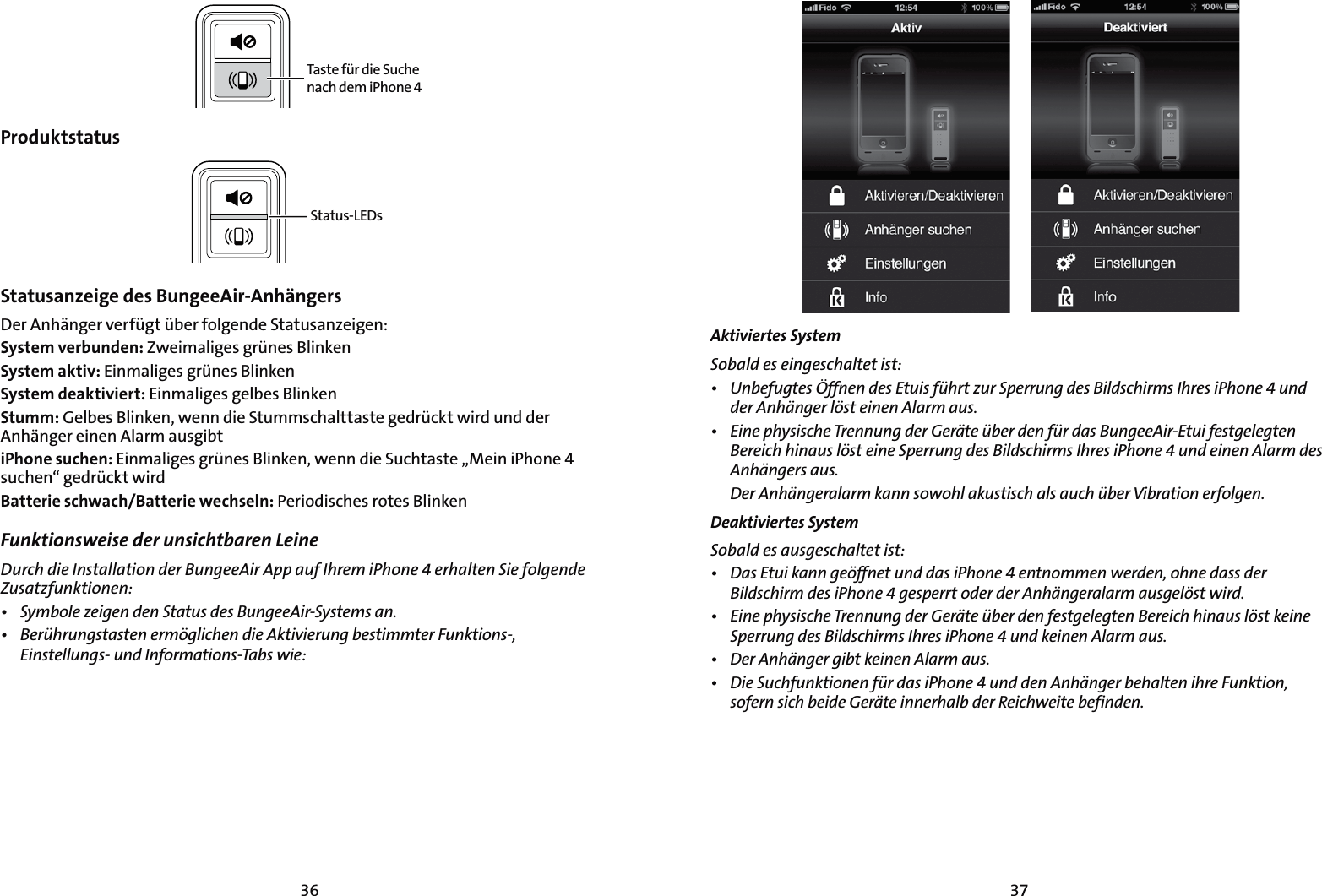 3736Taste für die Suche nach dem iPhone 4ProduktstatusStatus-LEDsStatusanzeige des BungeeAir-Anhängers  Der Anhänger verfügt über folgende Statusanzeigen:System verbunden: Zweimaliges grünes BlinkenSystem aktiv: Einmaliges grünes BlinkenSystem deaktiviert: Einmaliges gelbes BlinkenStumm: Gelbes Blinken, wenn die Stummschalttaste gedrückt wird und der Anhänger einen Alarm ausgibtiPhone suchen: Einmaliges grünes Blinken, wenn die Suchtaste „Mein iPhone 4 suchen“ gedrückt wirdBatterie schwach/Batterie wechseln: Periodisches rotes BlinkenFunktionsweise der unsichtbaren Leine  %VSDIEJF*OTUBMMBUJPOEFS#VOHFF&quot;JS&quot;QQBVG*ISFNJ1IPOFFSIBMUFO4JFGPMHFOEF;VTBU[GVOLUJPOFOt 4ZNCPMF[FJHFOEFO4UBUVTEFT#VOHFF&quot;JS4ZTUFNTBOt #FSàISVOHTUBTUFOFSNÚHMJDIFOEJF&quot;LUJWJFSVOHCFTUJNNUFS&apos;VOLUJPOT &amp;JOTUFMMVOHTVOE*OGPSNBUJPOT5BCTXJFAktiviertes System4PCBMEFTFJOHFTDIBMUFUJTUt 6OCFGVHUFT½GGOFOEFT&amp;UVJTGàISU[VS4QFSSVOHEFT#JMETDIJSNT*ISFTJ1IPOFVOEEFS&quot;OIÊOHFSMÚTUFJOFO&quot;MBSNBVTt &amp;JOFQIZTJTDIF5SFOOVOHEFS(FSÊUFàCFSEFOGàSEBT#VOHFF&quot;JS&amp;UVJGFTUHFMFHUFO#FSFJDIIJOBVTMÚTUFJOF4QFSSVOHEFT#JMETDIJSNT*ISFTJ1IPOFVOEFJOFO&quot;MBSNEFT&quot;OIÊOHFSTBVT %FS&quot;OIÊOHFSBMBSNLBOOTPXPIMBLVTUJTDIBMTBVDIàCFS7JCSBUJPOFSGPMHFODeaktiviertes System 4PCBMEFTBVTHFTDIBMUFUJTUt %BT&amp;UVJLBOOHFÚGGOFUVOEEBTJ1IPOFFOUOPNNFOXFSEFOPIOFEBTTEFS#JMETDIJSNEFTJ1IPOFHFTQFSSUPEFSEFS&quot;OIÊOHFSBMBSNBVTHFMÚTUXJSEt &amp;JOFQIZTJTDIF5SFOOVOHEFS(FSÊUFàCFSEFOGFTUHFMFHUFO#FSFJDIIJOBVTMÚTULFJOF4QFSSVOHEFT#JMETDIJSNT*ISFTJ1IPOFVOELFJOFO&quot;MBSNBVTt %FS&quot;OIÊOHFSHJCULFJOFO&quot;MBSNBVTt %JF4VDIGVOLUJPOFOGàSEBTJ1IPOFVOEEFO&quot;OIÊOHFSCFIBMUFOJISF&apos;VOLUJPOTPGFSOTJDICFJEF(FSÊUFJOOFSIBMCEFS3FJDIXFJUFCFGJOEFO