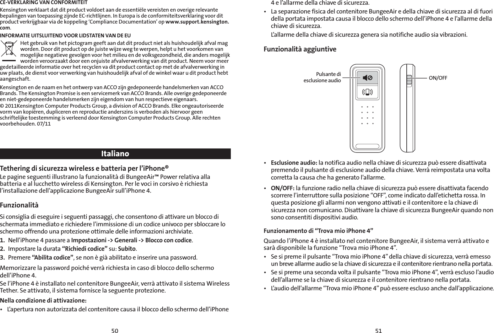 5150CE-VERKLARING VAN CONFORMITEITKensington verklaart dat dit product voldoet aan de essentiële vereisten en overige relevante bepalingen van toepassing zijnde EC-richtlijnen. In Europa is de conformiteitsverklaring voor dit product verkrijgbaar via de koppeling ‘Compliance Documentation’ op www.support.kensington.com.INFORMATIE UITSLUITEND VOOR LIDSTATEN VAN DE EUHet gebruik van het pictogram geeft aan dat dit product niet als huishoudelijk afval mag worden. Door dit product op de juiste wijze weg te werpen, helpt u het voorkomen van mogelijke negatieve gevolgen voor het milieu en de volksgezondheid, die anders mogelijk worden veroorzaakt door een onjuiste afvalverwerking van dit product. Neem voor meer gedetailleerde informatie over het recyclen va dit product contact op met de afvalverwerking in uw plaats, de dienst voor verwerking van huishoudelijk afval of de winkel waar u dit product hebt aangeschaft.Kensington en de naam en het ontwerp van ACCO zijn gedeponeerde handelsmerken van ACCO Brands. The Kensington Promise is een servicemerk van ACCO Brands. Alle overige gedeponeerde en niet-gedeponeerde handelsmerken zijn eigendom van hun respectieve eigenaars.© 2011Kensington Computer Products Group, a division of ACCO Brands. Elke ongeautoriseerde vorm van kopiëren, dupliceren en reproductie anderszins is verboden als hiervoor geen schriftelijke toestemming is verleend door Kensington Computer Products Group. Alle rechten voorbehouden. 07/11ItalianoTethering di sicurezza wireless e batteria per l’iPhone®Le pagine seguenti illustrano la funzionalità di BungeeAir™ Power relativa alla batteria e al lucchetto wireless di Kensington. Per le voci in corsivo è richiesta l’installazione dell’applicazione BungeeAir sull’iPhone 4.Funzionalità Si consiglia di eseguire i seguenti passaggi, che consentono di attivare un blocco di schermata immediato e richiedere l’immissione di un codice univoco per sbloccare lo schermo offrendo una protezione ottimale delle informazioni archiviate. 1.  Nell’iPhone 4 passare a Impostazioni -&gt; Generali -&gt; Blocco con codice.2.  Impostare la durata “Richiedi codice” su: Subito.3. Premere “Abilita codice”, se non è già abilitato e inserire una password.Memorizzare la password poiché verrà richiesta in caso di blocco dello schermo dell’iPhone 4.Se l’iPhone 4 è installato nel contenitore BungeeAir, verrà attivato il sistema Wireless Tether. Se attivato, il sistema fornisce la seguente protezione.   Nella condizione di attivazione:t -BQFSUVSBOPOBVUPSJ[[BUBEFMDPOUFOJUPSFDBVTBJMCMPDDPEFMMPTDIFSNPEFMMJ1IPOF4 e l’allarme della chiave di sicurezza.t -BTFQBSB[JPOFGJTJDBEFMDPOUFOJUPSF#VOHFF&quot;JSFEFMMBDIJBWFEJTJDVSF[[BBMEJGVPSJdella portata impostata causa il blocco dello schermo dell’iPhone 4 e l’allarme della chiave di sicurezza.  L’allarme della chiave di sicurezza genera sia notifiche audio sia vibrazioni.Funzionalità aggiuntivePulsante di esclusione audio ON/OFFt Esclusione audio: la notifica audio nella chiave di sicurezza può essere disattivata premendo il pulsante di esclusione audio della chiave. Verrà reimpostata una volta corretta la causa che ha generato l’allarme.t ON/OFF: la funzione radio nella chiave di sicurezza può essere disattivata facendo scorrere l’interruttore sulla posizione “OFF”, come indicato dall’etichetta rossa. In questa posizione gli allarmi non vengono attivati e il contenitore e la chiave di sicurezza non comunicano. Disattivare la chiave di sicurezza BungeeAir quando non sono consentiti dispositivi audio.Funzionamento di “Trova mio iPhone 4” 2VBOEPMJ1IPOFÒJOTUBMMBUPOFMDPOUFOJUPSF#VOHFF&quot;JSJMTJTUFNBWFSSËBUUJWBUPFsarà disponibile la funzione “Trova mio iPhone 4”.t 4FTJQSFNFJMQVMTBOUFi5SPWBNJPJ1IPOFwEFMMBDIJBWFEJTJDVSF[[BWFSSËFNFTTPun breve allarme audio se la chiave di sicurezza e il contenitore rientrano nella portata.t 4FTJQSFNFVOBTFDPOEBWPMUBJMQVMTBOUFi5SPWBNJPJ1IPOFwWFSSËFTDMVTPMBVEJPdell’allarme se la chiave di sicurezza e il contenitore rientrano nella portata.t -BVEJPEFMMBMMBSNFi5SPWBNJPJ1IPOFwQVÛFTTFSFFTDMVTPBODIFEBMMBQQMJDB[JPOF