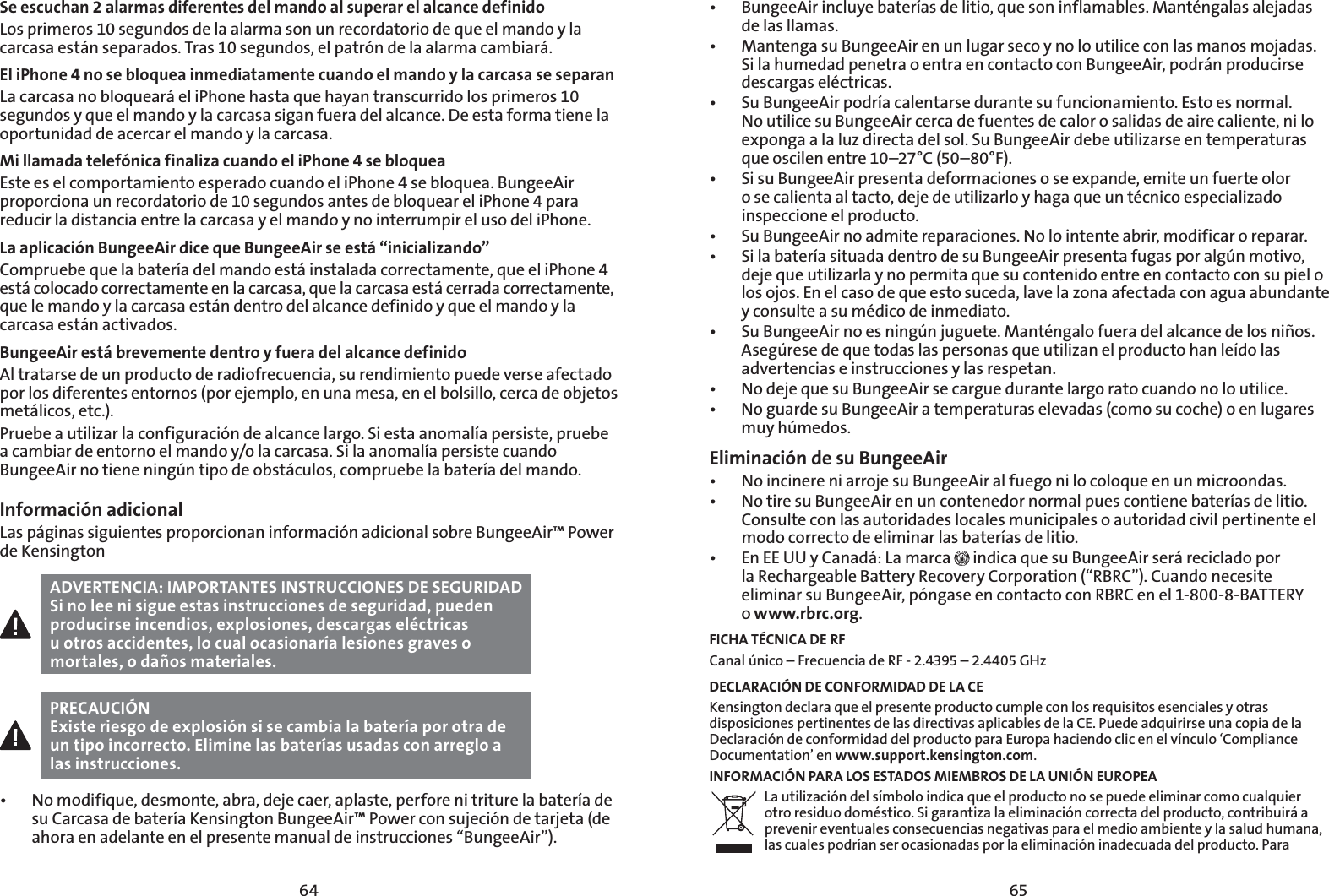6564Se escuchan 2 alarmas diferentes del mando al superar el alcance definidoLos primeros 10 segundos de la alarma son un recordatorio de que el mando y la carcasa están separados. Tras 10 segundos, el patrón de la alarma cambiará.El iPhone 4 no se bloquea inmediatamente cuando el mando y la carcasa se separanLa carcasa no bloqueará el iPhone hasta que hayan transcurrido los primeros 10 segundos y que el mando y la carcasa sigan fuera del alcance. De esta forma tiene la oportunidad de acercar el mando y la carcasa.Mi llamada telefónica finaliza cuando el iPhone 4 se bloqueaEste es el comportamiento esperado cuando el iPhone 4 se bloquea. BungeeAir proporciona un recordatorio de 10 segundos antes de bloquear el iPhone 4 para reducir la distancia entre la carcasa y el mando y no interrumpir el uso del iPhone.La aplicación BungeeAir dice que BungeeAir se está “inicializando”Compruebe que la batería del mando está instalada correctamente, que el iPhone 4 está colocado correctamente en la carcasa, que la carcasa está cerrada correctamente, que le mando y la carcasa están dentro del alcance definido y que el mando y la carcasa están activados.BungeeAir está brevemente dentro y fuera del alcance definidoAl tratarse de un producto de radiofrecuencia, su rendimiento puede verse afectado por los diferentes entornos (por ejemplo, en una mesa, en el bolsillo, cerca de objetos metálicos, etc.).Pruebe a utilizar la configuración de alcance largo. Si esta anomalía persiste, pruebe a cambiar de entorno el mando y/o la carcasa. Si la anomalía persiste cuando BungeeAir no tiene ningún tipo de obstáculos, compruebe la batería del mando.Información adicionalLas páginas siguientes proporcionan información adicional sobre BungeeAir™ Power de KensingtonADVERTENCIA: IMPORTANTES INSTRUCCIONES DE SEGURIDADSi no lee ni sigue estas instrucciones de seguridad, pueden producirse incendios, explosiones, descargas eléctricas u otros accidentes, lo cual ocasionaría lesiones graves o mortales, o daños materiales.PRECAUCIÓNExiste riesgo de explosión si se cambia la batería por otra de un tipo incorrecto. Elimine las baterías usadas con arreglo a las instrucciones.t /PNPEJGJRVFEFTNPOUFBCSBEFKFDBFSBQMBTUFQFSGPSFOJUSJUVSFMBCBUFSÓBEFsu Carcasa de batería Kensington BungeeAir™ Power con sujeción de tarjeta (de ahora en adelante en el presente manual de instrucciones “BungeeAir”).t #VOHFF&quot;JSJODMVZFCBUFSÓBTEFMJUJPRVFTPOJOGMBNBCMFT.BOUÏOHBMBTBMFKBEBTde las llamas.t .BOUFOHBTV#VOHFF&quot;JSFOVOMVHBSTFDPZOPMPVUJMJDFDPOMBTNBOPTNPKBEBTSi la humedad penetra o entra en contacto con BungeeAir, podrán producirse descargas eléctricas.t 4V#VOHFF&quot;JSQPESÓBDBMFOUBSTFEVSBOUFTVGVODJPOBNJFOUP&amp;TUPFTOPSNBMNo utilice su BungeeAir cerca de fuentes de calor o salidas de aire caliente, ni lo exponga a la luz directa del sol. Su BungeeAir debe utilizarse en temperaturas que oscilen entre 10–27°C (50–80°F).t 4JTV#VOHFF&quot;JSQSFTFOUBEFGPSNBDJPOFTPTFFYQBOEFFNJUFVOGVFSUFPMPSo se calienta al tacto, deje de utilizarlo y haga que un técnico especializado inspeccione el producto.t 4V#VOHFF&quot;JSOPBENJUFSFQBSBDJPOFT/PMPJOUFOUFBCSJSNPEJGJDBSPSFQBSBSt 4JMBCBUFSÓBTJUVBEBEFOUSPEFTV#VOHFF&quot;JSQSFTFOUBGVHBTQPSBMHÞONPUJWPdeje que utilizarla y no permita que su contenido entre en contacto con su piel o los ojos. En el caso de que esto suceda, lave la zona afectada con agua abundante y consulte a su médico de inmediato.t 4V#VOHFF&quot;JSOPFTOJOHÞOKVHVFUF.BOUÏOHBMPGVFSBEFMBMDBODFEFMPTOJ×PTAsegúrese de que todas las personas que utilizan el producto han leído las advertencias e instrucciones y las respetan.t /PEFKFRVFTV#VOHFF&quot;JSTFDBSHVFEVSBOUFMBSHPSBUPDVBOEPOPMPVUJMJDFt /PHVBSEFTV#VOHFF&quot;JSBUFNQFSBUVSBTFMFWBEBTDPNPTVDPDIFPFOMVHBSFTmuy húmedos.Eliminación de su BungeeAirt /PJODJOFSFOJBSSPKFTV#VOHFF&quot;JSBMGVFHPOJMPDPMPRVFFOVONJDSPPOEBTt /PUJSFTV#VOHFF&quot;JSFOVODPOUFOFEPSOPSNBMQVFTDPOUJFOFCBUFSÓBTEFMJUJPConsulte con las autoridades locales municipales o autoridad civil pertinente el modo correcto de eliminar las baterías de litio.t &amp;O&amp;&amp;66Z$BOBEÈ-BNBSDB  indica que su BungeeAir será reciclado por  la Rechargeable Battery Recovery Corporation (“RBRC”). Cuando necesite eliminar su BungeeAir, póngase en contacto con RBRC en el 1-800-8-BATTERY  o www.rbrc.org.FICHA TÉCNICA DE RFCanal único – Frecuencia de RF - 2.4395 – 2.4405 GHzDECLARACIÓN DE CONFORMIDAD DE LA CEKensington declara que el presente producto cumple con los requisitos esenciales y otras disposiciones pertinentes de las directivas aplicables de la CE. Puede adquirirse una copia de la Declaración de conformidad del producto para Europa haciendo clic en el vínculo ‘Compliance Documentation’ en www.support.kensington.com.INFORMACIÓN PARA LOS ESTADOS MIEMBROS DE LA UNIÓN EUROPEALa utilización del símbolo indica que el producto no se puede eliminar como cualquier otro residuo doméstico. Si garantiza la eliminación correcta del producto, contribuirá a prevenir eventuales consecuencias negativas para el medio ambiente y la salud humana, las cuales podrían ser ocasionadas por la eliminación inadecuada del producto. Para 