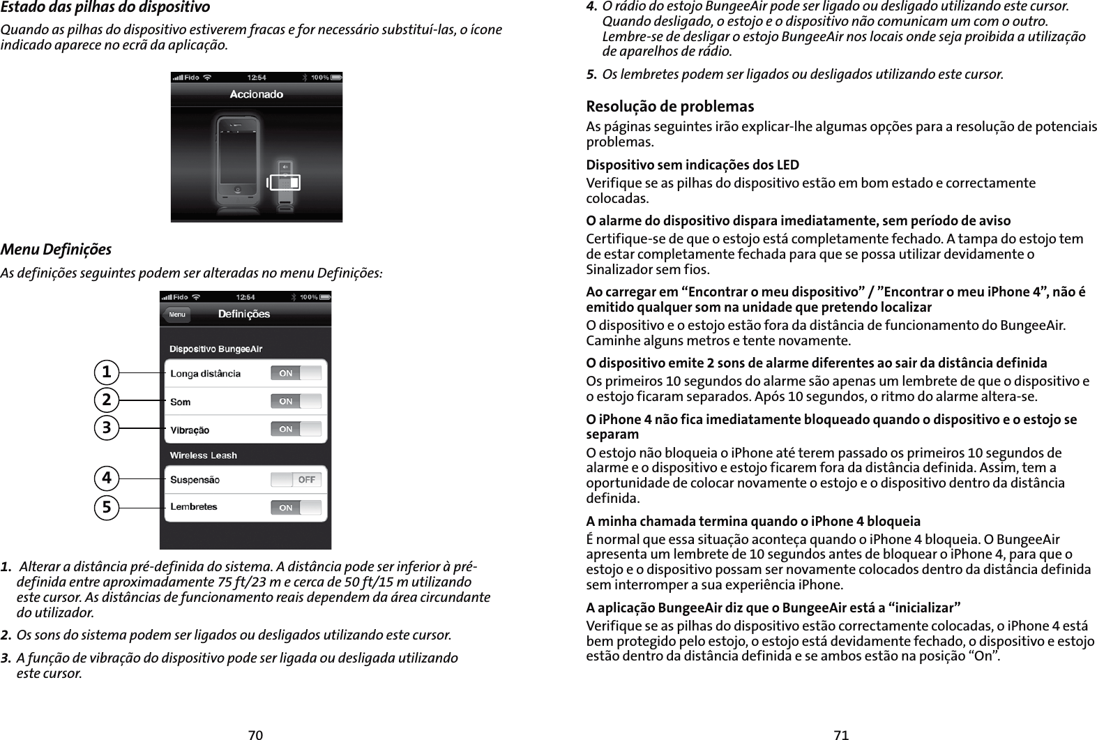 7170Estado das pilhas do dispositivo2VBOEPBTQJMIBTEPEJTQPTJUJWPFTUJWFSFNGSBDBTFGPSOFDFTTÈSJPTVCTUJUVÓMBTPÓDPOFJOEJDBEPBQBSFDFOPFDSÍEBBQMJDBÎÍPMenu Definições&quot;TEFGJOJÎÜFTTFHVJOUFTQPEFNTFSBMUFSBEBTOPNFOV%FGJOJÎÜFT123451. &quot;MUFSBSBEJTUÉODJBQSÏEFGJOJEBEPTJTUFNB&quot;EJTUÉODJBQPEFTFSJOGFSJPSËQSÏEFGJOJEBFOUSFBQSPYJNBEBNFOUFGUNFDFSDBEFGUNVUJMJ[BOEP FTUFDVSTPS&quot;TEJTUÉODJBTEFGVODJPOBNFOUPSFBJTEFQFOEFNEBÈSFBDJSDVOEBOUF EPVUJMJ[BEPS2. 0TTPOTEPTJTUFNBQPEFNTFSMJHBEPTPVEFTMJHBEPTVUJMJ[BOEPFTUFDVSTPS3.  &quot;GVOÎÍPEFWJCSBÎÍPEPEJTQPTJUJWPQPEFTFSMJHBEBPVEFTMJHBEBVUJMJ[BOEP FTUFDVSTPS4. 0SÈEJPEPFTUPKP#VOHFF&quot;JSQPEFTFSMJHBEPPVEFTMJHBEPVUJMJ[BOEPFTUFDVSTPS2VBOEPEFTMJHBEPPFTUPKPFPEJTQPTJUJWPOÍPDPNVOJDBNVNDPNPPVUSP-FNCSFTFEFEFTMJHBSPFTUPKP#VOHFF&quot;JSOPTMPDBJTPOEFTFKBQSPJCJEBBVUJMJ[BÎÍPEFBQBSFMIPTEFSÈEJP5. 0TMFNCSFUFTQPEFNTFSMJHBEPTPVEFTMJHBEPTVUJMJ[BOEPFTUFDVSTPSResolução de problemasAs páginas seguintes irão explicar-lhe algumas opções para a resolução de potenciais problemas. Dispositivo sem indicações dos LEDVerifique se as pilhas do dispositivo estão em bom estado e correctamente colocadas.O alarme do dispositivo dispara imediatamente, sem período de avisoCertifique-se de que o estojo está completamente fechado. A tampa do estojo tem de estar completamente fechada para que se possa utilizar devidamente o Sinalizador sem fios.Ao carregar em “Encontrar o meu dispositivo” / ”Encontrar o meu iPhone 4”, não é emitido qualquer som na unidade que pretendo localizarO dispositivo e o estojo estão fora da distância de funcionamento do BungeeAir. Caminhe alguns metros e tente novamente. O dispositivo emite 2 sons de alarme diferentes ao sair da distância definidaOs primeiros 10 segundos do alarme são apenas um lembrete de que o dispositivo e o estojo ficaram separados. Após 10 segundos, o ritmo do alarme altera-se.O iPhone 4 não fica imediatamente bloqueado quando o dispositivo e o estojo se separamO estojo não bloqueia o iPhone até terem passado os primeiros 10 segundos de alarme e o dispositivo e estojo ficarem fora da distância definida. Assim, tem a oportunidade de colocar novamente o estojo e o dispositivo dentro da distância definida.A minha chamada termina quando o iPhone 4 bloqueia²OPSNBMRVFFTTBTJUVBÎÍPBDPOUFÎBRVBOEPPJ1IPOFCMPRVFJB0#VOHFF&quot;JSapresenta um lembrete de 10 segundos antes de bloquear o iPhone 4, para que o estojo e o dispositivo possam ser novamente colocados dentro da distância definida sem interromper a sua experiência iPhone.A aplicação BungeeAir diz que o BungeeAir está a “inicializar”Verifique se as pilhas do dispositivo estão correctamente colocadas, o iPhone 4 está bem protegido pelo estojo, o estojo está devidamente fechado, o dispositivo e estojo estão dentro da distância definida e se ambos estão na posição “On”.