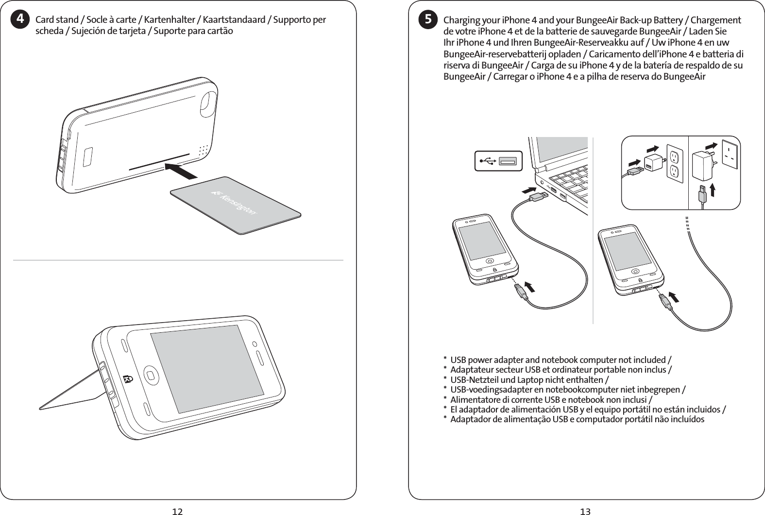 13124Card stand / Socle à carte / Kartenhalter / Kaartstandaard / Supporto per scheda / Sujeción de tarjeta / Suporte para cartão 5Charging your iPhone 4 and your BungeeAir Back-up Battery / Chargement de votre iPhone 4 et de la batterie de sauvegarde BungeeAir / Laden Sie Ihr iPhone 4 und Ihren BungeeAir-Reserveakku auf / Uw iPhone 4 en uw BungeeAir-reservebatterij opladen / Caricamento dell’iPhone 4 e batteria di riserva di BungeeAir / Carga de su iPhone 4 y de la batería de respaldo de su BungeeAir / Carregar o iPhone 4 e a pilha de reserva do BungeeAir  *  USB power adapter and notebook computer not included /*  Adaptateur secteur USB et ordinateur portable non inclus /*  USB-Netzteil und Laptop nicht enthalten /*  USB-voedingsadapter en notebookcomputer niet inbegrepen /*  Alimentatore di corrente USB e notebook non inclusi /*  El adaptador de alimentación USB y el equipo portátil no están incluidos /*  Adaptador de alimentação USB e computador portátil não incluídos 