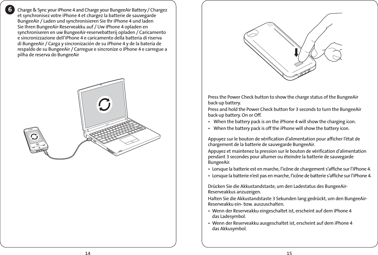 15146Charge &amp; Sync your iPhone 4 and Charge your BungeeAir Battery / Chargez et synchronisez votre iPhone 4 et chargez la batterie de sauvegarde BungeeAir / Laden und synchronisieren Sie Ihr iPhone 4 und laden Sie Ihren BungeeAir-Reserveakku auf / Uw iPhone 4 opladen en synchroniseren en uw BungeeAir-reservebatterij opladen / Caricamento e sincronizzazione dell’iPhone 4 e caricamento della batteria di riserva di BungeeAir / Carga y sincronización de su iPhone 4 y de la batería de respaldo de su BungeeAir / Carregue e sincronize o iPhone 4 e carregue a pilha de reserva do BungeeAirPress the Power Check button to show the charge status of the BungeeAir  back-up battery.Press and hold the Power Check button for 3 seconds to turn the BungeeAir back-up battery. On or Off.t 8IFOUIFCBUUFSZQBDLJTPOUIFJ1IPOFXJMMTIPXUIFDIBSHJOHJDPOt 8IFOUIFCBUUFSZQBDLJTPGGUIFJ1IPOFXJMMTIPXUIFCBUUFSZJDPOAppuyez sur le bouton de vérification d’alimentation pour afficher l’état de chargement de la batterie de sauvegarde BungeeAir.Appuyez et maintenez la pression sur le bouton de vérification d’alimentation pendant 3 secondes pour allumer ou éteindre la batterie de sauvegarde BungeeAir.t -PSTRVFMBCBUUFSJFFTUFONBSDIFMJDÙOFEFDIBSHFNFOUTBGGJDIFTVSMJ1IPOFt -PSTRVFMBCBUUFSJFOFTUQBTFONBSDIFMJDÙOFEFCBUUFSJFTBGGJDIFTVSMJ1IPOFDrücken Sie die Akkustandstaste, um den Ladestatus des BungeeAir-Reserveakkus anzuzeigen.Halten Sie die Akkustandstaste 3 Sekunden lang gedrückt, um den BungeeAir-Reserveakku ein- bzw. auszuschalten.t 8FOOEFS3FTFSWFBLLVFJOHFTDIBMUFUJTUFSTDIFJOUBVGEFNJ1IPOF das Ladesymbol.t 8FOOEFS3FTFSWFBLLVBVTHFTDIBMUFUJTUFSTDIFJOUBVGEFNJ1IPOF das Akkusymbol.