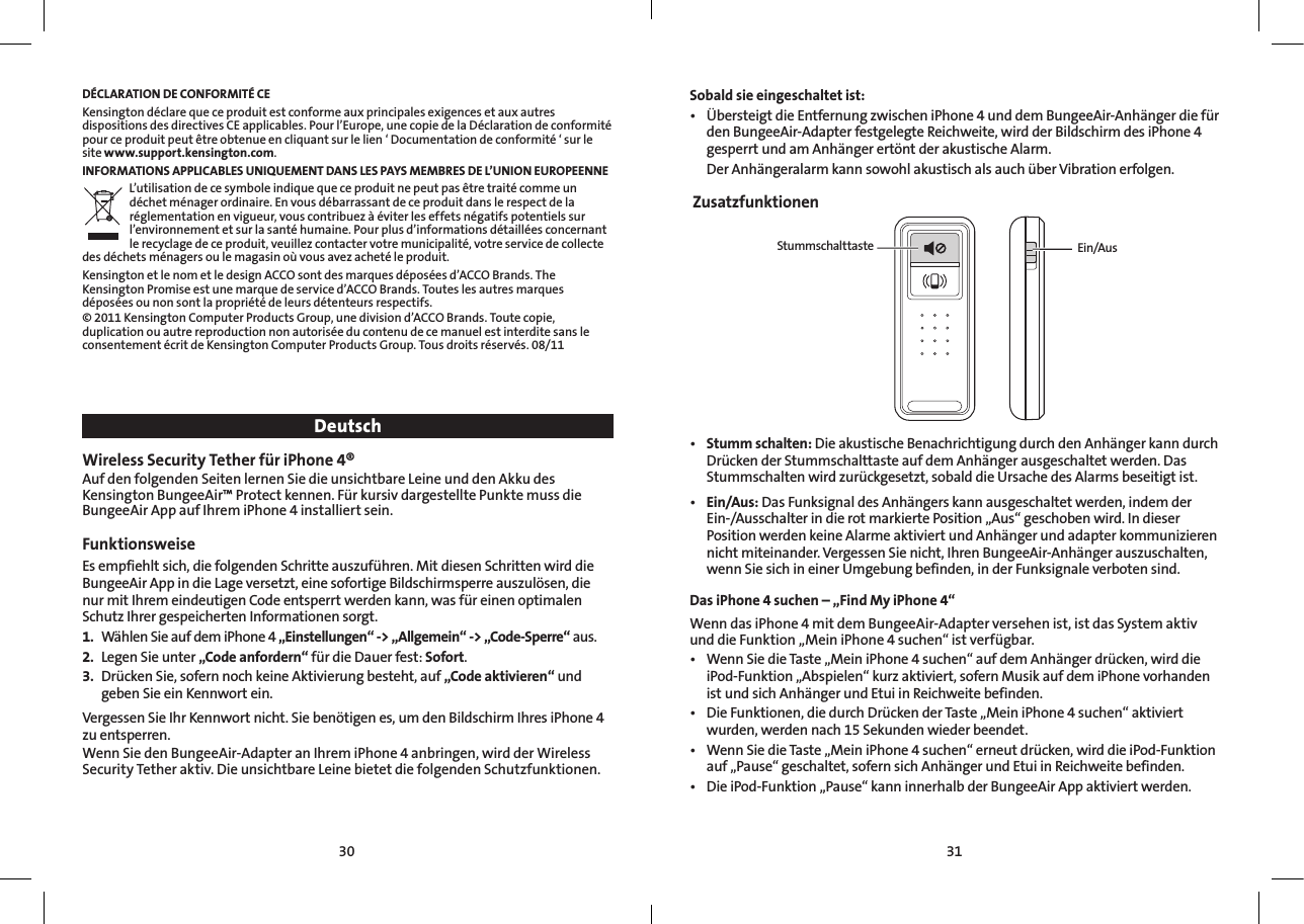 3130DÉCLARATION DE CONFORMITÉ CEKensington déclare que ce produit est conforme aux principales exigences et aux autres dispositions des directives CE applicables. Pour l’Europe, une copie de la Déclaration de conformité pour ce produit peut être obtenue en cliquant sur le lien ‘ Documentation de conformité ‘ sur le site www.support.kensington.com.INFORMATIONS APPLICABLES UNIQUEMENT DANS LES PAYS MEMBRES DE L’UNION EUROPEENNEL’utilisation de ce symbole indique que ce produit ne peut pas être traité comme un déchet ménager ordinaire. En vous débarrassant de ce produit dans le respect de la réglementation en vigueur, vous contribuez à éviter les effets négatifs potentiels sur l’environnement et sur la santé humaine. Pour plus d’informations détaillées concernant le recyclage de ce produit, veuillez contacter votre municipalité, votre service de collecte des déchets ménagers ou le magasin où vous avez acheté le produit.Kensington et le nom et le design ACCO sont des marques déposées d’ACCO Brands. The Kensington Promise est une marque de service d’ACCO Brands. Toutes les autres marques déposées ou non sont la propriété de leurs détenteurs respectifs.© 2011 Kensington Computer Products Group, une division d’ACCO Brands. Toute copie, duplication ou autre reproduction non autorisée du contenu de ce manuel est interdite sans le consentement écrit de Kensington Computer Products Group. Tous droits réservés. 08/11DeutschWireless Security Tether für iPhone 4®Auf den folgenden Seiten lernen Sie die unsichtbare Leine und den Akku des Kensington BungeeAir™ Protect kennen. Für kursiv dargestellte Punkte muss die BungeeAir App auf Ihrem iPhone 4 installiert sein.Funktionsweise  Es empfiehlt sich, die folgenden Schritte auszuführen. Mit diesen Schritten wird die BungeeAir App in die Lage versetzt, eine sofortige Bildschirmsperre auszulösen, die nur mit Ihrem eindeutigen Code entsperrt werden kann, was für einen optimalen Schutz Ihrer gespeicherten Informationen sorgt.1.  Wählen Sie auf dem iPhone 4 „Einstellungen“ -&gt; „Allgemein“ -&gt; „Code-Sperre“ aus.2.  Legen Sie unter „Code anfordern“ für die Dauer fest: Sofort.3.  Drücken Sie, sofern noch keine Aktivierung besteht, auf „Code aktivieren“ und geben Sie ein Kennwort ein.Vergessen Sie Ihr Kennwort nicht. Sie benötigen es, um den Bildschirm Ihres iPhone 4 zu entsperren.Wenn Sie den BungeeAir-Adapter an Ihrem iPhone 4 anbringen, wird der Wireless Security Tether aktiv. Die unsichtbare Leine bietet die folgenden Schutzfunktionen.  Sobald sie eingeschaltet ist:• ÜbersteigtdieEntfernungzwischeniPhone4unddemBungeeAir-Anhängerdiefürden BungeeAir-Adapter festgelegte Reichweite, wird der Bildschirm des iPhone 4 gesperrt und am Anhänger ertönt der akustische Alarm.  Der Anhängeralarm kann sowohl akustisch als auch über Vibration erfolgen. ZusatzfunktionenStummschalttaste Ein/Aus• Stumm schalten: Die akustische Benachrichtigung durch den Anhänger kann durch Drücken der Stummschalttaste auf dem Anhänger ausgeschaltet werden. Das Stummschalten wird zurückgesetzt, sobald die Ursache des Alarms beseitigt ist.• Ein/Aus: Das Funksignal des Anhängers kann ausgeschaltet werden, indem der Ein-/Ausschalter in die rot markierte Position „Aus“ geschoben wird. In dieser Position werden keine Alarme aktiviert und Anhänger und adapter kommunizieren nicht miteinander. Vergessen Sie nicht, Ihren BungeeAir-Anhänger auszuschalten, wenn Sie sich in einer Umgebung befinden, in der Funksignale verboten sind.Das iPhone 4 suchen – „Find My iPhone 4“ Wenn das iPhone 4 mit dem BungeeAir-Adapter versehen ist, ist das System aktiv und die Funktion „Mein iPhone 4 suchen“ ist verfügbar. • WennSiedieTaste„MeiniPhone4suchen“aufdemAnhängerdrücken,wirddieiPod-Funktion „Abspielen“ kurz aktiviert, sofern Musik auf dem iPhone vorhanden ist und sich Anhänger und Etui in Reichweite befinden.• DieFunktionen,diedurchDrückenderTaste„MeiniPhone4suchen“aktiviertwurden, werden nach 15Sekunden wieder beendet.• WennSiedieTaste„MeiniPhone4suchen“erneutdrücken,wirddieiPod-Funktionauf „Pause“ geschaltet, sofern sich Anhänger und Etui in Reichweite befinden.• DieiPod-Funktion„Pause“kanninnerhalbderBungeeAirAppaktiviertwerden.