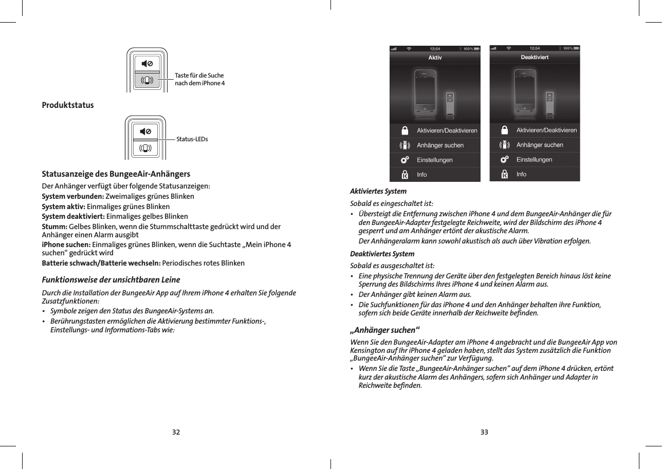 3332Taste für die Suche nach dem iPhone 4ProduktstatusStatus-LEDsStatusanzeige des BungeeAir-Anhängers  Der Anhänger verfügt über folgende Statusanzeigen:System verbunden: Zweimaliges grünes BlinkenSystem aktiv: Einmaliges grünes BlinkenSystem deaktiviert: Einmaliges gelbes BlinkenStumm: Gelbes Blinken, wenn die Stummschalttaste gedrückt wird und der Anhänger einen Alarm ausgibtiPhone suchen: Einmaliges grünes Blinken, wenn die Suchtaste „Mein iPhone 4 suchen“ gedrückt wirdBatterie schwach/Batterie wechseln: Periodisches rotes BlinkenFunktionsweise der unsichtbaren Leine  DurchdieInstallationderBungeeAirAppaufIhremiPhone4erhaltenSiefolgendeZusatzfunktionen:• SymbolezeigendenStatusdesBungeeAir-Systemsan.• BerührungstastenermöglichendieAktivierungbestimmterFunktions-, Einstellungs-undInformations-Tabswie:Aktiviertes SystemSobaldeseingeschaltetist:• ÜbersteigtdieEntfernungzwischeniPhone4unddemBungeeAir-AnhängerdiefürdenBungeeAir-AdapterfestgelegteReichweite,wirdderBildschirmdesiPhone4gesperrtundamAnhängerertöntderakustischeAlarm. DerAnhängeralarmkannsowohlakustischalsauchüberVibrationerfolgen.Deaktiviertes System Sobaldesausgeschaltetist:• EinephysischeTrennungderGeräteüberdenfestgelegtenBereichhinauslöstkeineSperrungdesBildschirmsIhresiPhone4undkeinenAlarmaus.• DerAnhängergibtkeinenAlarmaus.• DieSuchfunktionenfürdasiPhone4unddenAnhängerbehaltenihreFunktion,sofernsichbeideGeräteinnerhalbderReichweitebefinden.„Anhänger suchen“WennSiedenBungeeAir-AdapteramiPhone4angebrachtunddieBungeeAirAppvonKensingtonaufIhriPhone4geladenhaben,stelltdasSystemzusätzlichdieFunktion„BungeeAir-Anhängersuchen“zurVerfügung.• WennSiedieTaste„BungeeAir-Anhängersuchen“aufdemiPhone4drücken,ertöntkurzderakustischeAlarmdesAnhängers,sofernsichAnhängerundAdapterinReichweitebefinden.