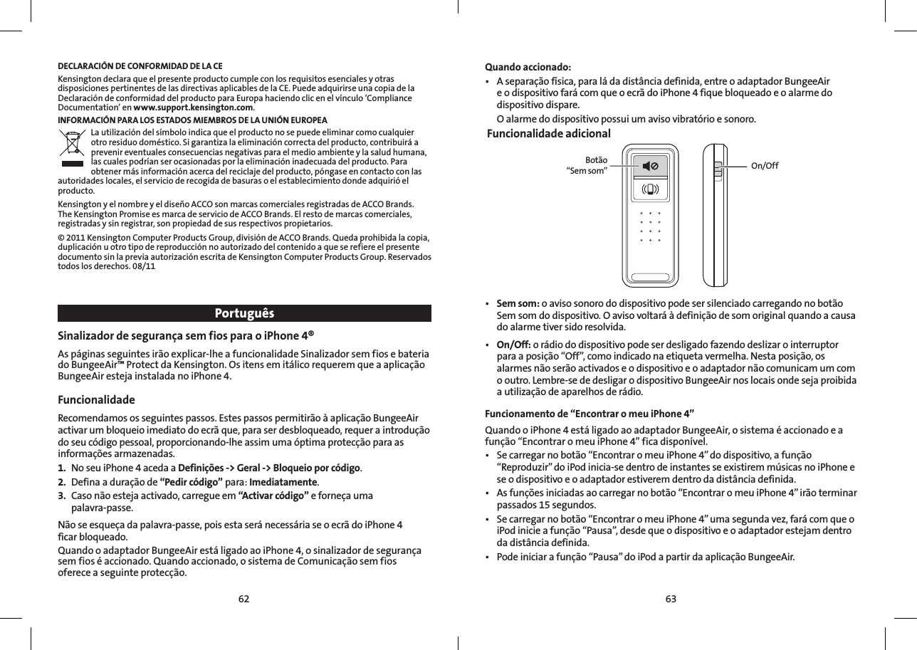 6362DECLARACIÓN DE CONFORMIDAD DE LA CEKensington declara que el presente producto cumple con los requisitos esenciales y otras disposiciones pertinentes de las directivas aplicables de la CE. Puede adquirirse una copia de la Declaración de conformidad del producto para Europa haciendo clic en el vínculo ‘Compliance Documentation’ en www.support.kensington.com.INFORMACIÓN PARA LOS ESTADOS MIEMBROS DE LA UNIÓN EUROPEALa utilización del símbolo indica que el producto no se puede eliminar como cualquier otro residuo doméstico. Si garantiza la eliminación correcta del producto, contribuirá a prevenir eventuales consecuencias negativas para el medio ambiente y la salud humana, las cuales podrían ser ocasionadas por la eliminación inadecuada del producto. Para obtener más información acerca del reciclaje del producto, póngase en contacto con las autoridades locales, el servicio de recogida de basuras o el establecimiento donde adquirió el producto.Kensington y el nombre y el diseño ACCO son marcas comerciales registradas de ACCO Brands. The Kensington Promise es marca de servicio de ACCO Brands. El resto de marcas comerciales, registradas y sin registrar, son propiedad de sus respectivos propietarios.© 2011 Kensington Computer Products Group, división de ACCO Brands. Queda prohibida la copia, duplicación u otro tipo de reproducción no autorizado del contenido a que se refiere el presente documento sin la previa autorización escrita de Kensington Computer Products Group. Reservados todos los derechos. 08/11PortuguêsSinalizador de segurança sem fios para o iPhone 4®As páginas seguintes irão explicar-lhe a funcionalidade Sinalizador sem fios e bateria do BungeeAir™ Protect da Kensington. Os itens em itálico requerem que a aplicação BungeeAir esteja instalada no iPhone 4.Funcionalidade Recomendamos os seguintes passos. Estes passos permitirão à aplicação BungeeAir activar um bloqueio imediato do ecrã que, para ser desbloqueado, requer a introdução do seu código pessoal, proporcionando-lhe assim uma óptima protecção para as informações armazenadas.1.  No seu iPhone 4 aceda a Definições -&gt; Geral -&gt; Bloqueio por código.2.  Defina a duração de “Pedir código” para: Imediatamente.3.  Caso não esteja activado, carregue em “Activar código” e forneça uma  palavra-passe.Não se esqueça da palavra-passe, pois esta será necessária se o ecrã do iPhone 4  ficar bloqueado.Quando o adaptador BungeeAir está ligado ao iPhone 4, o sinalizador de segurança sem fios é accionado. Quando accionado, o sistema de Comunicação sem fios oferece a seguinte protecção.  Quando accionado:• Aseparaçãofísica,paraládadistânciadefinida,entreoadaptadorBungeeAire o dispositivo fará com que o ecrã do iPhone 4 fique bloqueado e o alarme do dispositivo dispare.  O alarme do dispositivo possui um aviso vibratório e sonoro. Funcionalidade adicionalBotão  “Sem som” On/Off• Sem som: o aviso sonoro do dispositivo pode ser silenciado carregando no botão Sem som do dispositivo. O aviso voltará à definição de som original quando a causa do alarme tiver sido resolvida.• On/Off: o rádio do dispositivo pode ser desligado fazendo deslizar o interruptor para a posição “Off”, como indicado na etiqueta vermelha. Nesta posição, os alarmes não serão activados e o dispositivo e o adaptador não comunicam um com o outro. Lembre-se de desligar o dispositivo BungeeAir nos locais onde seja proibida a utilização de aparelhos de rádio.Funcionamento de “Encontrar o meu iPhone 4” Quando o iPhone 4 está ligado ao adaptador BungeeAir, o sistema é accionado e a função “Encontrar o meu iPhone 4” fica disponível.• Secarregarnobotão“EncontraromeuiPhone4”dodispositivo,afunção“Reproduzir” do iPod inicia-se dentro de instantes se existirem músicas no iPhone e se o dispositivo e o adaptador estiverem dentro da distância definida.• Asfunçõesiniciadasaocarregarnobotão“EncontraromeuiPhone4”irãoterminarpassados 15 segundos.• Secarregarnobotão“EncontraromeuiPhone4”umasegundavez,farácomqueoiPod inicie a função “Pausa”, desde que o dispositivo e o adaptador estejam dentro da distância definida.• Podeiniciarafunção“Pausa”doiPodapartirdaaplicaçãoBungeeAir.