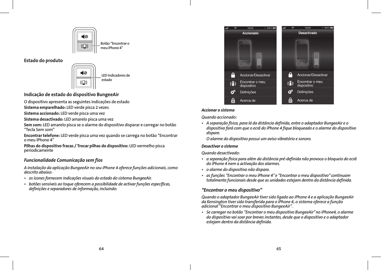 6564Botão “Encontrar o meu iPhone 4”Estado do produtoLED indicadores de estadoIndicação de estado do dispositivo BungeeAir O dispositivo apresenta as seguintes indicações de estadoSistema emparelhado: LED verde pisca 2 vezesSistema accionado: LED verde pisca uma vezSistema desactivado: LED amarelo pisca uma vezSem som: LED amarelo pisca se o alarme do dispositivo disparar e carregar no botão “Tecla Sem som”Encontrar telefone: LED verde pisca uma vez quando se carrega no botão “Encontrar o meu iPhone 4”Pilhas do dispositivo fracas / Trocar pilhas do dispositivo: LED vermelho pisca periodicamenteFuncionalidade Comunicação sem fios  AinstalaçãodaaplicaçãoBungeeAirnoseuiPhone4oferecefunçõesadicionais,comodescritoabaixo:• osíconesfornecemindicaçõesvisuaisdoestadodosistemaBungeeAir.• botõessensíveisaotoqueoferecemapossibilidadedeactivarfunçõesespecíficas,definiçõeseseparadoresdeinformação,incluindo:Accionar o sistemaQuandoaccionado:• Aseparaçãofísica,paraládadistânciadefinida,entreoadaptadorBungeeAireodispositivofarácomqueoecrãdoiPhone4fiquebloqueadoeoalarmedodispositivodispare. Oalarmedodispositivopossuiumavisovibratórioesonoro.Desactivar o sistema Quandodesactivado:• aseparaçãofísicaparaalémdadistânciapré-definidanãoprovocaobloqueiodoecrãdoiPhone4nemaactivaçãodosalarmes.• oalarmedodispositivonãodispara.• asfunções“EncontraromeuiPhone4”e“Encontraromeudispositivo”continuamtotalmentefuncionaisdesdequeasunidadesestejamdentrodadistânciadefinida.“Encontrar o meu dispositivo”QuandooadaptadorBungeeAirtiversidoligadoaoiPhone4eaaplicaçãoBungeeAirdaKensingtontiversidotransferidaparaoiPhone4,osistemaofereceafunçãoadicional“EncontraromeudispositivoBungeeAir”.• Secarregarnobotão“EncontraromeudispositivoBungeeAir”noiPhone4,oalarmedodispositivovaisoarporbrevesinstantes,desdequeodispositivoeoadaptadorestejamdentrodadistânciadefinida.