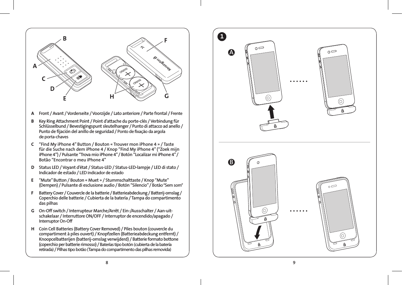 98A  Front / Avant / Vorderseite / Voorzijde / Lato anteriore / Parte frontal / Frente  B  Key Ring Attachment Point / Point d’attache du porte-clés / Verbindung für Schlüsselbund / Bevestigingspunt sleutelhanger / Punto di attacco ad anello / Punto de fijación del anillo de seguridad / Ponto de fixação da argola  de porta-chavesC  “Find My iPhone 4” Button / Bouton « Trouver mon iPhone 4 » / Taste für die Suche nach dem iPhone 4 / Knop “Find My iPhone 4” (“Zoek mijn iPhone 4”) / Pulsante “Trova mio iPhone 4” / Botón “Localizar mi iPhone 4” / Botão “Encontrar o meu iPhone 4”    D  Status LED / Voyant d’état / Status-LED / Status-LED-lampje / LED di stato / Indicador de estado / LED indicador de estado E  “Mute” Button / Bouton « Muet » / Stummschalttaste / Knop “Mute” (Dempen) / Pulsante di esclusione audio / Botón “Silencio” / Botão “Sem  som” F  Battery Cover / Couvercle de la batterie / Batterieabdeckung / Batterij-omslag / Coperchio delle batterie / Cubierta de la batería / Tampa do compartimento das pilhas G  On-Off switch / Interrupteur Marche/Arrêt / Ein-/Ausschalter / Aan-uit-schakelaar / Interruttore ON/OFF / Interruptor de encendido/apagado / Interruptor On-Off  H  Coin Cell Batteries (Battery Cover Removed) / Piles bouton (couvercle du compartiment à piles ouvert) / Knopfzellen (Batterieabdeckung entfernt) / Knoopcelbatterijen (batterij-omslag verwijderd) / Batterie formato bottone (coperchio per batterie rimosso) / Baterías tipo botón (cubierta de la batería retirada) / Pilhas tipo botão (Tampa do compartimento das pilhas removida)1ABACDEBHGF