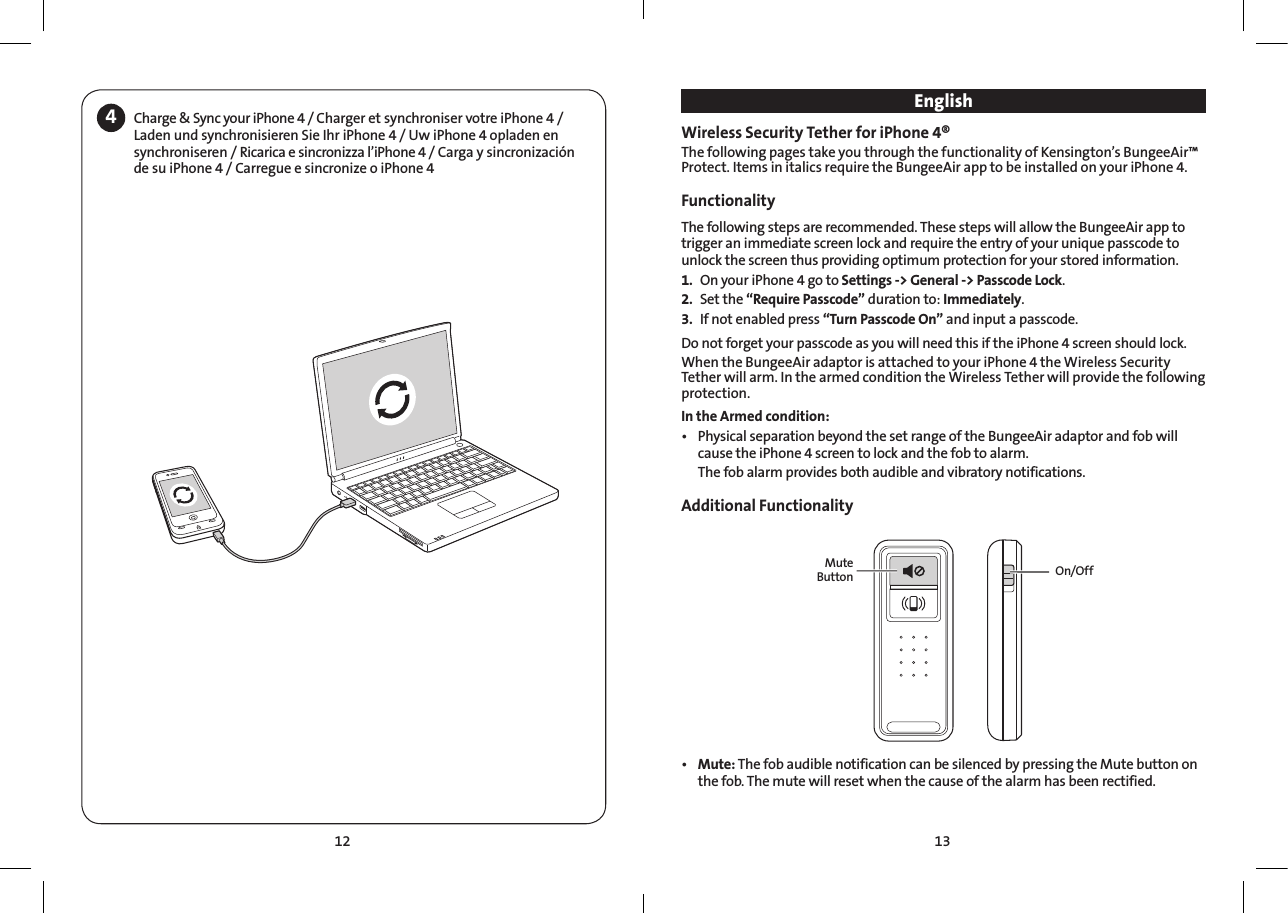 13124Charge &amp; Sync your iPhone 4 / Charger et synchroniser votre iPhone4 / Laden und synchronisieren Sie Ihr iPhone 4 / Uw iPhone 4 opladen en synchroniseren / Ricarica e sincronizza l’iPhone 4 / Carga y sincronización de su iPhone 4 / Carregue e sincronize o iPhone 4EnglishWireless Security Tether for iPhone 4® The following pages take you through the functionality of Kensington’s BungeeAir™ Protect. Items in italics require the BungeeAir app to be installed on your iPhone 4.Functionality  The following steps are recommended. These steps will allow the BungeeAir app to trigger an immediate screen lock and require the entry of your unique passcode to unlock the screen thus providing optimum protection for your stored information. 1.  On your iPhone 4 go to Settings -&gt; General -&gt; Passcode Lock.2.  Set the “Require Passcode” duration to: Immediately.3.  If not enabled press “Turn Passcode On” and input a passcode.Do not forget your passcode as you will need this if the iPhone 4 screen should lock.When the BungeeAir adaptor is attached to your iPhone 4 the Wireless Security Tether will arm. In the armed condition the Wireless Tether will provide the following protection.In the Armed condition:• PhysicalseparationbeyondthesetrangeoftheBungeeAiradaptorandfobwillcause the iPhone 4 screen to lock and the fob to alarm.    The fob alarm provides both audible and vibratory notifications. Additional FunctionalityMute Button On/Off• Mute: The fob audible notification can be silenced by pressing the Mute button on the fob. The mute will reset when the cause of the alarm has been rectified.     