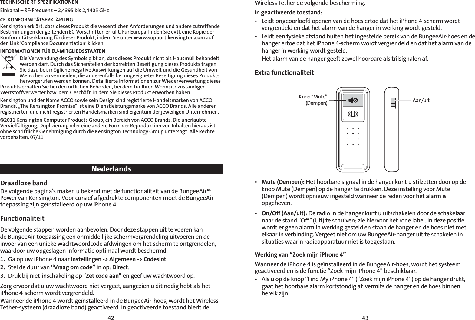 4342TECHNISCHE RF-SPEZIFIKATIONENEinkanal – RF-Frequenz – 2,4395 bis 2,4405 GHz  CE-KONFORMITÄTSERKLÄRUNGKensington erklärt, dass dieses Produkt die wesentlichen Anforderungen und andere zutreffende Bestimmungen der geltenden EC-Vorschriften erfüllt. Für Europa finden Sie evtl. eine Kopie der Konformitätserklärung für dieses Produkt, indem Sie unter www.support.kensington.com auf den Link ‘Compliance Documentation’ klicken.INFORMATIONEN FÜR EU-MITGLIEDSSTAATENDie Verwendung des Symbols gibt an, dass dieses Produkt nicht als Hausmüll behandelt werden darf. Durch das Sicherstellen der korrekten Beseitigung dieses Produkts tragen Sie dazu bei, mögliche negative Auswirkungen auf die Umwelt und die Gesundheit von Menschen zu vermeiden, die anderenfalls bei ungeeigneter Beseitigung dieses Produkts hervorgerufen werden können. Detaillierte Informationen zur Wiederverwertung dieses Produkts erhalten Sie bei den örtlichen Behörden, bei dem für Ihren Wohnsitz zuständigen Wertstoffverwerter bzw. dem Geschäft, in dem Sie dieses Produkt erworben haben.Kensington und der Name ACCO sowie sein Design sind registrierte Handelsmarken von ACCO Brands. „The Kensington Promise“ ist eine Dienstleistungsmarke von ACCO Brands. Alle anderen registrierten und nicht registrierten Handelsmarken sind Eigentum der jeweiligen Unternehmen.©2011 Kensington Computer Products Group, ein Bereich von ACCO Brands. Die unerlaubte Vervielfältigung, Duplizierung oder eine andere Form der Reproduktion von Inhalten hieraus ist ohne schriftliche Genehmigung durch die Kensington Technology Group untersagt. Alle Rechte vorbehalten. 07/11NederlandsDraadloze band De volgende pagina’s maken u bekend met de functionaliteit van de BungeeAir™ Power van Kensington. Voor cursief afgedrukte componenten moet de BungeeAir-toepassing zijn geïnstalleerd op uw iPhone 4.Functionaliteit  De volgende stappen worden aanbevolen. Door deze stappen uit te voeren kan de BungeeAir-toepassing een onmiddellijke schermvergrendeling uitvoeren en de invoer van een unieke wachtwoordcode afdwingen om het scherm te ontgrendelen, waardoor uw opgeslagen informatie optimaal wordt beschermd. 1.  Ga op uw iPhone 4 naar Instellingen -&gt; Algemeen -&gt; Codeslot.2.  Stel de duur van “Vraag om code” in op: Direct.3.  Druk bij niet-inschakeling op “Zet code aan” en geef uw wachtwoord op.Zorg ervoor dat u uw wachtwoord niet vergeet, aangezien u dit nodig hebt als het iPhone 4-scherm wordt vergrendeld.Wanneer de iPhone 4 wordt geïnstalleerd in de BungeeAir-hoes, wordt het Wireless Tether-systeem (draadloze band) geactiveerd. In geactiveerde toestand biedt de Wireless Tether de volgende bescherming. In geactiveerde toestand:t -FJEUPOHFPPSMPPGEPQFOFOWBOEFIPFTFSUPFEBUIFUJ1IPOFTDIFSNXPSEUvergrendeld en dat het alarm van de hanger in werking wordt gesteld.t -FJEUFFOGZTJFLFBGTUBOECVJUFOIFUJOHFTUFMEFCFSFJLWBOEF#VOHFF&quot;JSIPFTFOEFhanger ertoe dat het iPhone 4-scherm wordt vergrendeld en dat het alarm van de hanger in werking wordt gesteld.  Het alarm van de hanger geeft zowel hoorbare als trilsignalen af.Extra functionaliteitKnop “Mute” (Dempen) Aan/uitt Mute (Dempen): Het hoorbare signaal in de hanger kunt u stilzetten door op de knop Mute (Dempen) op de hanger te drukken. Deze instelling voor Mute (Dempen) wordt opnieuw ingesteld wanneer de reden voor het alarm is opgeheven.t On/Off (Aan/uit): De radio in de hanger kunt u uitschakelen door de schakelaar naar de stand “Off” (Uit) te schuiven; zie hiervoor het rode label. In deze positie wordt er geen alarm in werking gesteld en staan de hanger en de hoes niet met elkaar in verbinding. Vergeet niet om uw BungeeAir-hanger uit te schakelen in situaties waarin radioapparatuur niet is toegestaan.Werking van “Zoek mijn iPhone 4” Wanneer de iPhone 4 is geïnstalleerd in de BungeeAir-hoes, wordt het systeem geactiveerd en is de functie “Zoek mijn iPhone 4” beschikbaar.t &quot;MTVPQEFLOPQi&apos;JOE.ZJ1IPOFwi;PFLNJKOJ1IPOFwPQEFIBOHFSESVLUgaat het hoorbare alarm kortstondig af, vermits de hanger en de hoes binnen bereik zijn.