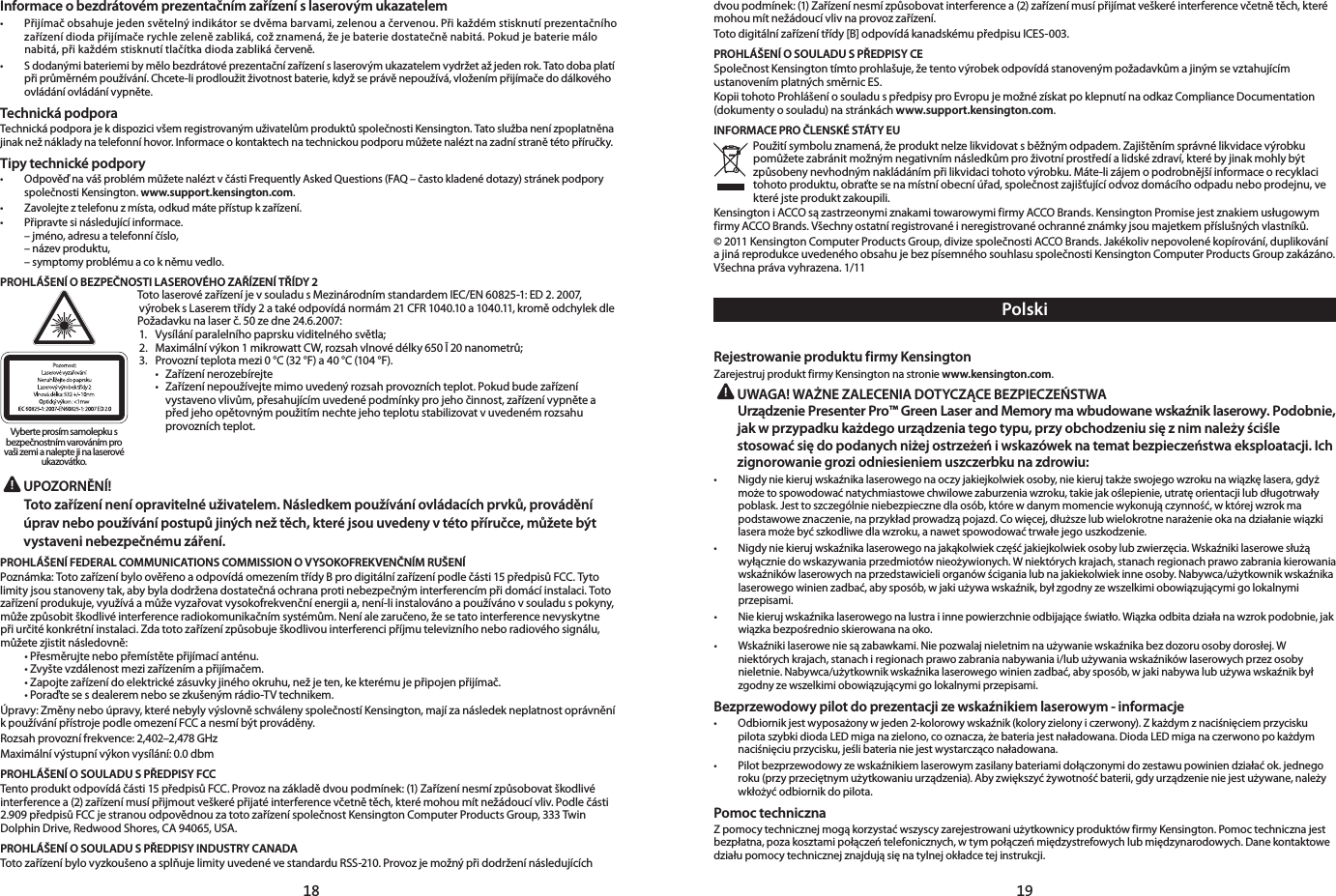 18 19Informace o bezdrátovém prezentačním zařízení s laserovým ukazatelem• Přijímačobsahujejedensvětelnýindikátorsedvěmabarvami,zelenouačervenou.Přikaždémstisknutíprezentačníhozařízenídiodapřijímačerychlezelenězabliká,cožznamená,žejebateriedostatečněnabitá.Pokudjebateriemálonabitá,přikaždémstisknutítlačítkadiodazablikáčerveně.• Sdodanýmibateriemibymělobezdrátovéprezentačnízařízeníslaserovýmukazatelemvydržetažjedenrok.Tatodobaplatípřiprůměrnémpoužívání.Chcete-liprodloužitživotnostbaterie,kdyžseprávěnepoužívá,vloženímpřijímačedodálkovéhoovládáníovládánívypněte.Technická podporaTechnickápodporajekdispozicivšemregistrovanýmuživatelůmproduktůspolečnostiKensington.Tatoslužbanenízpoplatněnajinaknežnákladynatelefonníhovor.Informaceokontaktechnatechnickoupodporumůžetenaléztnazadnístranětétopříručky.Tipy technické podpory• OdpověďnavášproblémmůžetenaléztvčástiFrequentlyAskedQuestions(FAQ–častokladenédotazy)stránekpodporyspolečnosti Kensington. www.support.kensington.com.• Zavolejteztelefonuzmísta,odkudmátepřístupkzařízení.• Připravtesinásledujícíinformace. –jméno,adresuatelefonníčíslo, –názevproduktu, –symptomyproblémuacokněmuvedlo.PROHLÁŠENÍ O BEZPEČNOSTI LASEROVÉHO ZAŘÍZENÍ TŘÍDY 2TotolaserovézařízeníjevsouladusMezinárodnímstandardemIEC/EN60825-1:ED2.2007,výrobeksLaseremtřídy2atakéodpovídánormám21CFR1040.10a1040.11,kroměodchylekdlePožadavkunalaserč.50zedne24.6.2007: 1. Vysíláníparalelníhopaprskuviditelnéhosvětla;2. Maximálnívýkon1mikrowattCW,rozsahvlnovédélky650Ī20nanometrů;3. Provozníteplotamezi0°C(32°F)a40°C(104°F). • Zařízenínerozebírejte • Zařízenínepoužívejtemimouvedenýrozsahprovozníchteplot.Pokudbudezařízení   vystavenovlivům,přesahujícímuvedenépodmínkyprojehočinnost,zařízenívypnětea   předjehoopětovnýmpoužitímnechtejehoteplotustabilizovatvuvedenémrozsahu     provozních teplot. UPOZORNĚNÍ!  Toto zařízení není opravitelné uživatelem. Následkem používání ovládacích prvků, provádění úprav nebo používání postupů jiných než těch, které jsou uvedeny v této příručce, můžete být vystaveni nebezpečnému záření.PROHLÁŠENÍ FEDERAL COMMUNICATIONS COMMISSION O VYSOKOFREKVENČNÍM RUŠENÍPoznámka:TotozařízeníbyloověřenoaodpovídáomezenímtřídyBprodigitálnízařízenípodlečásti15předpisůFCC.Tytolimityjsoustanovenytak,abybyladodrženadostatečnáochranaprotinebezpečnýminterferencímpřidomácíinstalaci.Totozařízeníprodukuje,využíváamůževyzařovatvysokofrekvenčníenergiia,není-liinstalovánoapoužívánovsouladuspokyny,můžezpůsobitškodlivéinterferenceradiokomunikačnímsystémům.Neníalezaručeno,žesetatointerferencenevyskytnepřiurčitékonkrétníinstalaci.Zdatotozařízenízpůsobuješkodlivouinterferencipříjmutelevizníhoneboradiovéhosignálu,můžetezjistitnásledovně: •Přesměrujtenebopřemístětepřijímacíanténu. •Zvyštevzdálenostmezizařízenímapřijímačem. •Zapojtezařízenídoelektrickézásuvkyjinéhookruhu,nežjeten,kekterémujepřipojenpřijímač. •Poraďtesesdealeremnebosezkušenýmrádio-TVtechnikem.Úpravy:Změnyneboúpravy,kterénebylyvýslovněschválenyspolečnostíKensington,majízanásledekneplatnostoprávněníkpoužívánípřístrojepodleomezeníFCCanesmíbýtprováděny.Rozsahprovoznífrekvence:2,402–2,478GHzMaximálnívýstupnívýkonvysílání:0.0dbmPROHLÁŠENÍ O SOULADU S PŘEDPISY FCCTentoproduktodpovídáčásti15předpisůFCC.Provoznazákladědvoupodmínek:(1)Zařízenínesmízpůsobovatškodlivéinterferencea(2)zařízenímusípřijmoutveškerépřijatéinterferencevčetnětěch,kterémohoumítnežádoucívliv.Podlečásti2.909předpisůFCCjestranouodpovědnouzatotozařízeníspolečnostKensingtonComputerProductsGroup,333TwinDolphinDrive,RedwoodShores,CA94065,USA.PROHLÁŠENÍ O SOULADU S PŘEDPISY INDUSTRY CANADATotozařízeníbylovyzkoušenoasplňujelimityuvedenévestandarduRSS-210.ProvozjemožnýpřidodrženínásledujícíchVyberte prosím samolepku s bezpečnostním varováním pro vaši zemi a nalepte ji na laserové ukazovátko.dvoupodmínek:(1)Zařízenínesmízpůsobovatinterferencea(2)zařízenímusípřijímatveškeréinterferencevčetnětěch,kterémohou mít nežádoucí vliv na provoz zařízení.Totodigitálnízařízenítřídy[B]odpovídákanadskémupředpisuICES-003.PROHLÁŠENÍ O SOULADU S PŘEDPISY CESpolečnostKensingtontímtoprohlašuje,žetentovýrobekodpovídástanovenýmpožadavkůmajinýmsevztahujícímustanovenímplatnýchsměrnicES.Kopii tohoto Prohlášení o souladu s předpisy pro Evropu je možné získat po klepnutí na odkaz Compliance Documentation (dokumenty o souladu) na stránkách www.support.kensington.com.INFORMACE PRO ČLENSKÉ STÁTY EUPoužitísymboluznamená,žeproduktnelzelikvidovatsběžnýmodpadem.Zajištěnímsprávnélikvidacevýrobkupomůžetezabránitmožnýmnegativnímnásledkůmproživotníprostředíalidskézdraví,kterébyjinakmohlybýtzpůsobenynevhodnýmnakládánímpřilikvidacitohotovýrobku.Máte-lizájemopodrobnějšíinformaceorecyklacitohotoproduktu,obraťtesenamístníobecníúřad,společnostzajišťujícíodvozdomácíhoodpaduneboprodejnu,vekteré jste produkt zakoupili.Kensington i ACCO są zastrzeonymi znakami towarowymi firmy ACCO Brands. Kensington Promise jest znakiem usługowym firmyACCOBrands.Všechnyostatníregistrovanéineregistrovanéochrannéznámkyjsoumajetkempříslušnýchvlastníků.©2011KensingtonComputerProductsGroup,divizespolečnostiACCOBrands.Jakékolivnepovolenékopírování,duplikovánía jiná reprodukce uvedeného obsahu je bez písemného souhlasu společnosti Kensington Computer Products Group zakázáno. Všechnaprávavyhrazena.1/11PolskiRejestrowanie produktu firmy KensingtonZarejestruj produkt firmy Kensington na stronie www.kensington.com. UWAGA! WAŻNE ZALECENIA DOTYCZĄCE BEZPIECZEŃSTWA Urządzenie Presenter Pro™ Green Laser and Memory ma wbudowane wskaźnik laserowy. Podobnie, jak w przypadku każdego urządzenia tego typu, przy obchodzeniu się z nim należy ściśle stosować się do podanych niżej ostrzeżeń i wskazówek na temat bezpieczeństwa eksploatacji. Ich zignorowanie grozi odniesieniem uszczerbku na zdrowiu:• Nigdyniekierujwskaźnikalaserowegonaoczyjakiejkolwiekosoby,niekierujtakżeswojegowzrokunawiązkęlasera,gdyżmożetospowodowaćnatychmiastowechwilowezaburzeniawzroku,takiejakoślepienie,utratęorientacjilubdługotrwałypoblask.Jesttoszczególnieniebezpiecznedlaosób,którewdanymmomenciewykonujączynność,wktórejwzrokmapodstawoweznaczenie,naprzykładprowadząpojazd.Cowięcej,dłuższelubwielokrotnenarażenieokanadziałaniewiązkilaseramożebyćszkodliwedlawzroku,anawetspowodowaćtrwałejegouszkodzenie.• Nigdyniekierujwskaźnikalaserowegonajakąkolwiekczęśćjakiejkolwiekosobylubzwierzęcia.Wskaźnikilaserowesłużąwyłączniedowskazywaniaprzedmiotównieożywionych.Wniektórychkrajach,stanachregionachprawozabraniakierowaniawskaźnikówlaserowychnaprzedstawicieliorganówściganialubnajakiekolwiekinneosoby.Nabywca/użytkownikwskaźnikalaserowegowinienzadbać,abysposób,wjakiużywawskaźnik,byłzgodnyzewszelkimiobowiązującymigolokalnymiprzepisami.• Niekierujwskaźnikalaserowegonalustraiinnepowierzchnieodbijająceświatło.Wiązkaodbitadziałanawzrokpodobnie,jakwiązka bezpośrednio skierowana na oko.• Wskaźnikilaseroweniesązabawkami.Niepozwalajnieletnimnaużywaniewskaźnikabezdozoruosobydorosłej.Wniektórychkrajach,stanachiregionachprawozabranianabywaniai/lubużywaniawskaźnikówlaserowychprzezosobynieletnie.Nabywca/użytkownikwskaźnikalaserowegowinienzadbać,abysposób,wjakinabywalubużywawskaźnikbyłzgodny ze wszelkimi obowiązującymi go lokalnymi przepisami.Bezprzewodowy pilot do prezentacji ze wskaźnikiem laserowym - informacje• Odbiornikjestwyposażonywjeden2-kolorowywskaźnik(koloryzielonyiczerwony).ZkażdymznaciśnięciemprzyciskupilotaszybkidiodaLEDmiganazielono,cooznacza,żebateriajestnaładowana.DiodaLEDmiganaczerwonopokażdymnaciśnięciuprzycisku,jeślibaterianiejestwystarcząconaładowana.• Pilotbezprzewodowyzewskaźnikiemlaserowymzasilanybateriamidołączonymidozestawupowiniendziałaćok.jednegoroku(przyprzeciętnymużytkowaniuurządzenia).Abyzwiększyćżywotnośćbaterii,gdyurządzenieniejestużywane,należywkłożyć odbiornik do pilota.Pomoc technicznaZ pomocy technicznej mogą korzystać wszyscy zarejestrowani użytkownicy produktów firmy Kensington. Pomoc techniczna jest bezpłatna,pozakosztamipołączeńtelefonicznych,wtympołączeńmiędzystrefowychlubmiędzynarodowych.Danekontaktowedziału pomocy technicznej znajdują się na tylnej okładce tej instrukcji.