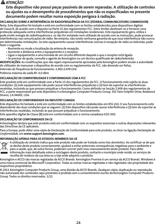 24 ATENÇÃO! Este dispositivo não possui peças passíveis de serem reparadas. A utilização de controlos ou ajustes ou o desempenho de procedimentos que não os especificados no presente documento podem resultar numa exposição perigosa à radiação.DECLARAÇÃO SOBRE A INTERFERÊNCIA DE RADIOFREQUÊNCIA DA FCC (FEDERAL COMMUNICATIONS COMMISSION)Nota: Este dispositivo foi testado e está em conformidade com os limites estabelecidos para dispositivos digitais de Classe B, de acordo com o disposto na Parte 15 dos regulamentos FCC. Estes limites destinam-se a fornecer uma protecção adequada contra interferências prejudiciais em instalações residenciais. Este equipamento gera, utiliza e pode emitir energia de radiofrequência e, se não for instalado nem utilizado de acordo com as instruções, pode provocar interferências nas comunicações de rádio. No entanto, não existe nenhuma garantia de que essa interferência não ocorra em determinadas instalações. Se este equipamento causar interferências nocivas à recepção de rádio ou televisão, pode fazer o seguinte:  •  Reoriente ou mude a localização da antena de recepção.  •  Aumente a distância entre o equipamento e o receptor.  •  Ligue o equipamento a uma tomada de um circuito diferente daquele a que o receptor está ligado.  •  Se precisar de ajuda, consulte o agente da Kensington ou um técnico qualificado de rádio/televisão.MODIFICAÇÕES: As modificações que não sejam expressamente aprovadas pela Kensington podem anular a autoridade do utilizador de manusear o dispositivo de acordo com os regulamentos da FCC, não devendo ser feitas.Intervalo de frequência de funcionamento: 2.402-2.478 GHzPotência máxima de saída RF: 0,0 dbmDECLARAÇÃO DE COMPATIBILIDADE E CONFORMIDADE COM A FCCEste produto está em conformidade com a Parte 15 dos regulamentos da FCC. O funcionamento está sujeito às duas condições: (1) este equipamento não pode causar interferências prejudiciais e (2) tem de suportar as interferências recebidas, incluindo as que possam prejudicar o funcionamento. Como definido na Secção 2.909 dos regulamentos da FCC, a parte responsável por este dispositivo é a Kensington Computer Products Group, 333 Twin Dolphin Drive, Redwood Shores, CA 94065, USA.DECLARAÇÃO DE CONFORMIDADE DA INDUSTRY CANADAEste dispositivo foi testado e está em conformidade com os limites estabelecidos em RSS-210. O seu funcionamento está dependente das duas condições que se seguem: (1) Este dispositivo não pode causar interferências e (2) tem de suportar as interferências recebidas, incluindo as que possam prejudicar o funcionamento.Este aparelho digital de Classe [B] está em conformidade com a norma canadiana ICES-003.DECLARAÇÃO DE CONFORMIDADE DA CEA Kensington declara que este produto está em conformidade com os requisitos essenciais e outras disposições relevantes das Directivas da CE aplicáveis.Para a Europa, pode obter uma cópia da Declaração de Conformidade para este produto, se clicar na ligação Declaração de Conformidade, em www.support.kensington.com.INFORMAÇÃO APENAS PARA OS ESTADOS-MEMBROS DA UEA utilização do símbolo indica que este produto não pode ser tratado como lixo doméstico. Ao certificar-se de que se desfaz deste produto correctamente, ajudará a evitar potenciais consequências negativas para o ambiente e para a saúde, que, de outra forma, poderiam ocorrer pelo mau manuseamento deste produto. Para obter informação mais detalhada sobre a reciclagem deste produto, contacte o município onde reside, os serviços de recolha de resíduos da sua área ou a loja onde adquiriu o produto.Kensington e ACCO são marcas registadas da ACCO Brands. Kensington Promise é um serviço da ACCO Brands. Windows é uma marca comercial da Microsoft Corporation. Todas as outras marcas registadas e não registadas são propriedade dos respectivos proprietários.© 2011 Kensington Computer Products Group, uma divisão da ACCO Brands. Qualquer cópia, duplicação ou reprodução não autorizada dos conteúdos aqui presentes é proibida sem o consentimento escrito da Kensington Computer Products Group. Todos os direitos reservados. 1/11