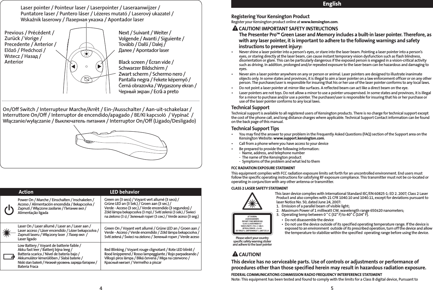 4 5Laser pointer / Pointeur laser / Laserpointer / Laseraanwijzer / Puntatore laser / Puntero láser / Lézeres mutató / Laserový ukazatel / Wskaźnik laserowy / Лазерная указка / Apontador laserNext / Suivant / Weiter / Volgende / Avanti / Siguiente / Tovább / Další / Dalej / Далее / Apontador laserBlack screen / Écran vide / Schwarzer Bildschirm / Zwart scherm / Schermo nero / Pantalla negra / Fekete képernyő / Černá obrazovka / Wygaszony ekran / Черный экран / Ecrã a pretoPrevious / Précédent / Zurück / Vorige / Precedente / Anterior / Előző / Předchozí / Wstecz / Назад / AnteriorOn/Off Switch / Interrupteur Marche/Arrêt / Ein-/Ausschalter / Aan-uit-schakelaar / Interruttore On/Off / Interruptor de encendido/apagado / BE/KI kapcsoló  / Vypínač  / Włączanie/wyłączanie / Выключатель питания / Interruptor On/Off (Ligado/Desligado)Action LED behaviorPower On / Marche / Einschalten / Inschakelen / Acceso / Alimentación encendida / Bekapcsolva /  Zapnutí / Włączone zasilanie / Питание вкл / Alimentação ligada Green on (3 secs) / Voyant vert allumé (3 secs) /  Grüne LED an (3 Sek.) / Groen aan (3 sec.) /  Verde - Acceso (3 sec.) / Verde encendido (3 segundos) /  Zöld lámpa bekapcsolva (3 mp) / Svítí zelená (3 sek.) / Świeci na zielono (3 s) / Зеленый горит (3 сек.) / Verde aceso (3 seg.)Laser On / Laser allumé / Laser an / Laser aan / Laser acceso / Láser encendido / Lézer bekapcsolva / Zapnutí laseru / Włączony laser  / Лазер вкл  /  Laser ligado Green On / Voyant vert allumé / Grüne LED an / Groen aan / Verde - Acceso / Verde encendido / Zöld lámpa bekapcsolva / Svítí zelená / Świeci na zielono / Зеленый горит / Verde aceso Low Battery / Voyant de batterie faible /  Akku fast leer / Batterij bijna leeg /  Batteria scarica / Nivel de batería bajo /  Akkumulátor kimerülőben / Slabá baterie /  Niski stan baterii / Низкий уровень заряда батареи / Bateria FracaRed Blinking / Voyant rouge clignotant / Rote LED blinkt / Rood knipperend / Rosso lampeggiante / Rojo parpadeando /  Villogó piros lámpa / Bliká červená / Miga na czerwono / Красный мигает / Vermelho a piscarEnglishRegistering Your Kensington ProductRegister your Kensington product online at www.kensington.com. CAUTION! IMPORTANT SAFETY INSTRUCTIONS The Presenter Pro™ Green Laser and Memory includes a built-in laser pointer. Therefore, as with any laser pointer, it is important to adhere to the following warnings and safety instructions to prevent injury:• Nevershinealaserpointerintoaperson’seyes,orstareintothelaserbeam.Pointingalaserpointerintoaperson’seyes, or staring directly at the laser beam, can cause instant temporary vision dysfunction such as flash blindness, disorientation or glare. This can be particularly dangerous if the exposed person is engaged in a vision-critical activity such as driving. In addition, prolonged and/or repeated exposure to the laser beam can be hazardous and damaging to eyes.• Neveraimalaserpointeranywhereonanyorpersonoranimal.Laserpointersaredesignedtoillustrateinanimateobjects only. In some states and provinces, it is illegal to aim a laser pointer on a law enforcement officer or on any other person. The purchaser/user is responsible for insuring that his or her use of the laser pointer conforms to any local laws.• Donotpointalaserpointeratmirror-likesurfaces.Areflectedbeamcanactlikeadirectbeamontheeye.• Laserpointersarenottoys.Donotallowaminortouseapointerunsupervised.Insomestatesandprovinces,itisillegalfor a minor to purchase and/or use a pointer. The purchaser/user is responsible for insuring that his or her purchase or use of the laser pointer conforms to any local laws.Technical SupportTechnical support is available to all registered users of Kensington products. There is no charge for technical support except the cost of the phone call, and long distance charges where applicable. Technical Support Contact information can be found on the back page of this manual.Technical Support Tips• YoumayfindtheanswertoyourproblemintheFrequentlyAskedQuestions(FAQ)sectionoftheSupportareaontheKensington Website: www.support.kensington.com.• Callfromaphonewhereyouhaveaccesstoyourdevice• Bepreparedtoprovidethefollowinginformation:  -  Name, address, and telephone number  -  The name of the Kensington product  -  Symptoms of the problem and what led to themFCC RADIATION EXPOSURE STATEMENTThis equipment complies with FCC radiation exposure limits set forth for an uncontrolled environment. End users must follow the specific operating instructions for satisfying RF exposure compliance. This transmitter must not be co-located or operating in conjunction with any other antenna or transmitter.CLASS 2 LASER SAFETY STATEMENTThis laser device complies with International Standard IEC/EN 60825-1: ED 2. 2007, Class 2 Laser Product and also complies with 21 CFR 1040.10 and 1040.11, except for deviations pursuant to laser Notice No. 50, dated June 24, 2007:  1.  Emission of a parallel beam of visible light; 2.  Maximum Power of 1 milliwatt CW, wavelength range 650±20 nanometers; 3.  Operating temp between 0 ° C (32° F) to 40° C (104° F).  • Donotdisassemblethedevice  • Donotusethedeviceoutsideofitsspecifiedoperatingtemperaturerange.Ifthedeviceis     exposed to an environment  outside of its prescribed operation, turn off the device and allow      the temperature to stabilize within the specified  operating range before using the device. CAUTION!This device has no serviceable parts. Use of controls or adjustments or performance of procedures other than those specified herein may result in hazardous radiation exposure.FEDERAL COMMUNICATIONS COMMISSION RADIO FREQUENCY INTERFERENCE STATEMENTNote: This equipment has been tested and found to comply with the limits for a Class B digital device, Pursuant to Please select your country speciﬁc safety warning sticker and adhere to the laser pointer