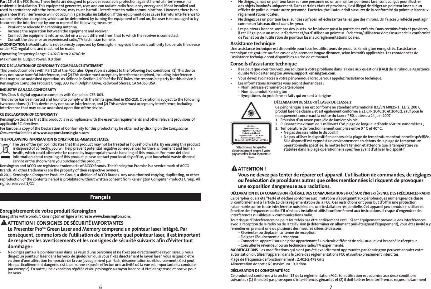 6 7Part 15 of the FCC Rules. These limits are designed to provide reasonable protection against harmful interference in a residential installation. This equipment generates, uses and can radiate radio frequency energy and, if not installed and used in accordance with the instructions, may cause harmful interference to radio communications. However, there is no guarantee that interference will not occur in a particular installation. If this equipment does cause harmful interference to radio or television reception, which can be determined by turning the equipment off and on, the user is encouraged to try to correct the interference by one or more of the following measures:• Reorientorrelocatethereceivingantenna.• Increasetheseparationbetweentheequipmentandreceiver.• Connecttheequipmentintoanoutletonacircuitdifferentfromthattowhichthereceiverisconnected.• Consultthedealeroranexperiencedradio/TVtechnicianforhelp.MODIFICATIONS: Modifications not expressly approved by Kensington may void the user’s authority to operate the device under FCC regulations and must not be made.Operating Frequency Range: 2.402GHz to 2.478GHzMaximum RF Output Power: 0.0 dbmFCC DECLARATION OF CONFORMITY COMPLIANCE STATEMENTThis product complies with Part 15 of the FCC rules. Operation is subject to the following two conditions: (1) This device may not cause harmful interference, and (2) This device must accept any interference received, including interference that may cause undesired operation. As defined in Section 2.909 of the FCC Rules, the responsible party for this device is Kensington Computer Product Group, 333 Twin Dolphin Drive, Redwood Shores, CA 94065,USA.INDUSTRY CANADA CONFORMITYThis Class B digital apparatus complies with Canadian ICES-003.This device has been tested and found to comply with the limits specified in RSS-210. Operation is subject to the following two conditions: (1) This device may not cause interference, and (2) This device must accept any interference, including interference that may cause undesired operation of the device.CE DECLARATION OF CONFORMITYKensington declares that this product is in compliance with the essential requirements and other relevant provisions of applicable EC directives.For Europe, a copy of the Declaration of Conformity for this product may be obtained by clicking on the Compliance Documentation link at www.support.kensington.comTHE FOLLOWING INFORMATION IS ONLY FOR EU-MEMBER STATES:The use of the symbol indicates that this product may not be treated as household waste. By ensuring this product is disposed of correctly, you will help prevent potential negative consequences for the environment and human health, which could otherwise be caused by inappropriate waste handling of this product. For more detailed information about recycling of this product, please contact your local city office, your household waste disposal service or the shop where you purchased the product.Kensington and ACCO are registered trademarks of ACCO Brands. The Kensington Promise is a service mark of ACCO Brands. All other trademarks are the property of their respective owners.© 2011 Kensington Computer Products Group, a division of ACCO Brands. Any unauthorized copying, duplicating, or other reproduction of the contents hereof is prohibited without written consent from Kensington Computer Products Group. All rights reserved. 1/11FrançaisEnregistrement de votre produit KensingtonEnregistrez votre produit Kensington en ligne à l’adresse www.kensington.com. ATTENTION ! CONSIGNES DE SÉCURITÉ IMPORTANTES Le Presenter Pro™ Green Laser and Memory comprend un pointeur laser intégré. Par conséquent, comme lors de l’utilisation de n’importe quel pointeur laser, il est important de respecter les avertissements et les consignes de sécurité suivants afin d’éviter tout dommage :• Nedirigezjamaislepointeurlaserdanslesyeuxd’unepersonneetnefixezpasdirectementlerayonlaser.Sivousdirigez un pointeur laser dans les yeux de quelqu’un ou si vous fixez directement le rayon laser, vous risquez d’être victime d’une altération temporaire de la vue (aveuglement par flash, désorientation ou éblouissement). Ceci peut être particulièrement dangereux si la personne exposée effectue une activité où la vue est importante (la conduite, par exemple). En outre, une exposition répétée et/ou prolongée au rayon laser peut être dangereuse et nocive pour les yeux.• Nedirigezjamaisunpointeurlasersurunepersonneouunanimal.Lespointeurslasersontconçuspourillustrerdes objets inanimés uniquement. Dans certains états et provinces, il est illégal de diriger un pointeur laser sur un officier de police ou toute autre personne. L’acheteur/utilisateur doit s’assurer de la conformité du pointeur laser aux réglementations locales.• Nedirigezpasunpointeurlasersurdessurfacesréfléchissantestellesquedesmiroirs.Unfaisceauréfléchipeutagircomme un faisceau direct dans les yeux.• Lespointeurslasernesontpasdesjouets.Neleslaissezpasàlaportéedesenfants.Danscertainsétatsetprovinces,il est illégal pour un mineur d’acheter et/ou d’utiliser un pointeur. L’acheteur/utilisateur doit s’assurer de la conformité de l’achat ou de l’utilisation du pointeur laser aux réglementations locales.Assistance techniqueUne assistance technique est disponible pour tous les utilisateurs de produits Kensington enregistrés. L’assistance technique est gratuite sauf en cas de déplacement longue distance, selon les tarifs applicables. Les coordonnées de l’assistance technique sont disponibles au dos de ce manuel.Conseils d’assistance technique• IlsepeutquevoustrouviezunesolutionàvotreproblèmedanslaFoireauxquestions(FAQ)delarubriqueAssistancedu site Web de Kensington :www.support.kensington.com.• Vousdevezavoiraccèsàvotrepériphériquelorsquevousappelezl’assistancetechnique.• Lesinformationssuivantesvousserontdemandées:  -  Nom, adresse et numéro de téléphone  -  Nom du produit Kensington  -  Symptômes du problème et faits qui en sont à l’origineDÉCLARATION DE SÉCURITÉ LASER DE CLASSE 2 Ce périphérique laser est conforme au standard international IEC/EN 60825-1 : ED 2. 2007, produit laser de classe 2 et est également conforme à 21 CFR 1040.10 et 1040.1, sauf pour le manquement concernant la notice du laser nº 50, datée du 24 juin 2007 : 1.  Émission d’un rayon parallèle de lumière visible ; 2.  Puissance maximum de 1 milliwatt CW, plage de longueur d’onde 650±20 nanomètres ; 3.  Température de fonctionnement comprise entre 0 ° C et 40° C. • Nepasdésassemblerledispositif • Nepasutiliserledispositifendehorsdelaplagedetempératureopérationnellespécifiée.     Si le dispositif est exposé à un environnement en dehors de la plage de température      opérationnelle spécifiée, le mettre hors tension et attendre que la température se      stabilise dans la plage opérationnelle spécifiée avant d’utiliser le dispositif. ATTENTION !  Vous ne devez pas tenter de réparer cet appareil. L’utilisation de commandes, de réglages ou l’exécution de procédures autres que celles mentionnées ici risquent de provoquer une exposition dangereuse aux radiations.DÉCLARATION DE LA COMMISSION FÉDÉRALE DES COMMUNICATIONS (FCC) SUR L’INTERFÉRENCE DES FRÉQUENCES RADIOCe périphérique a été “testé et déclaré conforme aux limitations s’appliquant aux périphériques numériques de classe B, conformément à l’article 15 de la réglementation de la FCC. Ces restrictions ont pour but d’offrir une protection raisonnable contre toute interférence nuisible dans une installation résidentielle. Cet appareil peut produire, utiliser et émettre des fréquences radio. S’il n’est pas installé ni utilisé conformément aux instructions, il risque d’engendrer des interférences nuisibles aux communications radio.Tout risque d’interférences ne peut toutefois pas être entièrement exclu. Si cet équipement provoque des interférences avec la réception de la radio ou de la télévision (à déterminer en allumant puis éteignant l’équipement), vous êtes invité à y remédier en prenant une ou plusieurs des mesures citées ci-dessous : •Réorienteroudéplacerl’antennederéception. •Éloignerl’équipementdurécepteur. •Connecterl’appareilsurunepriseappartenantàuncircuitdifférentdeceluiauquelestbranchélerécepteur. •Consulterlerevendeurouuntechnicienradio/TVexpérimenté.MODIFICATIONS : les modifications qui n’ont pas été explicitement approuvées par Kensington peuvent annuler votre autorisation d’utiliser l’appareil dans le cadre des réglementations FCC et sont expressément interdites.Plage de fréquence de fonctionnement : 2,402-2,478 GHzAlimentation de sortieRF maximum: 0,0 dbmDÉCLARATION DE CONFORMITÉ FCCCe produit est conforme à la section 15 de la réglementation FCC. Son utilisation est soumise aux deux conditions suivantes : (1) il ne doit pas provoquer d’interférences gênantes et (2) il doit tolérer les interférences reçues, notamment Sélectionnez l’étiquette d’avertissement propre à votre pays et collez-la sur le pointeur laser.