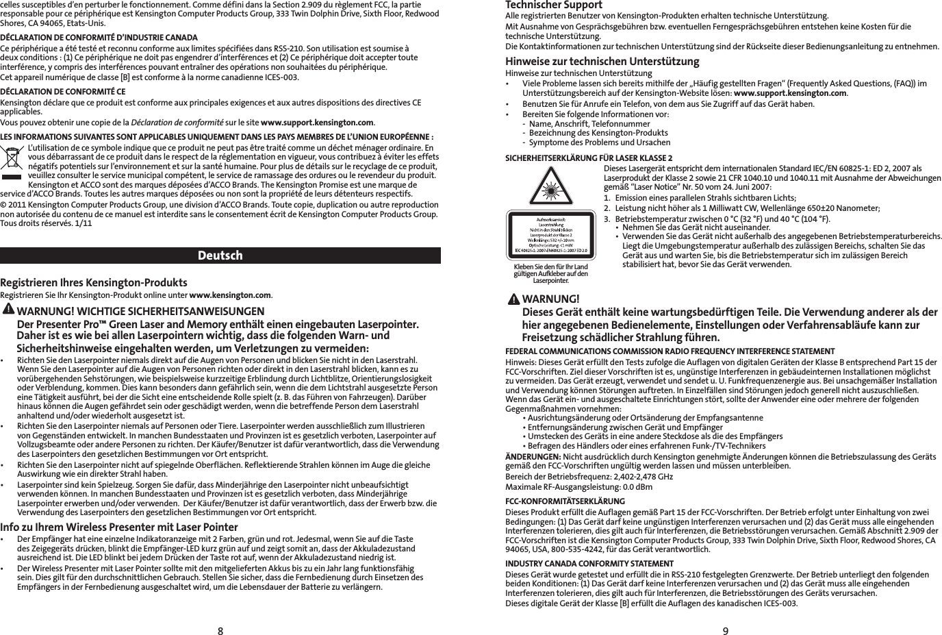 8 9celles susceptibles d’en perturber le fonctionnement. Comme défini dans la Section 2.909 du règlement FCC, la partie responsable pour ce périphérique est Kensington Computer Products Group, 333 Twin Dolphin Drive, Sixth Floor, Redwood Shores, CA 94065, Etats-Unis.DÉCLARATION DE CONFORMITÉ D’INDUSTRIE CANADACe périphérique a été testé et reconnu conforme aux limites spécifiées dans RSS-210. Son utilisation est soumise à deux conditions : (1) Ce périphérique ne doit pas engendrer d’interférences et (2) Ce périphérique doit accepter toute interférence, y compris des interférences pouvant entraîner des opérations non souhaitées du périphérique.Cet appareil numérique de classe [B] est conforme à la norme canadienne ICES-003.DÉCLARATION DE CONFORMITÉ CEKensington déclare que ce produit est conforme aux principales exigences et aux autres dispositions des directives CE applicables.Vous pouvez obtenir une copie de la Déclaration de conformité sur le site www.support.kensington.com.LES INFORMATIONS SUIVANTES SONT APPLICABLES UNIQUEMENT DANS LES PAYS MEMBRES DE L’UNION EUROPÉENNE :L’utilisation de ce symbole indique que ce produit ne peut pas être traité comme un déchet ménager ordinaire. En vous débarrassant de ce produit dans le respect de la réglementation en vigueur, vous contribuez à éviter les effets négatifs potentiels sur l’environnement et sur la santé humaine. Pour plus de détails sur le recyclage de ce produit, veuillez consulter le service municipal compétent, le service de ramassage des ordures ou le revendeur du produit.Kensington et ACCO sont des marques déposées d’ACCO Brands. The Kensington Promise est une marque de service d’ACCO Brands. Toutes les autres marques déposées ou non sont la propriété de leurs détenteurs respectifs.© 2011 Kensington Computer Products Group, une division d’ACCO Brands. Toute copie, duplication ou autre reproduction non autorisée du contenu de ce manuel est interdite sans le consentement écrit de Kensington Computer Products Group. Tous droits réservés. 1/11DeutschRegistrieren Ihres Kensington-ProduktsRegistrieren Sie Ihr Kensington-Produkt online unter www.kensington.com. WARNUNG! WICHTIGE SICHERHEITSANWEISUNGEN Der Presenter Pro™ Green Laser and Memory enthält einen eingebauten Laserpointer. Daher ist es wie bei allen Laserpointern wichtig, dass die folgenden Warn- und Sicherheitshinweise eingehalten werden, um Verletzungen zu vermeiden:• RichtenSiedenLaserpointerniemalsdirektaufdieAugenvonPersonenundblickenSienichtindenLaserstrahl.Wenn Sie den Laserpointer auf die Augen von Personen richten oder direkt in den Laserstrahl blicken, kann es zu vorübergehenden Sehstörungen, wie beispielsweise kurzzeitige Erblindung durch Lichtblitze, Orientierungslosigkeit oder Verblendung, kommen. Dies kann besonders dann gefährlich sein, wenn die dem Lichtstrahl ausgesetzte Person eine Tätigkeit ausführt, bei der die Sicht eine entscheidende Rolle spielt (z. B. das Führen von Fahrzeugen). Darüber hinaus können die Augen gefährdet sein oder geschädigt werden, wenn die betreffende Person dem Laserstrahl anhaltend und/oder wiederholt ausgesetzt ist.• RichtenSiedenLaserpointerniemalsaufPersonenoderTiere.LaserpointerwerdenausschließlichzumIllustrierenvon Gegenständen entwickelt. In manchen Bundesstaaten und Provinzen ist es gesetzlich verboten, Laserpointer auf Vollzugsbeamte oder andere Personen zu richten. Der Käufer/Benutzer ist dafür verantwortlich, dass die Verwendung des Laserpointers den gesetzlichen Bestimmungen vor Ort entspricht.• RichtenSiedenLaserpointernichtaufspiegelndeOberflächen.ReflektierendeStrahlenkönnenimAugediegleicheAuswirkung wie ein direkter Strahl haben.• LaserpointersindkeinSpielzeug.SorgenSiedafür,dassMinderjährigedenLaserpointernichtunbeaufsichtigtverwenden können. In manchen Bundesstaaten und Provinzen ist es gesetzlich verboten, dass Minderjährige Laserpointer erwerben und/oder verwenden.  Der Käufer/Benutzer ist dafür verantwortlich, dass der Erwerb bzw. die Verwendung des Laserpointers den gesetzlichen Bestimmungen vor Ort entspricht.Info zu Ihrem Wireless Presenter mit Laser Pointer • DerEmpfängerhateineeinzelneIndikatoranzeigemit2Farben,grünundrot.Jedesmal,wennSieaufdieTastedes Zeigegeräts drücken, blinkt die Empfänger-LED kurz grün auf und zeigt somit an, dass der Akkuladezustand ausreichend ist. Die LED blinkt bei jedem Drücken der Taste rot auf, wenn der Akkuladezustand niedrig ist.• DerWirelessPresentermitLaserPointersolltemitdenmitgeliefertenAkkusbiszueinJahrlangfunktionsfähigsein. Dies gilt für den durchschnittlichen Gebrauch. Stellen Sie sicher, dass die Fernbedienung durch Einsetzen des Empfängers in der Fernbedienung ausgeschaltet wird, um die Lebensdauer der Batterie zu verlängern.Technischer SupportAlle registrierten Benutzer von Kensington-Produkten erhalten technische Unterstützung.Mit Ausnahme von Gesprächsgebühren bzw. eventuellen Ferngesprächsgebühren entstehen keine Kosten für die technische Unterstützung.Die Kontaktinformationen zur technischen Unterstützung sind der Rückseite dieser Bedienungsanleitung zu entnehmen.Hinweise zur technischen UnterstützungHinweise zur technischen Unterstützung• VieleProblemelassensichbereitsmithilfeder„HäufiggestelltenFragen“(FrequentlyAskedQuestions,(FAQ))imUnterstützungsbereich auf der Kensington-Website lösen: www.support.kensington.com.• BenutzenSiefürAnrufeeinTelefon,vondemausSieZugriffaufdasGeräthaben.• BereitenSiefolgendeInformationenvor:  -  Name, Anschrift, Telefonnummer  -  Bezeichnung des Kensington-Produkts  -  Symptome des Problems und UrsachenSICHERHEITSERKLÄRUNG FÜR LASER KLASSE 2  Dieses Lasergerät entspricht dem internationalen Standard IEC/EN 60825-1: ED 2, 2007 als Laserprodukt der Klasse 2 sowie 21 CFR 1040.10 und 1040.11 mit Ausnahme der Abweichungen gemäß“LaserNotice”Nr.50vom24.Juni2007:  1.  Emission eines parallelen Strahls sichtbaren Lichts;   2.  Leistung nicht höher als 1 Milliwatt CW, Wellenlänge 650±20 Nanometer;   3.  Betriebstemperatur zwischen 0 °C (32 °F) und 40 °C (104 °F).  • NehmenSiedasGerätnichtauseinander.  • VerwendenSiedasGerätnichtaußerhalbdesangegebenenBetriebstemperaturbereichs.   LiegtdieUmgebungstemperaturaußerhalbdeszulässigenBereichs,schaltenSiedas     Gerät aus und warten Sie, bis die Betriebstemperatur sich im zulässigen Bereich      stabilisiert hat, bevor Sie das Gerät verwenden. WARNUNG!   Dieses Gerät enthält keine wartungsbedürftigen Teile. Die Verwendung anderer als der hier angegebenen Bedienelemente, Einstellungen oder Verfahrensabläufe kann zur Freisetzung schädlicher Strahlung führen.FEDERAL COMMUNICATIONS COMMISSION RADIO FREQUENCY INTERFERENCE STATEMENTHinweis: Dieses Gerät erfüllt den Tests zufolge die Auflagen von digitalen Geräten der Klasse B entsprechend Part 15 der FCC-Vorschriften. Ziel dieser Vorschriften ist es, ungünstige Interferenzen in gebäudeinternen Installationen möglichst zuvermeiden.DasGeräterzeugt,verwendetundsendetu.U.Funkfrequenzenergieaus.BeiunsachgemäßerInstallationundVerwendungkönnenStörungenauftreten.InEinzelfällensindStörungenjedochgenerellnichtauszuschließen.Wenn das Gerät ein- und ausgeschaltete Einrichtungen stört, sollte der Anwender eine oder mehrere der folgenden Gegenmaßnahmenvornehmen: •AusrichtungsänderungoderOrtsänderungderEmpfangsantenne •EntfernungsänderungzwischenGerätundEmpfänger •UmsteckendesGerätsineineandereSteckdosealsdiedesEmpfängers •BefragendesHändlersodereineserfahrenenFunk-/TV-TechnikersÄNDERUNGEN: Nicht ausdrücklich durch Kensington genehmigte Änderungen können die Betriebszulassung des Geräts gemäßdenFCC-Vorschriftenungültigwerdenlassenundmüssenunterbleiben.Bereich der Betriebsfrequenz: 2,402-2,478 GHzMaximale RF-Ausgangsleistung: 0.0dBmFCC-KONFORMITÄTSERKLÄRUNGDiesesProdukterfülltdieAuflagengemäßPart15derFCC-Vorschriften.DerBetrieberfolgtunterEinhaltungvonzweiBedingungen: (1) Das Gerät darf keine ungünstigen Interferenzen verursachen und (2) das Gerät muss alle eingehenden Interferenzentolerieren,diesgiltauchfürInterferenzen,dieBetriebsstörungenverursachen.GemäßAbschnitt2.909derFCC-Vorschriften ist die Kensington Computer Products Group, 333 Twin Dolphin Drive, Sixth Floor, Redwood Shores, CA 94065, USA, 800-535-4242, für das Gerät verantwortlich.INDUSTRY CANADA CONFORMITY STATEMENTDieses Gerät wurde getestet und erfüllt die in RSS-210 festgelegten Grenzwerte. Der Betrieb unterliegt den folgenden beiden Konditionen: (1) Das Gerät darf keine Interferenzen verursachen und (2) das Gerät muss alle eingehenden Interferenzen tolerieren, dies gilt auch für Interferenzen, die Betriebsstörungen des Geräts verursachen.Dieses digitale Gerät der Klasse [B] erfüllt die Auflagen des kanadischen ICES-003.Kleben Sie den für Ihr Land gültigen Aufkleber auf den Laserpointer.
