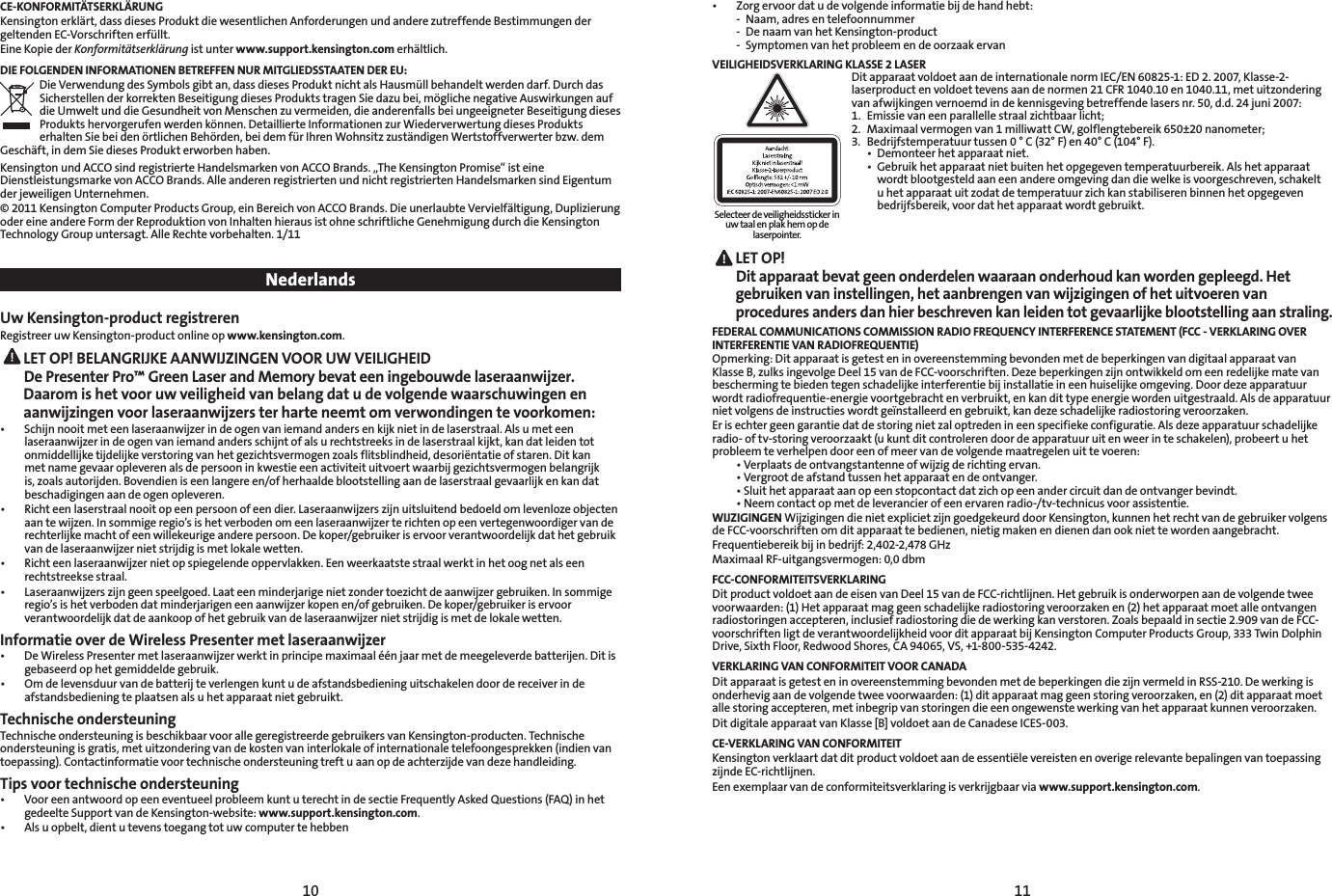 10 11CE-KONFORMITÄTSERKLÄRUNGKensington erklärt, dass dieses Produkt die wesentlichen Anforderungen und andere zutreffende Bestimmungen der geltenden EC-Vorschriften erfüllt.Eine Kopie der Konformitätserklärung ist unter www.support.kensington.com erhältlich.DIE FOLGENDEN INFORMATIONEN BETREFFEN NUR MITGLIEDSSTAATEN DER EU:Die Verwendung des Symbols gibt an, dass dieses Produkt nicht als Hausmüll behandelt werden darf. Durch das Sicherstellen der korrekten Beseitigung dieses Produkts tragen Sie dazu bei, mögliche negative Auswirkungen auf die Umwelt und die Gesundheit von Menschen zu vermeiden, die anderenfalls bei ungeeigneter Beseitigung dieses Produkts hervorgerufen werden können. Detaillierte Informationen zur Wiederverwertung dieses Produkts erhalten Sie bei den örtlichen Behörden, bei dem für Ihren Wohnsitz zuständigen Wertstoffverwerter bzw. dem Geschäft, in dem Sie dieses Produkt erworben haben.KensingtonundACCOsindregistrierteHandelsmarkenvonACCOBrands.„TheKensingtonPromise“isteineDienstleistungsmarke von ACCO Brands. Alle anderen registrierten und nicht registrierten Handelsmarken sind Eigentum der jeweiligen Unternehmen.© 2011 Kensington Computer Products Group, ein Bereich von ACCO Brands. Die unerlaubte Vervielfältigung, Duplizierung oder eine andere Form der Reproduktion von Inhalten hieraus ist ohne schriftliche Genehmigung durch die Kensington Technology Group untersagt. Alle Rechte vorbehalten. 1/11 NederlandsUw Kensington-product registrerenRegistreer uw Kensington-product online op www.kensington.com. LET OP! BELANGRIJKE AANWIJZINGEN VOOR UW VEILIGHEID  De Presenter Pro™ Green Laser and Memory bevat een ingebouwde laseraanwijzer. Daarom is het voor uw veiligheid van belang dat u de volgende waarschuwingen en aanwijzingen voor laseraanwijzers ter harte neemt om verwondingen te voorkomen:• Schijnnooitmeteenlaseraanwijzerindeogenvaniemandandersenkijknietindelaserstraal.Alsumeteenlaseraanwijzer in de ogen van iemand anders schijnt of als u rechtstreeks in de laserstraal kijkt, kan dat leiden tot onmiddellijke tijdelijke verstoring van het gezichtsvermogen zoals flitsblindheid, desoriëntatie of staren. Dit kan met name gevaar opleveren als de persoon in kwestie een activiteit uitvoert waarbij gezichtsvermogen belangrijk is, zoals autorijden. Bovendien is een langere en/of herhaalde blootstelling aan de laserstraal gevaarlijk en kan dat beschadigingen aan de ogen opleveren.• Richteenlaserstraalnooitopeenpersoonofeendier.Laseraanwijzerszijnuitsluitendbedoeldomlevenlozeobjectenaan te wijzen. In sommige regio’s is het verboden om een laseraanwijzer te richten op een vertegenwoordiger van de rechterlijke macht of een willekeurige andere persoon. De koper/gebruiker is ervoor verantwoordelijk dat het gebruik van de laseraanwijzer niet strijdig is met lokale wetten.• Richteenlaseraanwijzernietopspiegelendeoppervlakken.Eenweerkaatstestraalwerktinhetoognetalseenrechtstreekse straal.• Laseraanwijzerszijngeenspeelgoed.Laateenminderjarigenietzondertoezichtdeaanwijzergebruiken.Insommigeregio’s is het verboden dat minderjarigen een aanwijzer kopen en/of gebruiken. De koper/gebruiker is ervoor verantwoordelijk dat de aankoop of het gebruik van de laseraanwijzer niet strijdig is met de lokale wetten.Informatie over de Wireless Presenter met laseraanwijzer• DeWirelessPresentermetlaseraanwijzerwerktinprincipemaximaaléénjaarmetdemeegeleverdebatterijen.Ditisgebaseerd op het gemiddelde gebruik. • Omdelevensduurvandebatterijteverlengenkuntudeafstandsbedieninguitschakelendoordereceiverindeafstandsbediening te plaatsen als u het apparaat niet gebruikt.Technische ondersteuningTechnische ondersteuning is beschikbaar voor alle geregistreerde gebruikers van Kensington-producten. Technische ondersteuning is gratis, met uitzondering van de kosten van interlokale of internationale telefoongesprekken (indien van toepassing). Contactinformatie voor technische ondersteuning treft u aan op de achterzijde van deze handleiding.Tips voor technische ondersteuning• VooreenantwoordopeeneventueelprobleemkuntuterechtindesectieFrequentlyAskedQuestions(FAQ)inhetgedeelte Support van de Kensington-website: www.support.kensington.com.• Alsuopbelt,dientutevenstoegangtotuwcomputertehebben• Zorgervoordatudevolgendeinformatiebijdehandhebt:  -  Naam, adres en telefoonnummer  -  De naam van het Kensington-product  -  Symptomen van het probleem en de oorzaak ervanVEILIGHEIDSVERKLARING KLASSE 2 LASERDit apparaat voldoet aan de internationale norm IEC/EN 60825-1: ED 2. 2007, Klasse-2-laserproduct en voldoet tevens aan de normen 21 CFR 1040.10 en 1040.11, met uitzondering van afwijkingen vernoemd in de kennisgeving betreffende lasers nr. 50, d.d. 24 juni 2007:   1.  Emissie van een parallelle straal zichtbaar licht;2.  Maximaal vermogen van 1 milliwatt CW, golflengtebereik 650±20 nanometer;3.  Bedrijfstemperatuur tussen 0 ° C (32° F) en 40° C (104° F). • Demonteerhetapparaatniet. • Gebruikhetapparaatnietbuitenhetopgegeventemperatuurbereik.Alshetapparaat     wordt blootgesteld aan een andere omgeving dan die welke is voorgeschreven, schakelt      u het apparaat uit zodat de temperatuur zich kan stabiliseren binnen het opgegeven      bedrijfsbereik, voor dat het apparaat wordt gebruikt. LET  OP!   Dit apparaat bevat geen onderdelen waaraan onderhoud kan worden gepleegd. Het gebruiken van instellingen, het aanbrengen van wijzigingen of het uitvoeren van procedures anders dan hier beschreven kan leiden tot gevaarlijke blootstelling aan straling.FEDERAL COMMUNICATIONS COMMISSION RADIO FREQUENCY INTERFERENCE STATEMENT (FCC - VERKLARING OVER  INTERFERENTIE VAN RADIOFREQUENTIE)Opmerking: Dit apparaat is getest en in overeenstemming bevonden met de beperkingen van digitaal apparaat van Klasse B, zulks ingevolge Deel 15 van de FCC-voorschriften. Deze beperkingen zijn ontwikkeld om een redelijke mate van bescherming te bieden tegen schadelijke interferentie bij installatie in een huiselijke omgeving. Door deze apparatuur wordt radiofrequentie-energie voortgebracht en verbruikt, en kan dit type energie worden uitgestraald. Als de apparatuur niet volgens de instructies wordt geïnstalleerd en gebruikt, kan deze schadelijke radiostoring veroorzaken.Er is echter geen garantie dat de storing niet zal optreden in een specifieke configuratie. Als deze apparatuur schadelijke radio- of tv-storing veroorzaakt (u kunt dit controleren door de apparatuur uit en weer in te schakelen), probeert u het probleem te verhelpen door een of meer van de volgende maatregelen uit te voeren: •Verplaatsdeontvangstantenneofwijzigderichtingervan. •Vergrootdeafstandtussenhetapparaatendeontvanger. •Sluithetapparaataanopeenstopcontactdatzichopeenandercircuitdandeontvangerbevindt. •Neemcontactopmetdeleverancierofeenervarenradio-/tv-technicusvoorassistentie.WIJZIGINGEN Wijzigingen die niet expliciet zijn goedgekeurd door Kensington, kunnen het recht van de gebruiker volgens de FCC-voorschriften om dit apparaat te bedienen, nietig maken en dienen dan ook niet te worden aangebracht.Frequentiebereik bij in bedrijf: 2,402-2,478 GHzMaximaal RF-uitgangsvermogen: 0,0 dbmFCC-CONFORMITEITSVERKLARINGDit product voldoet aan de eisen van Deel 15 van de FCC-richtlijnen. Het gebruik is onderworpen aan de volgende twee voorwaarden: (1) Het apparaat mag geen schadelijke radiostoring veroorzaken en (2) het apparaat moet alle ontvangen radiostoringen accepteren, inclusief radiostoring die de werking kan verstoren. Zoals bepaald in sectie 2.909 van de FCC-voorschriften ligt de verantwoordelijkheid voor dit apparaat bij Kensington Computer Products Group, 333 Twin Dolphin Drive, Sixth Floor, Redwood Shores, CA 94065, VS, +1-800-535-4242.VERKLARING VAN CONFORMITEIT VOOR CANADADit apparaat is getest en in overeenstemming bevonden met de beperkingen die zijn vermeld in RSS-210. De werking is onderhevig aan de volgende twee voorwaarden: (1) dit apparaat mag geen storing veroorzaken, en (2) dit apparaat moet alle storing accepteren, met inbegrip van storingen die een ongewenste werking van het apparaat kunnen veroorzaken.Dit digitale apparaat van Klasse [B] voldoet aan de Canadese ICES-003.CE-VERKLARING VAN CONFORMITEITKensington verklaart dat dit product voldoet aan de essentiële vereisten en overige relevante bepalingen van toepassing zijnde EC-richtlijnen.Een exemplaar van de conformiteitsverklaring is verkrijgbaar via www.support.kensington.com.Selecteer de veiligheidssticker in uw taal en plak hem op de laserpointer.