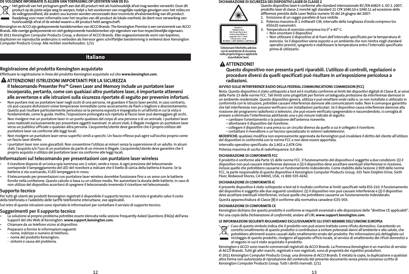 12 13DE VOLGENDE INFORMATIE IS ALLEEN VAN TOEPASSING OP LIDSTATEN VAN DE EU:Het gebruik van het pictogram geeft aan dat dit product niet als huishoudelijk afval mag worden verwerkt. Door dit product op de juiste wijze weg te werpen, helpt u het voorkomen van mogelijke nadelige gevolgen voor het milieu en de volksgezondheid, die anders zou kunnen worden veroorzaakt door incorrecte afvalverwerking van dit product. Raadpleeg voor meer informatie over het recyclen van dit product de lokale overheid, de dient voor verwerking van huishoudelijk afval of de winkel waarin u dit product hebt aangeschaft.Kensington en ACCO zijn gedeponeerde handelsmerken van ACCO Brands. The Kensington Promise is een servicemerk van ACCO Brands. Alle overige gedeponeerde en niet-gedeponeerde handelsmerken zijn eigendom van hun respectievelijke eigenaars.© 2011 Kensington Computer Products Group, a division of ACCO Brands. Elke ongeautoriseerde vorm van kopiëren, dupliceren en reproductie anderszins is verboden als hiervoor geen schriftelijke toestemming is verleend door Kensington Computer Products Group. Alle rechten voorbehouden. 1/11 ItalianoRegistrazione del prodotto Kensington acquistatoEffettuare la registrazione in linea del prodotto Kensington acquistato sul sito www.kensington.com. ATTENZIONE! ISTRUZIONI IMPORTANTI PER LA SICUREZZA Il telecomando Presenter Pro™ Green Laser and Memory include un puntatore laser incorporato, pertanto, come con qualsiasi altro puntatore laser, è importante attenersi alle avvertenze e alle istruzioni sulla sicurezza riportate di seguito per prevenire infortuni.• Nonpuntaremaiunpuntatorelasernegliocchidiunapersona,néguardareilfasciolaserperché,incasocontrario,ciò può causare disfunzioni visive temporanee immediate come accecamento da flash o bagliore e disorientamento. Questopuòrisultareparticolarmentepericolososelapersonaespostaèimpegnatainun’attivitàincuilavistaèfondamentale, come la guida. Inoltre, l’esposizione prolungata e/o ripetuta al fascio laser può danneggiare gli occhi.• Nonrivolgeremaiunpuntatorelaserinunpuntoqualsiasidelcorpodiunapersonaodiunanimale.Ipuntatorilasersono realizzati esclusivamente per presentare oggetti inanimati. In alcuni stati, è illegale rivolgere un puntatore laser verso un pubblico ufficiale o qualsiasi altra persona. L’acquirente/utente deve garantire che il proprio utilizzo del puntatore laser sia conforme alle leggi locali.• Nonrivolgereunpuntatorelaserversosuperficisimiliaspecchi.Unfascioriflessopuòagiresull’occhiopropriocomeun fascio laser diretto.• Ipuntatorilasernonsonogiocattoli.Nonconsentirnel’utilizzoaiminorisenzalasupervisionediunadulto.Inalcunistati, l’acquisto e/o l’uso di un puntatore da parte di un minore è illegale. L’acquirente/utente deve garantire che il proprio acquisto o utilizzo del puntatore laser sia conforme alle leggi locali.Informazioni sul telecomando per presentazioni con puntatore laser wireless• Ilricevitoredisponediun’unicaspialuminosacon2colori,verdeerosso.Aognipressionedeltelecomandocorrisponde il lampeggiamento del LED del ricevitore a indicare che il livello di carica della batteria è buono. Se la batteria si sta scaricando, il LED lampeggerà in rosso.• Iltelecomandoperpresentazioniconpuntatorelaserwirelessdovrebbefunzionarefinoaunannoconlebatteriefornitenellaconfezione.Questocalcolosibasasuunutilizzomedio.Peraumentareladuratadellebatterie,incasodinon utilizzo del dispositivo accertarsi di spegnere il telecomando inserendo il ricevitore nel telecomando.Supporto tecnicoPer tutti gli utenti dei prodotti Kensington registrati è disponibile il supporto tecnico. Il servizio è gratuito salvo il costo della telefonata e l’addebito delle tariffe telefoniche interurbane, ove applicabili.Sul retro di queste istruzioni sono riportate le informazioni per contattare il servizio di supporto tecnico.Suggerimenti per il supporto tecnico• LasoluzionealproprioproblemapotrebbeessereelencatanellasezioneFrequentlyAskedQuestions(FAQs)dell’areaSupport del sito Web di Kensington: www.support.kensington.com.• Chiamaredauntelefonovicinoaldispositivo.• Prepararsiafornireleinformazioniseguenti:  -  nome, indirizzo e numero di telefono;  -  nome del prodotto Kensington;  -  sintomi e causa del problema.DICHIARAZIONE DI SICUREZZA DEI DISPOSITIVI LASER DI CLASSE 2QuestodispositivolaserèconformeallostandardinternazionaleIEC/EN60825-1:ED2.2007,prodotto laser di classe 2 nonché agli standard 21 CFR 1040.10 e 1040.11 ad eccezione delle differenze previste dalla Laser Notice numero 50 del 24 giugno del 2007:  1.  Emissione di un raggio parallelo di luce visibile. 2.  Potenza massima di 1 milliwatt CW, intervallo della lunghezza d’onda compreso tra    650±20 nanometri. 3.  Temperatura di esercizio compresa tra 0° e 40° C. • Nonsmontareildispositivo • Nonutilizzareildispositivoaldifuoridell’intervallospecificatoperlatemperaturadi     esercizio. Se il dispositivo viene esposto a un ambiente che non rientra negli standard      operativi previsti, spegnerlo e stabilizzare la temperatura entro l’intervallo specificato      prima di utilizzarlo. ATTENZIONE!   Questo dispositivo non presenta parti riparabili. L’utilizzo di controlli, regolazioni o procedure diversi da quelli specificati può risultare in un’esposizione pericolosa a radiazioni.AVVISO SULLE INTERFERENZE RADIO DELLA FEDERAL COMMUNICATIONS COMMISSION (FCC)Nota:QuestodispositivoèstatosottopostoatestedèrisultatoconformeailimitideidispositividigitalidiClasseB,aisensidella Parte 15 delle norme FCC. Tali limiti sono progettati per fornire un’adeguata protezione da interferenze dannose in unambienteresidenziale.Questodispositivogenera,utilizzaepuòemettereonderadioe,senoninstallatoeutilizzatoinconformità con le istruzioni, potrebbe causare interferenze dannose alle comunicazioni radio. Non è comunque garantito che tali interferenze non possano verificarsi con installazioni particolari. Se il dispositivo causa interferenze dannose alla ricezione dei programmi radiofonici o televisivi, che può essere verificato spegnendolo e riaccendendolo, si consiglia di provare a eliminare l’interferenza adottando una o più misure indicate di seguito:  •cambiarel’orientamentoolaposizionedell’antennaricevente; •allontanareildispositivodalricevitore; •collegareildispositivoaunapresasuuncircuitodiversodaquelloacuiècollegatoilricevitore; •contattareilrivenditoreountecnicospecializzatoinsistemiradiotelevisivi.MODIFICHE: qualsiasi modifica non espressamente approvata da Kensington può invalidare il diritto del cliente all’utilizzo del dispositivo in conformità con le norme FCC e non deve essere apportata.Intervallo operativo specificato: da 2,402 a 2,478 GHzPotenza massima di uscita di radiofrequenza: 0,0 dbmDICHIARAZIONE DI CONFORMITÀ FCCIl prodotto è conforme alla Parte 15 delle norme FCC. Il funzionamento del dispositivo è soggetto a due condizioni: (1) il dispositivo non può causare interferenze dannose e (2) il dispositivo deve accettare eventuali interferenze in ricezione, incluse quelle che potrebbero causarne un funzionamento indesiderato. Come stabilito dalla Sezione 2.909 delle norme FCC, la parte responsabile di questo dispositivo è Kensington Computer Products Group, 333 Twin Dolphin Drive, Sixth Floor, Redwood Shores, CA 94065, USA, +1 800-535-4242.DICHIARAZIONE DI CONFORMITÀ ICIl presente dispositivo è stato sottoposto a test ed è risultato conforme ai limiti specificati nella RSS-210. Il funzionamento del dispositivo è soggetto alle due seguenti condizioni: (1) il dispositivo non può causare interferenze e (2) il dispositivo deve accettare eventuali interferenze, incluse quelle che potrebbero causarne un funzionamento indesiderato.QuestaapparecchiaturadiClasse[B]èconformeallanormativacanadeseICES-003.DICHIARAZIONE DI CONFORMITÀ CEKensingtondichiarachequestoprodottoèconformeairequisitiessenzialiealledisposizionidelle“direttiveCEapplicabili”.Per una copia della Dichiarazione di conformità, andare all’URL www.support.kensington.com.LE INFORMAZIONI SEGUENTI RIGUARDANO ESCLUSIVAMENTE GLI STATI MEMBRI DELL’UNIONE EUROPEAL’uso di questo simbolo indica che il prodotto non può essere trattato come rifiuto domestico. Garantendo un corretto smaltimento di questo prodotto si contribuisce a evitare potenziali danni all’ambiente e alla salute, che potrebbero altrimenti essere causati dallo smaltimento errato del prodotto. Per informazioni più dettagliate sul riciclaggio di questo prodotto, rivolgersi all’apposito ufficio locale, al servizio di smaltimento dei rifiuti domestici o al negozio in cui è stato acquistato il prodotto.Kensington e ACCO sono marchi commerciali registrati da ACCO Brands. La Promessa Kensington è un marchio di servizio di ACCO Brands. Tutti gli altri marchi, registrati e non registrati, sono di proprietà dei rispettivi produttori.© 2011 Kensington Computer Products Group, una divisione di ACCO Brands. È vietata la copia, la duplicazione o qualsiasi altra forma non autorizzata di riproduzione del contenuto del presente documento senza previo consenso scritto di Kensington Computer Products Group. Tutti i diritti riservati. 1/11Selezionare l’etichetta adesiva con le avvertenze di sicurezza nella propria lingua e applicarla al puntatore laser.