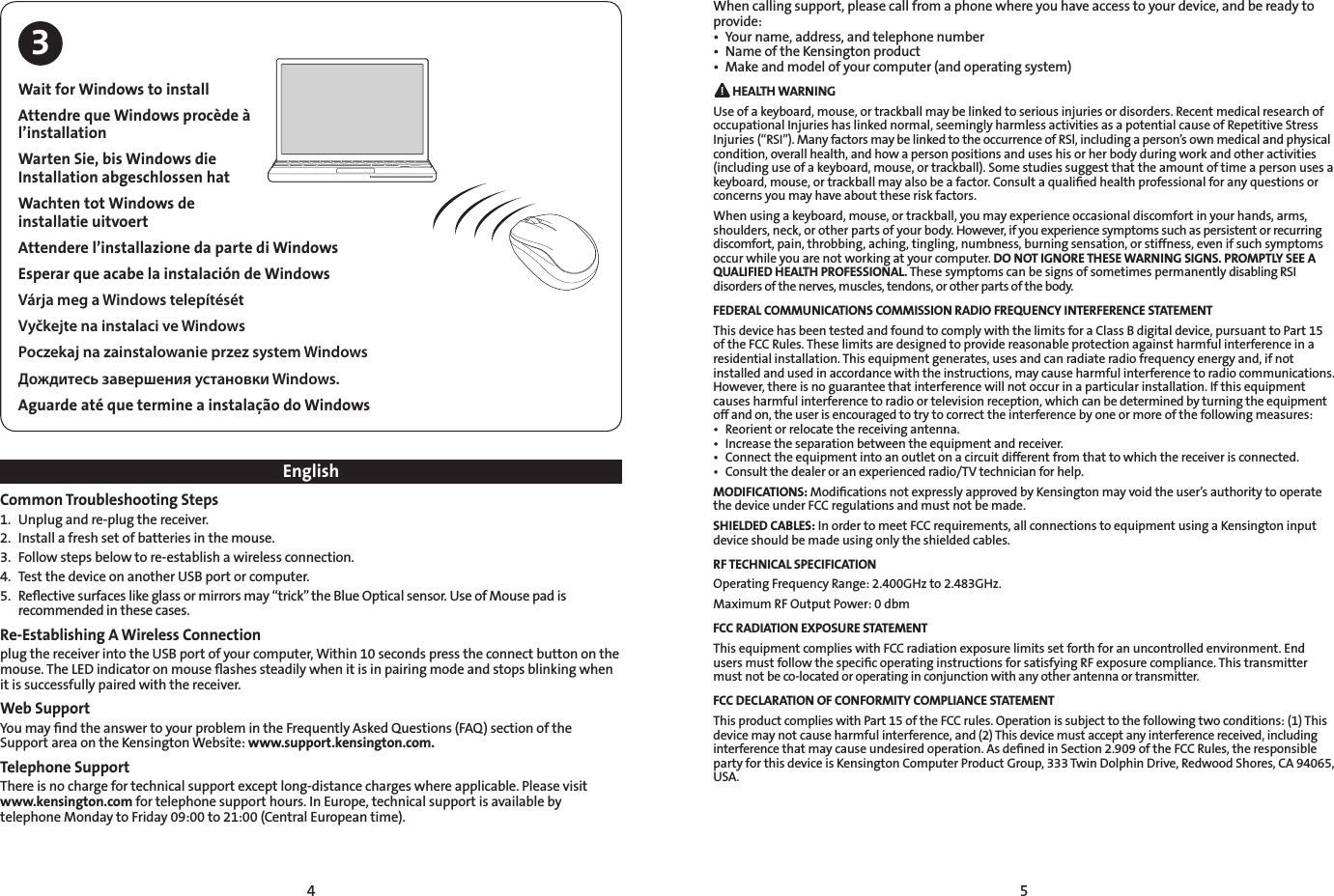 4 5EnglishCommon Troubleshooting Steps1.  Unplug and re-plug the receiver.2.  Install a fresh set of batteries in the mouse.3.  Follow steps below to re-establish a wireless connection.4.  Test the device on another USB port or computer.5.  Reﬂective surfaces like glass or mirrors may “trick” the Blue Optical sensor. Use of Mouse pad is recommended in these cases.Re-Establishing A Wireless Connectionplug the receiver into the USB port of your computer, Within 10 seconds press the connect button on the mouse. The LED indicator on mouse ﬂashes steadily when it is in pairing mode and stops blinking when it is successfully paired with the receiver.Web SupportYou may ﬁnd the answer to your problem in the Frequently Asked Questions (FAQ) section of the Support area on the Kensington Website: www.support.kensington.com.Telephone SupportThere is no charge for technical support except long-distance charges where applicable. Please visit www.kensington.com for telephone support hours. In Europe, technical support is available by telephone Monday to Friday 09:00 to 21:00 (Central European time). When calling support, please call from a phone where you have access to your device, and be ready to provide:• Yourname,address,andtelephonenumber• NameoftheKensingtonproduct• Makeandmodelofyourcomputer(andoperatingsystem) HEALTH WARNINGUse of a keyboard, mouse, or trackball may be linked to serious injuries or disorders. Recent medical research of occupational Injuries has linked normal, seemingly harmless activities as a potential cause of Repetitive Stress Injuries (“RSI”). Many factors may be linked to the occurrence of RSl, including a person’s own medical and physical condition, overall health, and how a person positions and uses his or her body during work and other activities (including use of a keyboard, mouse, or trackball). Some studies suggest that the amount of time a person uses a keyboard, mouse, or trackball may also be a factor. Consult a qualiﬁed health professional for any questions or concerns you may have about these risk factors.When using a keyboard, mouse, or trackball, you may experience occasional discomfort in your hands, arms, shoulders, neck, or other parts of your body. However, if you experience symptoms such as persistent or recurring discomfort, pain, throbbing, aching, tingling, numbness, burning sensation, or stiffness, even if such symptoms occur while you are not working at your computer. DO NOT IGNORE THESE WARNING SIGNS. PROMPTLY SEE A QUALIFIED HEALTH PROFESSIONAL. These symptoms can be signs of sometimes permanently disabling RSI disorders of the nerves, muscles, tendons, or other parts of the body.FEDERAL COMMUNICATIONS COMMISSION RADIO FREQUENCY INTERFERENCE STATEMENTThis device has been tested and found to comply with the limits for a Class B digital device, pursuant to Part 15 of the FCC Rules. These limits are designed to provide reasonable protection against harmful interference in a residential installation. This equipment generates, uses and can radiate radio frequency energy and, if not installed and used in accordance with the instructions, may cause harmful interference to radio communications. However, there is no guarantee that interference will not occur in a particular installation. If this equipment causes harmful interference to radio or television reception, which can be determined by turning the equipment off and on, the user is encouraged to try to correct the interference by one or more of the following measures:• Reorientorrelocatethereceivingantenna.• Increasetheseparationbetweentheequipmentandreceiver.• Connecttheequipmentintoanoutletonacircuitdifferentfromthattowhichthereceiverisconnected.• Consultthedealeroranexperiencedradio/TVtechnicianforhelp.MODIFICATIONS: Modiﬁcations not expressly approved by Kensington may void the user’s authority to operate the device under FCC regulations and must not be made.SHIELDED CABLES: In order to meet FCC requirements, all connections to equipment using a Kensington input device should be made using only the shielded cables.RF TECHNICAL SPECIFICATIONOperating Frequency Range: 2.400GHz to 2.483GHz.Maximum RF Output Power: 0 dbmFCC RADIATION EXPOSURE STATEMENTThis equipment complies with FCC radiation exposure limits set forth for an uncontrolled environment. End users must follow the speciﬁc operating instructions for satisfying RF exposure compliance. This transmitter must not be co-located or operating in conjunction with any other antenna or transmitter.FCC DECLARATION OF CONFORMITY COMPLIANCE STATEMENTThis product complies with Part 15 of the FCC rules. Operation is subject to the following two conditions: (1) This device may not cause harmful interference, and (2) This device must accept any interference received, including interference that may cause undesired operation. As deﬁned in Section 2.909 of the FCC Rules, the responsible party for this device is Kensington Computer Product Group, 333 Twin Dolphin Drive, Redwood Shores, CA 94065, USA.Wait for Windows to installAttendre que Windows procède à l’installationWarten Sie, bis Windows die Installation abgeschlossen hatWachten tot Windows de installatie uitvoertAttendere l’installazione da parte di WindowsEsperar que acabe la instalación de WindowsVárja meg a Windows telepítésétVyčkejte na instalaci ve WindowsPoczekaj na zainstalowanie przez system WindowsДождитесь завершения установки Windows.Aguarde até que termine a instalação do Windows3