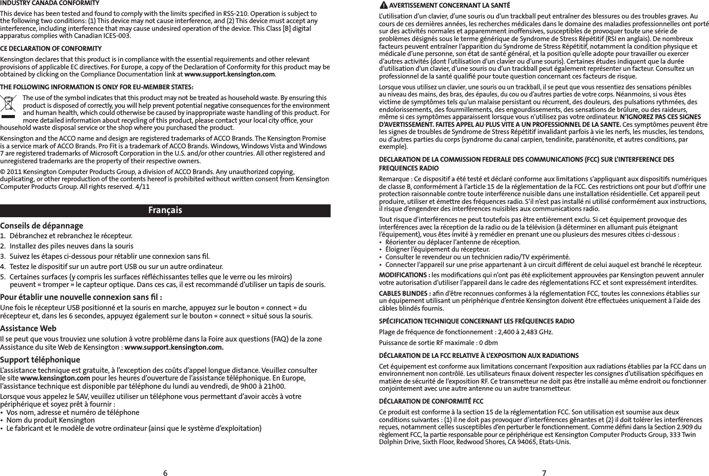 6 7 AVERTISSEMENT CONCERNANT LA SANTÉL’utilisation d’un clavier, d’une souris ou d’un trackball peut entraîner des blessures ou des troubles graves. Au cours de ces dernières années, les recherches médicales dans le domaine des maladies professionnelles ont porté sur des activités normales et apparemment inoffensives, susceptibles de provoquer toute une série de problèmes désignés sous le terme générique de Syndrome de Stress Répétitif (RSI en anglais). De nombreux facteurs peuvent entraîner l’apparition du Syndrome de Stress Répétitif, notamment la condition physique et médicale d’une personne, son état de santé général, et la position qu’elle adopte pour travailler ou exercer d’autres activités (dont l’utilisation d’un clavier ou d’une souris). Certaines études indiquent que la durée d’utilisation d’un clavier, d’une souris ou d’un trackball peut également représenter un facteur. Consultez un professionnel de la santé qualiﬁé pour toute question concernant ces facteurs de risque.Lorsque vous utilisez un clavier, une souris ou un trackball, il se peut que vous ressentiez des sensations pénibles au niveau des mains, des bras, des épaules, du cou ou d’autres parties de votre corps. Néanmoins, si vous êtes victime de symptômes tels qu’un malaise persistant ou récurrent, des douleurs, des pulsations rythmées, des endolorissements, des fourmillements, des engourdissements, des sensations de brûlure, ou des raideurs, même si ces symptômes apparaissent lorsque vous n’utilisez pas votre ordinateur. N’IGNOREZ PAS CES SIGNES D’AVERTISSEMENT. FAITES APPEL AU PLUS VITE A UN PROFESSIONNEL DE LA SANTE. Ces symptômes peuvent être les signes de troubles de Syndrome de Stress Répétitif invalidant parfois à vie les nerfs, les muscles, les tendons, ou d’autres parties du corps (syndrome du canal carpien, tendinite, paraténonite, et autres conditions, par exemple).DECLARATION DE LA COMMISSION FEDERALE DES COMMUNICATIONS (FCC) SUR L’INTERFERENCE DES FREQUENCES RADIORemarque : Ce dispositif a été testé et déclaré conforme aux limitations s’appliquant aux dispositifs numériques de classe B, conformément à l’article 15 de la réglementation de la FCC. Ces restrictions ont pour but d’offrir une protection raisonnable contre toute interférence nuisible dans une installation résidentielle. Cet appareil peut produire, utiliser et émettre des fréquences radio. S’il n’est pas installé ni utilisé conformément aux instructions, il risque d’engendrer des interférences nuisibles aux communications radio.Tout risque d’interférences ne peut toutefois pas être entièrement exclu. Si cet équipement provoque des interférences avec la réception de la radio ou de la télévision (à déterminer en allumant puis éteignant l’équipement), vous êtes invité à y remédier en prenant une ou plusieurs des mesures citées ci-dessous :• Réorienteroudéplacerl’antennederéception.• Éloignerl’équipementdurécepteur.• Consulterlerevendeurouuntechnicienradio/TVexpérimenté.• Connecterl’appareilsurunepriseappartenantàuncircuitdifférentdeceluiauquelestbranchélerécepteur.MODIFICATIONS : les modiﬁcations qui n’ont pas été explicitement approuvées par Kensington peuvent annuler votre autorisation d’utiliser l’appareil dans le cadre des réglementations FCC et sont expressément interdites.CABLES BLINDES : aﬁn d’être reconnues conformes à la réglementation FCC, toutes les connexions établies sur un équipement utilisant un périphérique d’entrée Kensington doivent être effectuées uniquement à l’aide des câbles blindés fournis.SPÉCIFICATION TECHNIQUE CONCERNANT LES FRÉQUENCES RADIO Plage de fréquence de fonctionnement : 2,400 à 2,483 GHz. Puissance de sortie RF maximale : 0 dbmDÉCLARATION DE LA FCC RELATIVE À L’EXPOSITION AUX RADIATIONS Cet équipement est conforme aux limitations concernant l’exposition aux radiations établies par la FCC dans un environnement non contrôlé. Les utilisateurs ﬁnaux doivent respecter les consignes d’utilisation spéciﬁques en matière de sécurité de l’exposition RF. Ce transmetteur ne doit pas être installé au même endroit ou fonctionner conjointement avec une autre antenne ou un autre transmetteur.DÉCLARATION DE CONFORMITÉ FCCCe produit est conforme à la section 15 de la réglementation FCC. Son utilisation est soumise aux deux conditions suivantes : (1) il ne doit pas provoquer d’interférences gênantes et (2) il doit tolérer les interférences reçues, notamment celles susceptibles d’en perturber le fonctionnement. Comme déﬁni dans la Section 2.909 du règlement FCC, la partie responsable pour ce périphérique est Kensington Computer Products Group, 333 Twin Dolphin Drive, Sixth Floor, Redwood Shores, CA 94065, Etats-Unis.FrançaisConseils de dépannage1.  Débranchez et rebranchez le récepteur.2.  Installez des piles neuves dans la souris3.  Suivez les étapes ci-dessous pour rétablir une connexion sans ﬁl.4.  Testez le dispositif sur un autre port USB ou sur un autre ordinateur.5.  Certaines surfaces (y compris les surfaces réﬂéchissantes telles que le verre ou les miroirs)  peuvent « tromper » le capteur optique. Dans ces cas, il est recommandé d’utiliser un tapis de souris.Pour établir une nouvelle connexion sans ﬁl :Une fois le récepteur USB positionné et la souris en marche, appuyez sur le bouton « connect » du récepteur et, dans les 6 secondes, appuyez également sur le bouton « connect » situé sous la souris.Assistance WebIl se peut que vous trouviez une solution à votre problème dans la Foire aux questions (FAQ) de la zone Assistance du site Web de Kensington : www.support.kensington.com.Support téléphoniqueL’assistance technique est gratuite, à l’exception des coûts d’appel longue distance. Veuillez consulter le site www.kensington.com pour les heures d’ouverture de l’assistance téléphonique. En Europe, l’assistance technique est disponible par téléphone du lundi au vendredi, de 9h00 à 21h00.Lorsque vous appelez le SAV, veuillez utiliser un téléphone vous permettant d’avoir accès à votre périphérique et soyez prêt à fournir :• Vosnom,adresseetnumérodetéléphone• NomduproduitKensington• Lefabricantetlemodèledevotreordinateur(ainsiquelesystèmed’exploitation)INDUSTRY CANADA CONFORMITYThis device has been tested and found to comply with the limits speciﬁed in RSS-210. Operation is subject to the following two conditions: (1) This device may not cause interference, and (2) This device must accept any interference, including interference that may cause undesired operation of the device. This Class [B] digital apparatus complies with Canadian ICES-003.CE DECLARATION OF CONFORMITYKensington declares that this product is in compliance with the essential requirements and other relevant provisions of applicable EC directives. For Europe, a copy of the Declaration of Conformity for this product may be obtained by clicking on the Compliance Documentation link at www.support.kensington.com.THE FOLLOWING INFORMATION IS ONLY FOR EU-MEMBER STATES:The use of the symbol indicates that this product may not be treated as household waste. By ensuring this product is disposed of correctly, you will help prevent potential negative consequences for the environment and human health, which could otherwise be caused by inappropriate waste handling of this product. For more detailed information about recycling of this product, please contact your local city ofﬁce, your household waste disposal service or the shop where you purchased the product.Kensington and the ACCO name and design are registered trademarks of ACCO Brands. The Kensington Promise is a service mark of ACCO Brands. Pro Fit is a trademark of ACCO Brands. Windows, Windows Vista and Windows 7 are registered trademarks of Microsoft Corporation in the U.S. and/or other countries. All other registered and unregistered trademarks are the property of their respective owners.© 2011 Kensington Computer Products Group, a division of ACCO Brands. Any unauthorized copying, duplicating, or other reproduction of the contents hereof is prohibited without written consent from Kensington Computer Products Group. All rights reserved. 4/11