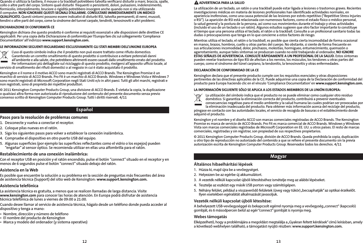 12 13MagyarÁltalános hibaelhárítási lépések1.  Húzza ki, majd újra be a vevőegységet.2.  Helyezzen be az egérbe új akkumulátort.3.  A vezeték nélküli kapcsolat újbóli létesítéséhez ismételje meg az alábbi lépéseket.4.  Tesztelje az eszközt egy másik USB porton vagy számítógépen.5.  Néhány felület, például a visszaverődő felületek (üveg vagy tükör) „becsaphatják” az optikai érzékelőt. Ilyen esetekben egéralátát alkalmazását javasoljuk.Vezeték nélküli kapcsolat újbóli létesítése:A behelyezett USB-vevőegységgel és bekapcsolt egérrel nyomja meg a vevőegység „connect“ (kapcsoló) gombját, és 6 másodpercen belül az egér “connect” gombját is nyomja meg.Webes támogatásElképzelhető, hogy a problémájára a megoldást megtalálja a „Gyakran feltett kérdések” című leírásban, amely a következő webhelyen található, a támogatást nyújtó részben: www.support.kensington.com.EspañolPasos para la resolución de problemas comunes1.  Desconecte y vuelva a conectar el receptor. 2.  Coloque pilas nuevas en el ratón.3.  Siga los siguientes pasos para volver a establecer la conexión inalámbrica.4.  Compruebe el dispositivo en otro puerto USB del equipo.5.  Algunas superﬁcies (por ejemplo las superﬁcies reﬂectantes como el vidrio o los espejos) pueden “engañar” al sensor óptico. Se recomienda utilizar en ellas una alfombrilla para el ratón.Restablecimiento de una conexión inalámbrica:Con el receptor USB en posición y el ratón encendido, pulse el botón “connect” situado en el receptor y en menos de 6 segundos pulse el botón “connect” situado debajo del ratón.Asistencia en la WebEs posible que encuentre la solución a su problema en la sección de preguntas más frecuentes del área de asistencia técnica (Support) del sitio web de Kensington: www.support.kensington.com.Asistencia telefónicaLa asistencia técnica es gratuita, a menos que se realicen llamadas de larga distancia. Visite  www.kensington.com para conocer las horas de atención. En Europa podrá disfrutar de asistencia técnica telefónica de lunes a viernes de 09:00 a 21:00.Cuando desee llamar al servicio de asistencia técnica, hágalo desde un teléfono donde pueda acceder al dispositivo y tenga a mano:• Nombre,direcciónynúmerodeteléfono• ElnombredelproductodeKensington• Marcaymodelodelordenador(ysistemaoperativo) ADVERTENCIA PARA LA SALUDLa utilización de un teclado, un ratón o una trackball puede estar ligada a lesiones o trastornos graves. Recientes investigaciones médicas en materia de lesiones profesionales han identiﬁcado actividades normales, en apariencia inofensivas, como una causa potencial de las lesiones por estrés repetitivo (“Repetitive Stress Injuries o RSI”). La aparición de RSI está relacionada con numerosos factores, como el estado físico o médico personal, la salud general y la postura de la persona, así como sus movimientos durante el trabajo y otras actividades (incluido el uso de un teclado o un ratón). Algunos estudios sugieren que otro factor importante lo constituye el tiempo que una persona utiliza el teclado, el ratón o la trackball. Consulte a un profesional sanitario todas las dudas o preocupaciones que tenga en lo que concierne a estos factores de riesgo.Mientras utiliza el teclado, el ratón o la trackball, es posible que sienta cierta incomodidad de forma ocasional en manos, brazos, hombros, cuello u otras partes del cuerpo. No obstante, si siente de forma frecuente en sus articulaciones incomodidad, dolor, pinchazos, molestias, hormigueo, entumecimiento, quemazón o agarrotamiento, aunque tales síntomas se produzcan cuando no esté trabajando al ordenador, NO IGNORE ESTAS SEÑALES DE ADVERTENCIA. CONSULTE RÁPIDAMENTE A UN PROFESIONAL DE LA SALUD. Estos síntomas puedenrevelartrastornosdetipoRSIdeafectanalosnervios,losmúsculos,lostendonesuotraspartesdelcuerpo,comoelsíndromedeltúnelcarpiano,latendonitis,latenosinovitisyotrasenfermedades.DECLARACIÓN DE CONFORMIDAD DE LA CEKensington declara que el presente producto cumple con los requisitos esenciales y otras disposiciones pertinentes de las directivas aplicables de la CE. Puede adquirirse una copia de la Declaración de conformidad del producto para Europa haciendo clic en el vínculo ‘Compliance Documentation’ en www.support.kensington.com.LA INFORMACIÓN SIGUIENTE SÓLO SE APLICA A LOS ESTADOS MIEMBROS DE LA UNIÓN EUROPEA:La utilización del símbolo indica que el producto no se puede eliminar como cualquier otro residuo doméstico. Si garantiza la eliminación correcta del producto, contribuirá a prevenir eventuales consecuencias negativas para el medio ambiente y la salud humana las cuales podrían ser provocadas por la eliminación inadecuada del producto. Para obtener más información acerca del reciclaje del producto, póngase en contacto con las autoridades locales, el servicio de recogida de basuras o el establecimiento donde adquirió el producto.Kensington y el nombre y el diseño ACCO son marcas comerciales registradas de ACCO Brands. The Kensington Promise es marca de servicio de ACCO Brands. Pro Fit es marca comercial de ACCO Brands. Windows y Windows Vista son marcas comerciales registradas de Microsoft Corporation en EE. UU. u otros países. El resto de marcas comerciales, registradas y sin registrar, son propiedad de sus respectivos propietarios.© 2011 Kensington Computer Products Group, división de ACCO Brands. Queda prohibida la copia, duplicación u otro tipo de reproducción no autorizado del contenido a que se reﬁere el presente documento sin la previa autorización escrita de Kensington Computer Products Group. Reservados todos los derechos. 4/11Quando si utilizza la tastiera, il mouse o la trackball potrebbero talvolta veriﬁcarsi disturbi a mani, braccia, spalle, collo o altre parti del corpo. Sintomi quali disturbi  frequenti o persistenti, dolori, pulsazioni, indolenzimento, formicolio, intorpidimento, bruciore o rigidità potrebbero insorgere anche quando non si sta utilizzando il computer. NON IGNORARE QUESTI SEGNALI D’ALLARME. CONSULTARE IMMEDIATAMENTE UN MEDICO QUALIFICATO. Questi sintomi possono essere indicativi di disturbi RSI, talvolta permanenti, di nervi, muscoli, tendini o altre parti del corpo, come la sindrome del tunnel carpale, tendiniti, tenosinoviti e altri problemi.DICHIARAZIONE DI CONFORMITÀ CEKensington dichiara che questo prodotto è conforme ai requisiti essenziali e alle disposizioni delle direttive CE applicabili. Per una copia della Dichiarazione di conformità per l’Europa fare clic sul collegamento ‘Compliance Documentation’ all’indirizzo www.support.kensington.com.LE INFORMAZIONI SEGUENTI RIGUARDANO ESCLUSIVAMENTE GLI STATI MEMBRI DELL’UNIONE EUROPEAL’uso di questo simbolo indica che il prodotto non può essere trattato come riﬁuto domestico. Garantendo un corretto smaltimento di questo prodotto si contribuisce a evitare potenziali danni all’ambiente e alla salute, che potrebbero altrimenti essere causati dallo smaltimento errato del prodotto. Per informazioni più dettagliate sul riciclaggio di questo prodotto, rivolgersi all’apposito ufﬁcio locale, al servizio di smaltimento dei riﬁuti domestici o al negozio in cui è stato acquistato il prodotto.Kensington e il nome e il motivo ACCO sono marchi registrati di ACCO Brands. The Kensington Promise è un marchio di servizio di ACCO Brands. Pro Fit è un marchio di ACCO Brands. Windows e Windows Vista e Windows 7 sono marchi registrati di Microsoft Corporation negli Stati Uniti e/o in altri paesi. Tutti gli altri marchi, registrati e non registrati, sono di proprietà dei rispettivi produttori.© 2011 Kensington Computer Products Group, una divisione di ACCO Brands. È vietata la copia, la duplicazione o qualsiasi altra forma non autorizzata di riproduzione del contenuto del presente documento senza previo consenso scritto di Kensington Computer Products Group. Tutti i diritti riservati. 4/11