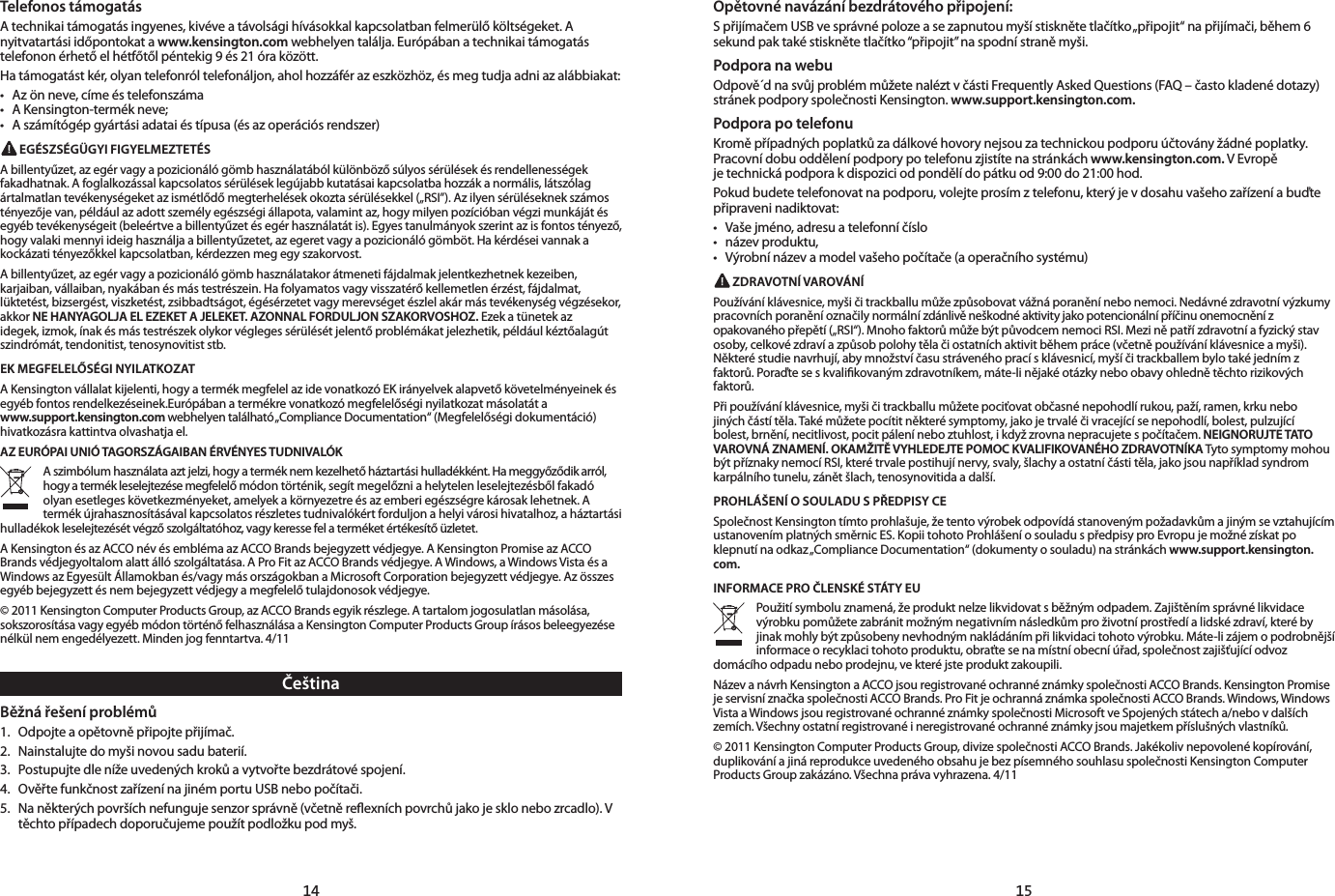 14 15ČeštinaBěžná řešení problémů1.  Odpojte a opětovně připojte přijímač. 2.  Nainstalujte do myši novou sadu baterií.3.  Postupujte dle níže uvedených kroků a vytvořte bezdrátové spojení.4.  Ověřte funkčnost zařízení na jiném portu USB nebo počítači.5.  Na některých površích nefunguje senzor správně (včetně reﬂexních povrchů jako je sklo nebo zrcadlo). V těchto případech doporučujeme použít podložku pod myš.Opětovné navázání bezdrátového připojení:S přijímačem USB ve správné poloze a se zapnutou myší stiskněte tlačítko „připojit“ na přijímači, během 6 sekund pak také stiskněte tlačítko “připojit” na spodní straně myši.Podpora na webuOdpově´d na svůj problém můžete nalézt v části Frequently Asked Questions (FAQ – často kladené dotazy) stránek podpory společnosti Kensington. www.support.kensington.com.Podpora po telefonuKromě případných poplatků za dálkové hovory nejsou za technickou podporu účtovány žádné poplatky. Pracovní dobu oddělení podpory po telefonu zjistíte na stránkách www.kensington.com. V Evropě  je technická podpora k dispozici od pondělí do pátku od 9:00 do 21:00 hod.Pokud budete telefonovat na podporu, volejte prosím z telefonu, který je v dosahu vašeho zařízení a buďte připraveni nadiktovat:• Vašejméno,adresuatelefonníčíslo• názevproduktu,• Výrobnínázevamodelvašehopočítače(aoperačníhosystému) ZDRAVOTNÍ VAROVÁNÍPoužívání klávesnice, myši či trackballu může způsobovat vážná poranění nebo nemoci. Nedávné zdravotní výzkumy pracovních poranění označily normální zdánlivě neškodné aktivity jako potencionální příčinu onemocnění z opakovaného přepětí („RSI“). Mnoho faktorů může být původcem nemoci RSI. Mezi ně patří zdravotní a fyzický stav osoby, celkové zdraví a způsob polohy těla či ostatních aktivit během práce (včetně používání klávesnice a myši). Některé studie navrhují, aby množství času stráveného prací s klávesnicí, myší či trackballem bylo také jedním z faktorů. Poraďte se s kvaliﬁkovaným zdravotníkem, máte-li nějaké otázky nebo obavy ohledně těchto rizikových faktorů.Při používání klávesnice, myši či trackballu můžete pociťovat občasné nepohodlí rukou, paží, ramen, krku nebo jiných částí těla. Také můžete pocítit některé symptomy, jako je trvalé či vracející se nepohodlí, bolest, pulzující bolest, brnění, necitlivost, pocit pálení nebo ztuhlost, i když zrovna nepracujete s počítačem. NEIGNORUJTE TATO VAROVNÁ ZNAMENÍ. OKAMŽITĚ VYHLEDEJTE POMOC KVALIFIKOVANÉHO ZDRAVOTNÍKA Tyto symptomy mohou být příznaky nemocí RSI, které trvale postihují nervy, svaly, šlachy a ostatní části těla, jako jsou například syndrom karpálního tunelu, zánět šlach, tenosynovitida a další.PROHLÁŠENÍ O SOULADU S PŘEDPISY CESpolečnost Kensington tímto prohlašuje, že tento výrobek odpovídá stanoveným požadavkům a jiným se vztahujícím ustanovením platných směrnic ES. Kopii tohoto Prohlášení o souladu s předpisy pro Evropu je možné získat po klepnutí na odkaz „Compliance Documentation“ (dokumenty o souladu) na stránkách www.support.kensington.com.INFORMACE PRO ČLENSKÉ STÁTY EUPoužití symbolu znamená, že produkt nelze likvidovat s běžným odpadem. Zajištěním správné likvidace výrobku pomůžete zabránit možným negativním následkům pro životní prostředí a lidské zdraví, které by jinak mohly být způsobeny nevhodným nakládáním při likvidaci tohoto výrobku. Máte-li zájem o podrobnější informace o recyklaci tohoto produktu, obraťte se na místní obecní úřad, společnost zajišťující odvoz domácího odpadu nebo prodejnu, ve které jste produkt zakoupili.Název a návrh Kensington a ACCO jsou registrované ochranné známky společnosti ACCO Brands. Kensington Promise je servisní značka společnosti ACCO Brands. Pro Fit je ochranná známka společnosti ACCO Brands. Windows, Windows Vista a Windows jsou registrované ochranné známky společnosti Microsoft ve Spojených státech a/nebo v dalších zemích. Všechny ostatní registrované i neregistrované ochranné známky jsou majetkem příslušných vlastníků.© 2011 Kensington Computer Products Group, divize společnosti ACCO Brands. Jakékoliv nepovolené kopírování, duplikování a jiná reprodukce uvedeného obsahu je bez písemného souhlasu společnosti Kensington Computer Products Group zakázáno. Všechna práva vyhrazena. 4/11Telefonos támogatásA technikai támogatás ingyenes, kivéve a távolsági hívásokkal kapcsolatban felmerülő költségeket. A nyitvatartási időpontokat a www.kensington.com webhelyen találja. Európában a technikai támogatás telefonon érhető el hétfőtől péntekig 9 és 21 óra között.Ha támogatást kér, olyan telefonról telefonáljon, ahol hozzáfér az eszközhöz, és meg tudja adni az alábbiakat:• Azönneve,címeéstelefonszáma• AKensington-termékneve;• Aszámítógépgyártásiadataiéstípusa(ésazoperációsrendszer) EGÉSZSÉGÜGYI FIGYELMEZTETÉSA billentyűzet, az egér vagy a pozicionáló gömb használatából különböző súlyos sérülések és rendellenességek fakadhatnak. A foglalkozással kapcsolatos sérülések legújabb kutatásai kapcsolatba hozzák a normális, látszólag ártalmatlan tevékenységeket az ismétlődő megterhelések okozta sérülésekkel („RSI”). Az ilyen sérüléseknek számos tényezője van, például az adott személy egészségi állapota, valamint az, hogy milyen pozícióban végzi munkáját és egyéb tevékenységeit (beleértve a billentyűzet és egér használatát is). Egyes tanulmányok szerint az is fontos tényező, hogy valaki mennyi ideig használja a billentyűzetet, az egeret vagy a pozicionáló gömböt. Ha kérdései vannak a kockázati tényezőkkel kapcsolatban, kérdezzen meg egy szakorvost.A billentyűzet, az egér vagy a pozicionáló gömb használatakor átmeneti fájdalmak jelentkezhetnek kezeiben, karjaiban, vállaiban, nyakában és más testrészein. Ha folyamatos vagy visszatérő kellemetlen érzést, fájdalmat, lüktetést, bizsergést, viszketést, zsibbadtságot, égésérzetet vagy merevséget észlel akár más tevékenység végzésekor, akkor NE HANYAGOLJA EL EZEKET A JELEKET. AZONNAL FORDULJON SZAKORVOSHOZ. Ezek a tünetek az idegek, izmok, ínak és más testrészek olykor végleges sérülését jelentő problémákat jelezhetik, például kéztőalagút szindrómát, tendonitist, tenosynovitist stb.EK MEGFELELŐSÉGI NYILATKOZATA Kensington vállalat kijelenti, hogy a termék megfelel az ide vonatkozó EK irányelvek alapvető követelményeinek és egyéb fontos rendelkezéseinek.Európában a termékre vonatkozó megfelelőségi nyilatkozat másolatát a  www.support.kensington.com webhelyen található „Compliance Documentation“ (Megfelelőségi dokumentáció) hivatkozásra kattintva olvashatja el.AZ EURÓPAI UNIÓ TAGORSZÁGAIBAN ÉRVÉNYES TUDNIVALÓKA szimbólum használata azt jelzi, hogy a termék nem kezelhető háztartási hulladékként. Ha meggyőződik arról, hogy a termék leselejtezése megfelelő módon történik, segít megelőzni a helytelen leselejtezésből fakadó olyan esetleges következményeket, amelyek a környezetre és az emberi egészségre károsak lehetnek. A termék újrahasznosításával kapcsolatos részletes tudnivalókért forduljon a helyi városi hivatalhoz, a háztartási hulladékok leselejtezését végző szolgáltatóhoz, vagy keresse fel a terméket értékesítő üzletet.A Kensington és az ACCO név és embléma az ACCO Brands bejegyzett védjegye. A Kensington Promise az ACCO Brands védjegyoltalom alatt álló szolgáltatása. A Pro Fit az ACCO Brands védjegye. A Windows, a Windows Vista és a Windows az Egyesült Államokban és/vagy más országokban a Microsoft Corporation bejegyzett védjegye. Az összes egyéb bejegyzett és nem bejegyzett védjegy a megfelelő tulajdonosok védjegye.© 2011 Kensington Computer Products Group, az ACCO Brands egyik részlege. A tartalom jogosulatlan másolása, sokszorosítása vagy egyéb módon történő felhasználása a Kensington Computer Products Group írásos beleegyezése nélkül nem engedélyezett. Minden jog fenntartva. 4/11