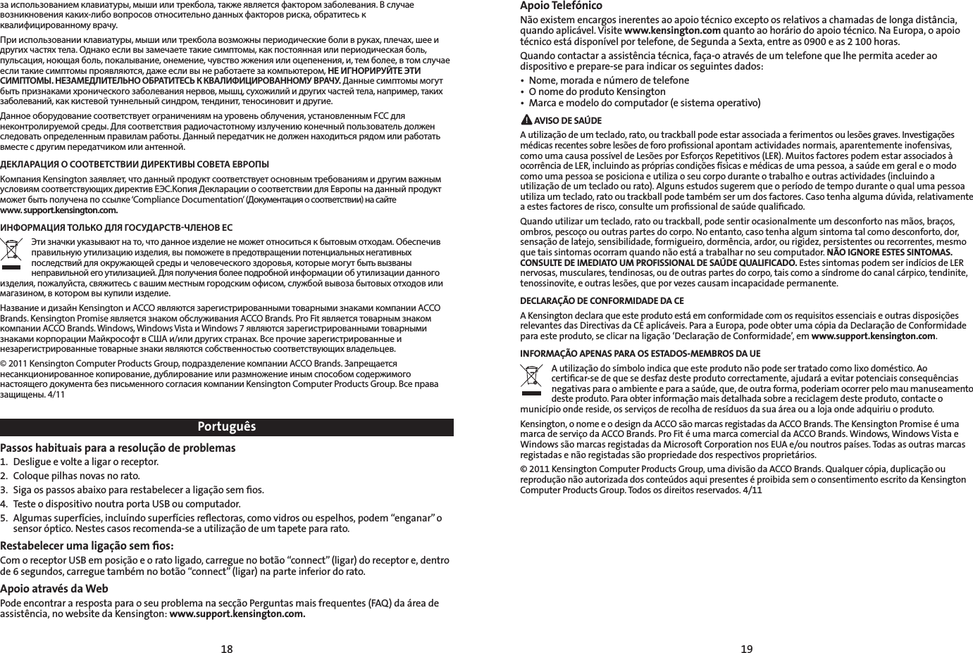 18 19PortuguêsPassos habituais para a resolução de problemas1.  Desligue e volte a ligar o receptor. 2.  Coloque pilhas novas no rato.3.  Siga os passos abaixo para restabelecer a ligação sem ﬁos.4.  Teste o dispositivo noutra porta USB ou computador.5.  Algumas superfícies, incluíndo superfícies reﬂectoras, como vidros ou espelhos, podem “enganar” o sensor óptico. Nestes casos recomenda-se a utilização de um tapete para rato.Restabelecer uma ligação sem ﬁos:Com o receptor USB em posição e o rato ligado, carregue no botão “connect” (ligar) do receptor e, dentro de 6 segundos, carregue também no botão “connect” (ligar) na parte inferior do rato.Apoio através da WebPode encontrar a resposta para o seu problema na secção Perguntas mais frequentes (FAQ) da área de assistência, no website da Kensington: www.support.kensington.com.Apoio TelefónicoNão existem encargos inerentes ao apoio técnico excepto os relativos a chamadas de longa distância, quando aplicável. Visite www.kensington.com quanto ao horário do apoio técnico. Na Europa, o apoio técnico está disponível por telefone, de Segunda a Sexta, entre as 0900 e as 2 100 horas.Quando contactar a assistência técnica, faça-o através de um telefone que lhe permita aceder ao dispositivo e prepare-se para indicar os seguintes dados:• Nome,moradaenúmerodetelefone• OnomedoprodutoKensington• Marcaemodelodocomputador(esistemaoperativo) AVISO DE SAÚDEA utilização de um teclado, rato, ou trackball pode estar associada a ferimentos ou lesões graves. Investigações médicas recentes sobre lesões de foro proﬁssional apontam actividades normais, aparentemente inofensivas, como uma causa possível de Lesões por Esforços Repetitivos (LER). Muitos factores podem estar associados à ocorrênciadeLER,incluindoasprópriascondiçõesfísicasemédicasdeumapessoa,asaúdeemgeraleomodocomo uma pessoa se posiciona e utiliza o seu corpo durante o trabalho e outras actividades (incluindo a utilização de um teclado ou rato). Alguns estudos sugerem que o período de tempo durante o qual uma pessoa utilizaumteclado,ratooutrackballpodetambémserumdosfactores.Casotenhaalgumadúvida,relativamenteaestesfactoresderisco,consulteumprossionaldesaúdequalicado.Quando utilizar um teclado, rato ou trackball, pode sentir ocasionalmente um desconforto nas mãos, braços, ombros, pescoço ou outras partes do corpo. No entanto, caso tenha algum sintoma tal como desconforto, dor, sensação de latejo, sensibilidade, formigueiro, dormência, ardor, ou rigidez, persistentes ou recorrentes, mesmo que tais sintomas ocorram quando não está a trabalhar no seu computador. NÃO IGNORE ESTES SINTOMAS. CONSULTE DE IMEDIATO UM PROFISSIONAL DE SAÚDE QUALIFICADO. Estes sintomas podem ser indícios de LER nervosas, musculares, tendinosas, ou de outras partes do corpo, tais como a síndrome do canal cárpico, tendinite, tenossinovite, e outras lesões, que por vezes causam incapacidade permanente.DECLARAÇÃO DE CONFORMIDADE DA CEA Kensington declara que este produto está em conformidade com os requisitos essenciais e outras disposições relevantes das Directivas da CE aplicáveis. Para a Europa, pode obter uma cópia da Declaração de Conformidade para este produto, se clicar na ligação ‘Declaração de Conformidade’, em www.support.kensington.com.INFORMAÇÃO APENAS PARA OS ESTADOS-MEMBROS DA UEA utilização do símbolo indica que este produto não pode ser tratado como lixo doméstico. Ao certiﬁcar-se de que se desfaz deste produto correctamente, ajudará a evitar potenciais consequências negativasparaoambienteeparaasaúde,que,deoutraforma,poderiamocorrerpelomaumanuseamentodeste produto. Para obter informação mais detalhada sobre a reciclagem deste produto, contacte o município onde reside, os serviços de recolha de resíduos da sua área ou a loja onde adquiriu o produto.Kensington, o nome e o design da ACCO são marcas registadas da ACCO Brands. The Kensington Promise é uma marca de serviço da ACCO Brands. Pro Fit é uma marca comercial da ACCO Brands. Windows, Windows Vista e Windows são marcas registadas da Microsoft Corporation nos EUA e/ou noutros países. Todas as outras marcas registadas e não registadas são propriedade dos respectivos proprietários.© 2011 Kensington Computer Products Group, uma divisão da ACCO Brands. Qualquer cópia, duplicação ou reproduçãonãoautorizadadosconteúdosaquipresenteséproibidasemoconsentimentoescritodaKensingtonComputer Products Group. Todos os direitos reservados. 4/11за использованием клавиатуры, мыши или трекбола, также является фактором заболевания. В случае возникновения каких-либо вопросов относительно данных факторов риска, обратитесь к квалифицированному врачу.При использовании клавиатуры, мыши или трекбола возможны периодические боли в руках, плечах, шее и других частях тела. Однако если вы замечаете такие симптомы, как постоянная или периодическая боль, пульсация, ноющая боль, покалывание, онемение, чувство жжения или оцепенения, и, тем более, в том случае если такие симптомы проявляются, даже если вы не работаете за компьютером, НЕ ИГНОРИРУЙТЕ ЭТИ СИМПТОМЫ. НЕЗАМЕДЛИТЕЛЬНО ОБРАТИТЕСЬ К КВАЛИФИЦИРОВАННОМУ ВРАЧУ. Данные симптомы могут быть признаками хронического заболевания нервов, мышц, сухожилий и других частей тела, например, таких заболеваний, как кистевой туннельный синдром, тендинит, теносиновит и другие.Данное оборудование соответствует ограничениям на уровень облучения, установленным FCC для неконтролируемой среды. Для соответствия радиочастотному излучению конечный пользователь должен следовать определенным правилам работы. Данный передатчик не должен находиться рядом или работать вместе с другим передатчиком или антенной. ДЕКЛАРАЦИЯ О СООТВЕТСТВИИ ДИРЕКТИВЫ СОВЕТА ЕВРОПЫКомпания Kensington заявляет, что данный продукт соответствует основным требованиям и другим важным условиям соответствующих директив ЕЭС.Копия Декларации о соответствии для Европы на данный продукт может быть получена по ссылке ‘Compliance Documentation’ (Документация о соответствии) на сайте  www. support.kensington.com.ИНФОРМАЦИЯ ТОЛЬКО ДЛЯ ГОСУДАРСТВЧЛЕНОВ ЕСЭти значки указывают на то, что данное изделие не может относиться к бытовым отходам. Обеспечив правильную утилизацию изделия, вы поможете в предотвращении потенциальных негативных последствий для окружающей среды и человеческого здоровья, которые могут быть вызваны неправильной его утилизацией. Для получения более подробной информации об утилизации данного изделия, пожалуйста, свяжитесь с вашим местным городским офисом, службой вывоза бытовых отходов или магазином, в котором вы купили изделие.Название и дизайн Kensington и ACCO являются зарегистрированными товарными знаками компании ACCO Brands. Kensington Promise является знаком обслуживания ACCO Brands. Pro Fit является товарным знаком компании ACCO Brands. Windows, Windows Vista и Windows 7 являются зарегистрированными товарными знаками корпорации Майкрософт в США и/или других странах. Все прочие зарегистрированные и незарегистрированные товарные знаки являются собственностью соответствующих владельцев.© 2011 Kensington Computer Products Group, подразделение компании ACCO Brands. Запрещается несанкционированное копирование, дублирование или размножение иным способом содержимого настоящего документа без письменного согласия компании Kensington Computer Products Group. Все права защищены. 4/11
